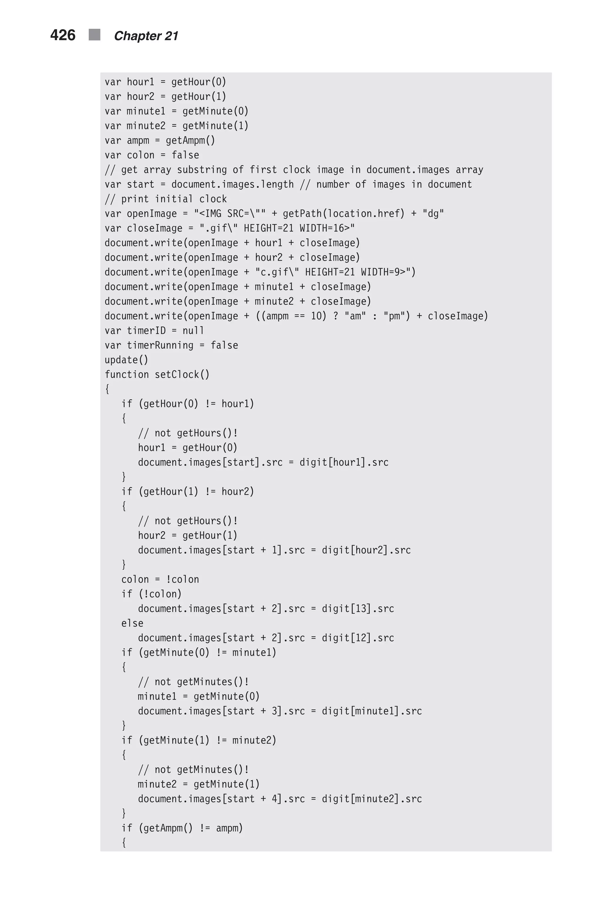 var hour1 = getHour(0) var hour2 = getHour(1) var minute1 = getMinute(0) var minute2 = getMinute(1) var ampm = getAmpm() var colon = false // get array substring of first clock image in document.images array var start = document.images.length // number of images in document // print initial clock var openImage = "<IMG SRC="" + getPath(location.href) + "dg" var closeImage = ".gif" HEIGHT=21 WIDTH=16>" document.write(openImage + hour1 + closeImage) document.write(openImage + hour2 + closeImage) document.write(openImage + "c.gif" HEIGHT=21 WIDTH=9>") document.write(openImage + minute1 + closeImage) document.write(openImage + minute2 + closeImage) document.write(openImage + ((ampm == 10) ? "am" : "pm") + closeImage) var timerID = null var timerRunning = false update() function setClock() { if (getHour(0) != hour1) { // not getHours()! hour1 = getHour(0) document.images[start].src = digit[hour1].src } if (getHour(1) != hour2) { // not getHours()! hour2 = getHour(1) document.images[start + 1].src = digit[hour2].src } colon = !colon if (!colon) document.images[start + 2].src = digit[13].src else document.images[start + 2].src = digit[12].src if (getMinute(0) != minute1) { // not getMinutes()! minute1 = getMinute(0) document.images[start + 3].src = digit[minute1].src } if (getMinute(1) != minute2) { // not getMinutes()! minute2 = getMinute(1) document.images[start + 4].src = digit[minute2].src } if (getAmpm() != ampm) { 426 n Chapter 21 