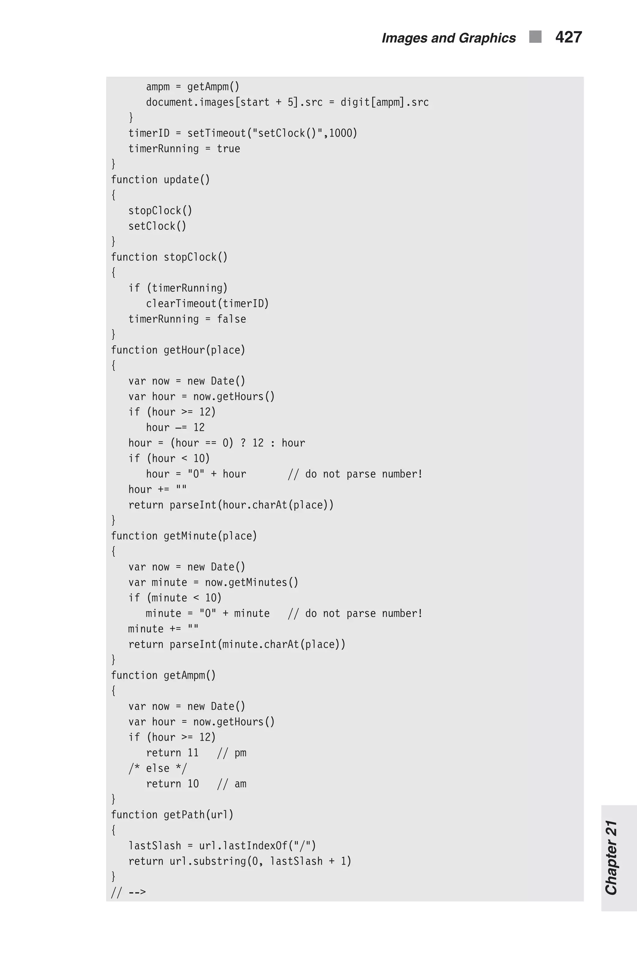 ampm = getAmpm() document.images[start + 5].src = digit[ampm].src } timerID = setTimeout("setClock()",1000) timerRunning = true } function update() { stopClock() setClock() } function stopClock() { if (timerRunning) clearTimeout(timerID) timerRunning = false } function getHour(place) { var now = new Date() var hour = now.getHours() if (hour >= 12) hour –= 12 hour = (hour == 0) ? 12 : hour if (hour < 10) hour = "0" + hour // do not parse number! hour += "" return parseInt(hour.charAt(place)) } function getMinute(place) { var now = new Date() var minute = now.getMinutes() if (minute < 10) minute = "0" + minute // do not parse number! minute += "" return parseInt(minute.charAt(place)) } function getAmpm() { var now = new Date() var hour = now.getHours() if (hour >= 12) return 11 // pm /* else */ return 10 // am } function getPath(url) { lastSlash = url.lastIndexOf("/") return url.substring(0, lastSlash + 1) } // --> Images and Graphics n 427 Chapter21 