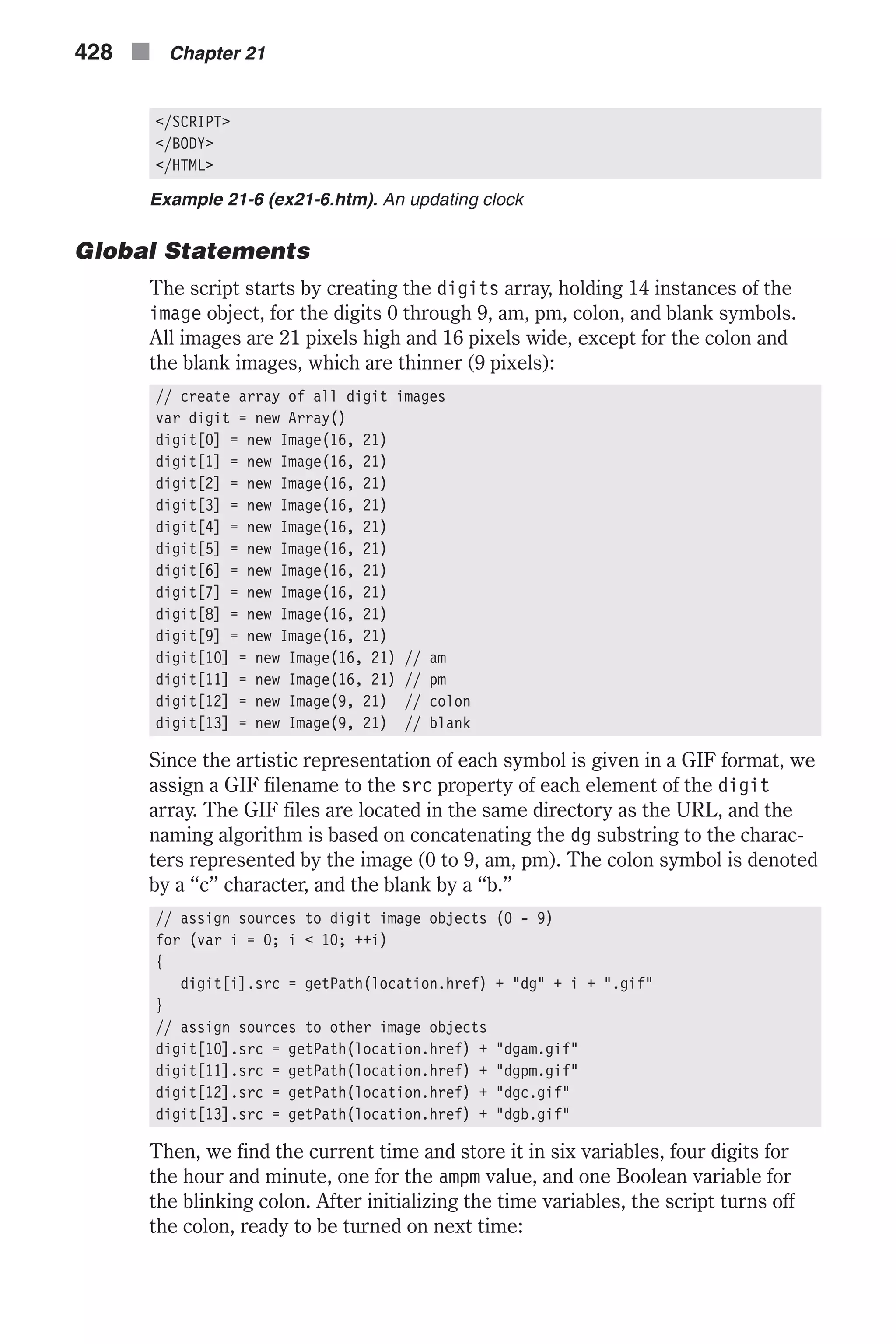 </SCRIPT> </BODY> </HTML> Example 21-6 (ex21-6.htm). An updating clock Global Statements The script starts by creating the digits array, holding 14 instances of the image object, for the digits 0 through 9, am, pm, colon, and blank symbols. All images are 21 pixels high and 16 pixels wide, except for the colon and the blank images, which are thinner (9 pixels): // create array of all digit images var digit = new Array() digit[0] = new Image(16, 21) digit[1] = new Image(16, 21) digit[2] = new Image(16, 21) digit[3] = new Image(16, 21) digit[4] = new Image(16, 21) digit[5] = new Image(16, 21) digit[6] = new Image(16, 21) digit[7] = new Image(16, 21) digit[8] = new Image(16, 21) digit[9] = new Image(16, 21) digit[10] = new Image(16, 21) // am digit[11] = new Image(16, 21) // pm digit[12] = new Image(9, 21) // colon digit[13] = new Image(9, 21) // blank Since the artistic representation of each symbol is given in a GIF format, we assign a GIF filename to the src property of each element of the digit array. The GIF files are located in the same directory as the URL, and the naming algorithm is based on concatenating the dg substring to the charac- ters represented by the image (0 to 9, am, pm). The colon symbol is denoted by a “c” character, and the blank by a “b.” // assign sources to digit image objects (0 - 9) for (var i = 0; i < 10; ++i) { digit[i].src = getPath(location.href) + "dg" + i + ".gif" } // assign sources to other image objects digit[10].src = getPath(location.href) + "dgam.gif" digit[11].src = getPath(location.href) + "dgpm.gif" digit[12].src = getPath(location.href) + "dgc.gif" digit[13].src = getPath(location.href) + "dgb.gif" Then, we find the current time and store it in six variables, four digits for the hour and minute, one for the ampm value, and one Boolean variable for the blinking colon. After initializing the time variables, the script turns off the colon, ready to be turned on next time: 428 n Chapter 21 