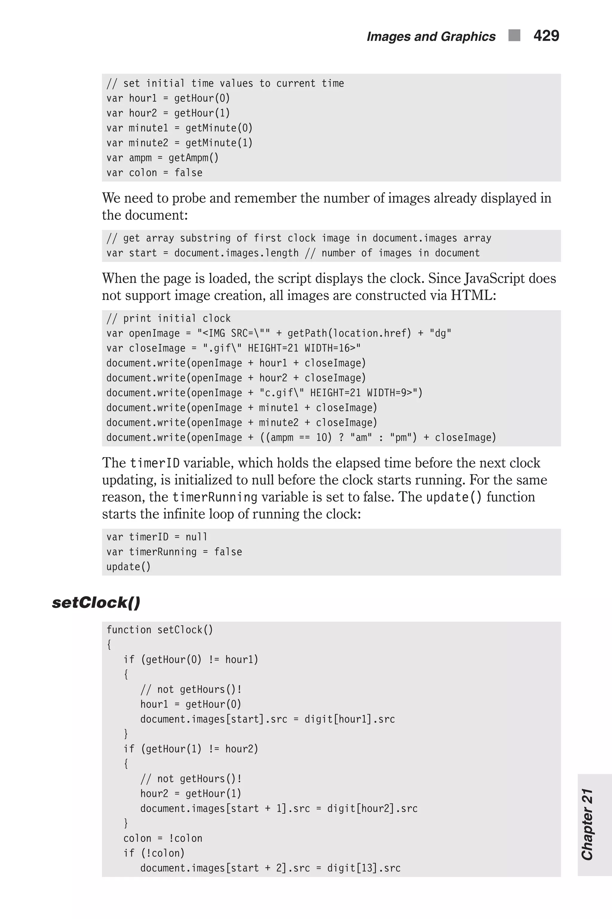 // set initial time values to current time var hour1 = getHour(0) var hour2 = getHour(1) var minute1 = getMinute(0) var minute2 = getMinute(1) var ampm = getAmpm() var colon = false We need to probe and remember the number of images already displayed in the document: // get array substring of first clock image in document.images array var start = document.images.length // number of images in document When the page is loaded, the script displays the clock. Since JavaScript does not support image creation, all images are constructed via HTML: // print initial clock var openImage = "<IMG SRC="" + getPath(location.href) + "dg" var closeImage = ".gif" HEIGHT=21 WIDTH=16>" document.write(openImage + hour1 + closeImage) document.write(openImage + hour2 + closeImage) document.write(openImage + "c.gif" HEIGHT=21 WIDTH=9>") document.write(openImage + minute1 + closeImage) document.write(openImage + minute2 + closeImage) document.write(openImage + ((ampm == 10) ? "am" : "pm") + closeImage) The timerID variable, which holds the elapsed time before the next clock updating, is initialized to null before the clock starts running. For the same reason, the timerRunning variable is set to false. The update() function starts the infinite loop of running the clock: var timerID = null var timerRunning = false update() setClock() function setClock() { if (getHour(0) != hour1) { // not getHours()! hour1 = getHour(0) document.images[start].src = digit[hour1].src } if (getHour(1) != hour2) { // not getHours()! hour2 = getHour(1) document.images[start + 1].src = digit[hour2].src } colon = !colon if (!colon) document.images[start + 2].src = digit[13].src Images and Graphics n 429 Chapter21 