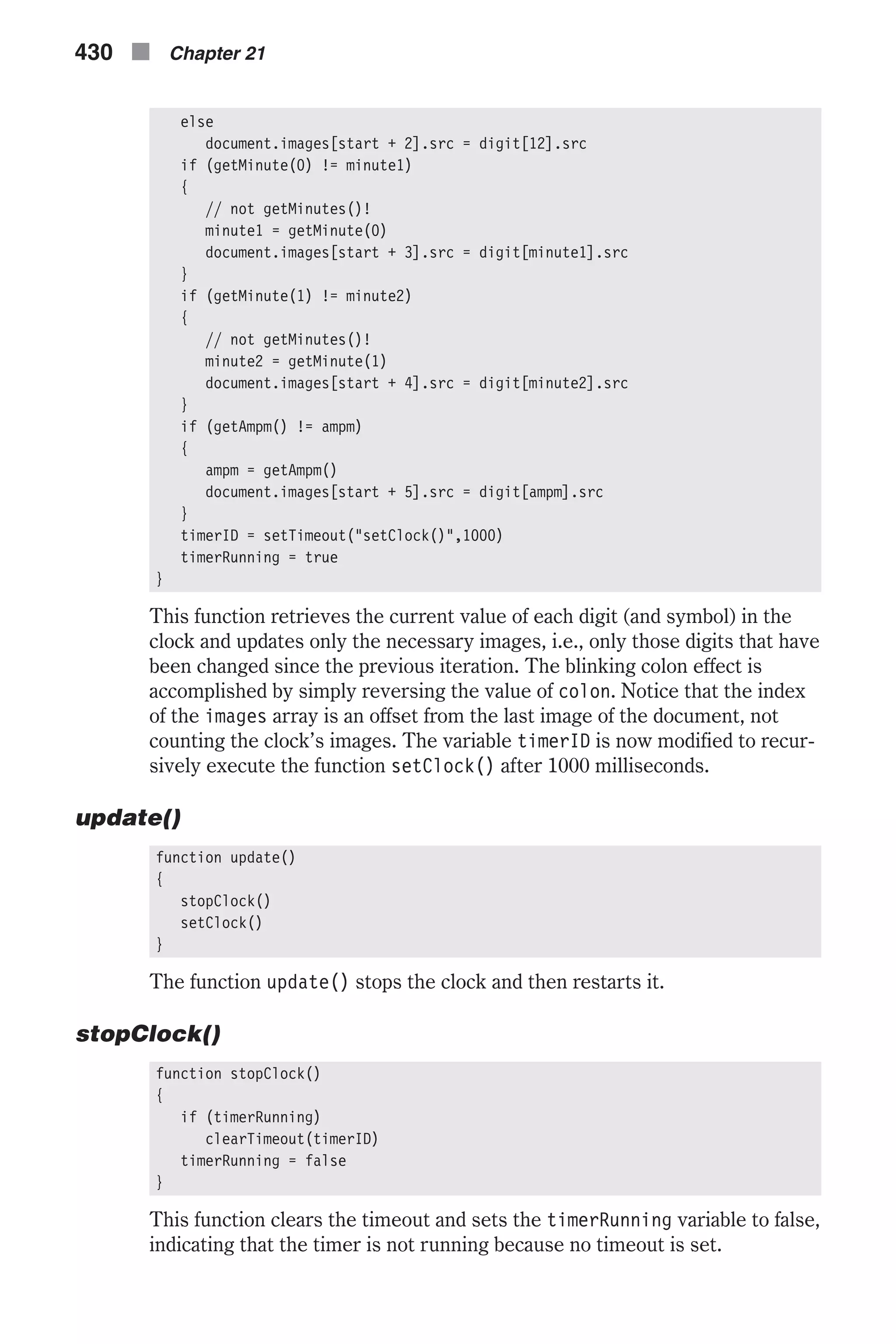 else document.images[start + 2].src = digit[12].src if (getMinute(0) != minute1) { // not getMinutes()! minute1 = getMinute(0) document.images[start + 3].src = digit[minute1].src } if (getMinute(1) != minute2) { // not getMinutes()! minute2 = getMinute(1) document.images[start + 4].src = digit[minute2].src } if (getAmpm() != ampm) { ampm = getAmpm() document.images[start + 5].src = digit[ampm].src } timerID = setTimeout("setClock()",1000) timerRunning = true } This function retrieves the current value of each digit (and symbol) in the clock and updates only the necessary images, i.e., only those digits that have been changed since the previous iteration. The blinking colon effect is accomplished by simply reversing the value of colon. Notice that the index of the images array is an offset from the last image of the document, not counting the clock’s images. The variable timerID is now modified to recur- sively execute the function setClock() after 1000 milliseconds. update() function update() { stopClock() setClock() } The function update() stops the clock and then restarts it. stopClock() function stopClock() { if (timerRunning) clearTimeout(timerID) timerRunning = false } This function clears the timeout and sets the timerRunning variable to false, indicating that the timer is not running because no timeout is set. 430 n Chapter 21 