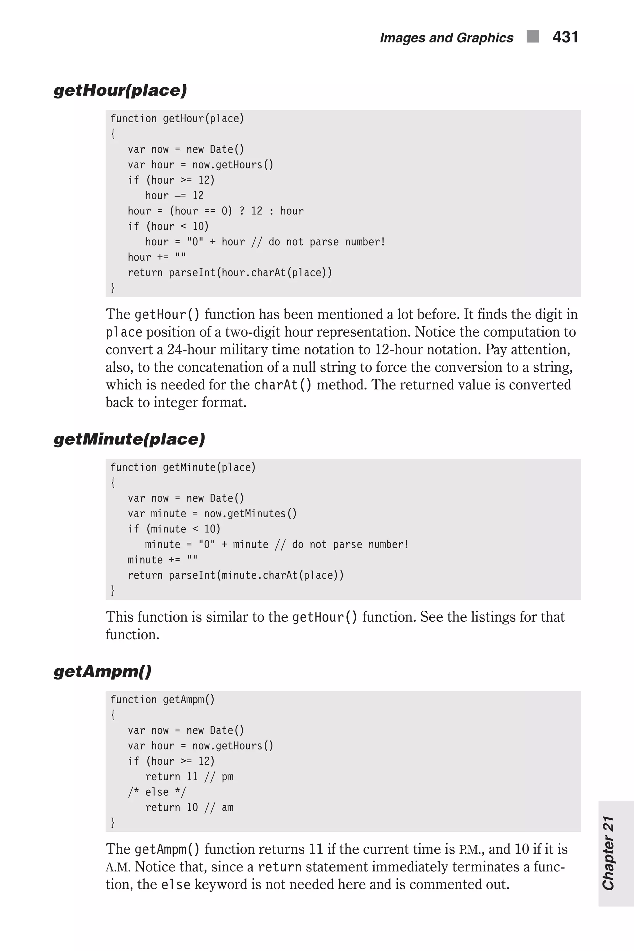 getHour(place) function getHour(place) { var now = new Date() var hour = now.getHours() if (hour >= 12) hour –= 12 hour = (hour == 0) ? 12 : hour if (hour < 10) hour = "0" + hour // do not parse number! hour += "" return parseInt(hour.charAt(place)) } The getHour() function has been mentioned a lot before. It finds the digit in place position of a two-digit hour representation. Notice the computation to convert a 24-hour military time notation to 12-hour notation. Pay attention, also, to the concatenation of a null string to force the conversion to a string, which is needed for the charAt() method. The returned value is converted back to integer format. getMinute(place) function getMinute(place) { var now = new Date() var minute = now.getMinutes() if (minute < 10) minute = "0" + minute // do not parse number! minute += "" return parseInt(minute.charAt(place)) } This function is similar to the getHour() function. See the listings for that function. getAmpm() function getAmpm() { var now = new Date() var hour = now.getHours() if (hour >= 12) return 11 // pm /* else */ return 10 // am } The getAmpm() function returns 11 if the current time is P.M., and 10 if it is A.M. Notice that, since a return statement immediately terminates a func- tion, the else keyword is not needed here and is commented out. Images and Graphics n 431 Chapter21 