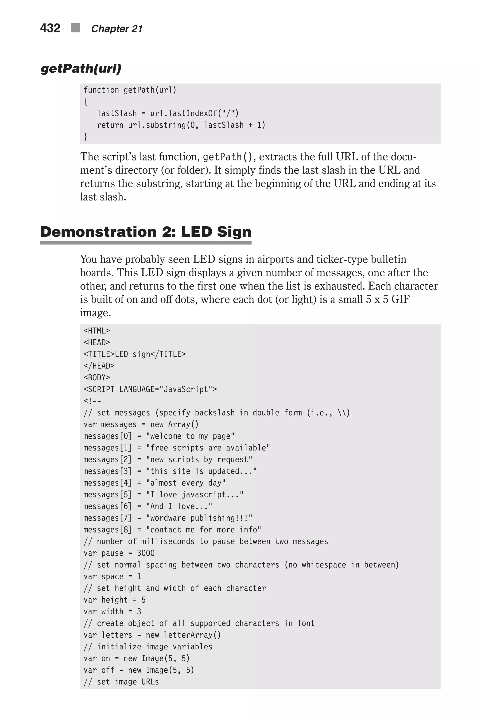 getPath(url) function getPath(url) { lastSlash = url.lastIndexOf("/") return url.substring(0, lastSlash + 1) } The script’s last function, getPath(), extracts the full URL of the docu- ment’s directory (or folder). It simply finds the last slash in the URL and returns the substring, starting at the beginning of the URL and ending at its last slash. Demonstration 2: LED Sign You have probably seen LED signs in airports and ticker-type bulletin boards. This LED sign displays a given number of messages, one after the other, and returns to the first one when the list is exhausted. Each character is built of on and off dots, where each dot (or light) is a small 5 x 5 GIF image. <HTML> <HEAD> <TITLE>LED sign</TITLE> </HEAD> <BODY> <SCRIPT LANGUAGE="JavaScript"> <!-- // set messages (specify backslash in double form (i.e., ) var messages = new Array() messages[0] = "welcome to my page" messages[1] = "free scripts are available" messages[2] = "new scripts by request" messages[3] = "this site is updated..." messages[4] = "almost every day" messages[5] = "I love javascript..." messages[6] = "And I love..." messages[7] = "wordware publishing!!!" messages[8] = "contact me for more info" // number of milliseconds to pause between two messages var pause = 3000 // set normal spacing between two characters (no whitespace in between) var space = 1 // set height and width of each character var height = 5 var width = 3 // create object of all supported characters in font var letters = new letterArray() // initialize image variables var on = new Image(5, 5) var off = new Image(5, 5) // set image URLs 432 n Chapter 21 