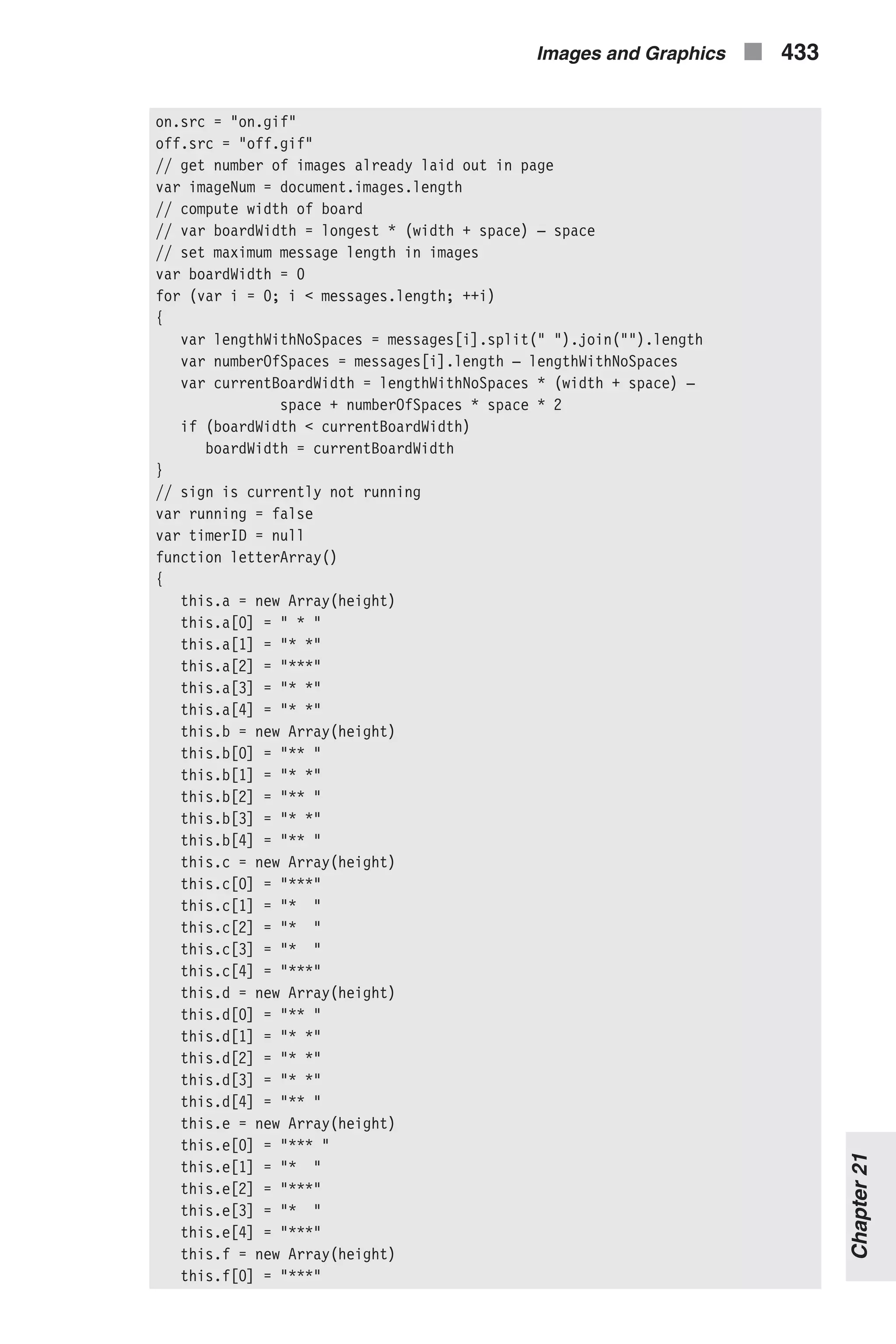on.src = "on.gif" off.src = "off.gif" // get number of images already laid out in page var imageNum = document.images.length // compute width of board // var boardWidth = longest * (width + space) – space // set maximum message length in images var boardWidth = 0 for (var i = 0; i < messages.length; ++i) { var lengthWithNoSpaces = messages[i].split(" ").join("").length var numberOfSpaces = messages[i].length – lengthWithNoSpaces var currentBoardWidth = lengthWithNoSpaces * (width + space) – space + numberOfSpaces * space * 2 if (boardWidth < currentBoardWidth) boardWidth = currentBoardWidth } // sign is currently not running var running = false var timerID = null function letterArray() { this.a = new Array(height) this.a[0] = " * " this.a[1] = "* *" this.a[2] = "***" this.a[3] = "* *" this.a[4] = "* *" this.b = new Array(height) this.b[0] = "** " this.b[1] = "* *" this.b[2] = "** " this.b[3] = "* *" this.b[4] = "** " this.c = new Array(height) this.c[0] = "***" this.c[1] = "* " this.c[2] = "* " this.c[3] = "* " this.c[4] = "***" this.d = new Array(height) this.d[0] = "** " this.d[1] = "* *" this.d[2] = "* *" this.d[3] = "* *" this.d[4] = "** " this.e = new Array(height) this.e[0] = "*** " this.e[1] = "* " this.e[2] = "***" this.e[3] = "* " this.e[4] = "***" this.f = new Array(height) this.f[0] = "***" Images and Graphics n 433 Chapter21 