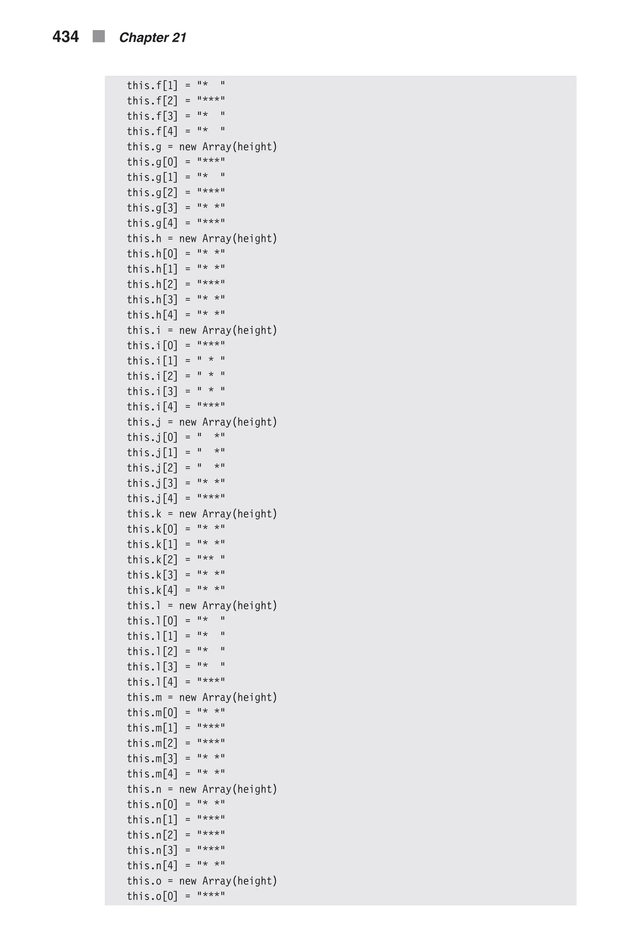 this.f[1] = "* " this.f[2] = "***" this.f[3] = "* " this.f[4] = "* " this.g = new Array(height) this.g[0] = "***" this.g[1] = "* " this.g[2] = "***" this.g[3] = "* *" this.g[4] = "***" this.h = new Array(height) this.h[0] = "* *" this.h[1] = "* *" this.h[2] = "***" this.h[3] = "* *" this.h[4] = "* *" this.i = new Array(height) this.i[0] = "***" this.i[1] = " * " this.i[2] = " * " this.i[3] = " * " this.i[4] = "***" this.j = new Array(height) this.j[0] = " *" this.j[1] = " *" this.j[2] = " *" this.j[3] = "* *" this.j[4] = "***" this.k = new Array(height) this.k[0] = "* *" this.k[1] = "* *" this.k[2] = "** " this.k[3] = "* *" this.k[4] = "* *" this.l = new Array(height) this.l[0] = "* " this.l[1] = "* " this.l[2] = "* " this.l[3] = "* " this.l[4] = "***" this.m = new Array(height) this.m[0] = "* *" this.m[1] = "***" this.m[2] = "***" this.m[3] = "* *" this.m[4] = "* *" this.n = new Array(height) this.n[0] = "* *" this.n[1] = "***" this.n[2] = "***" this.n[3] = "***" this.n[4] = "* *" this.o = new Array(height) this.o[0] = "***" 434 n Chapter 21 