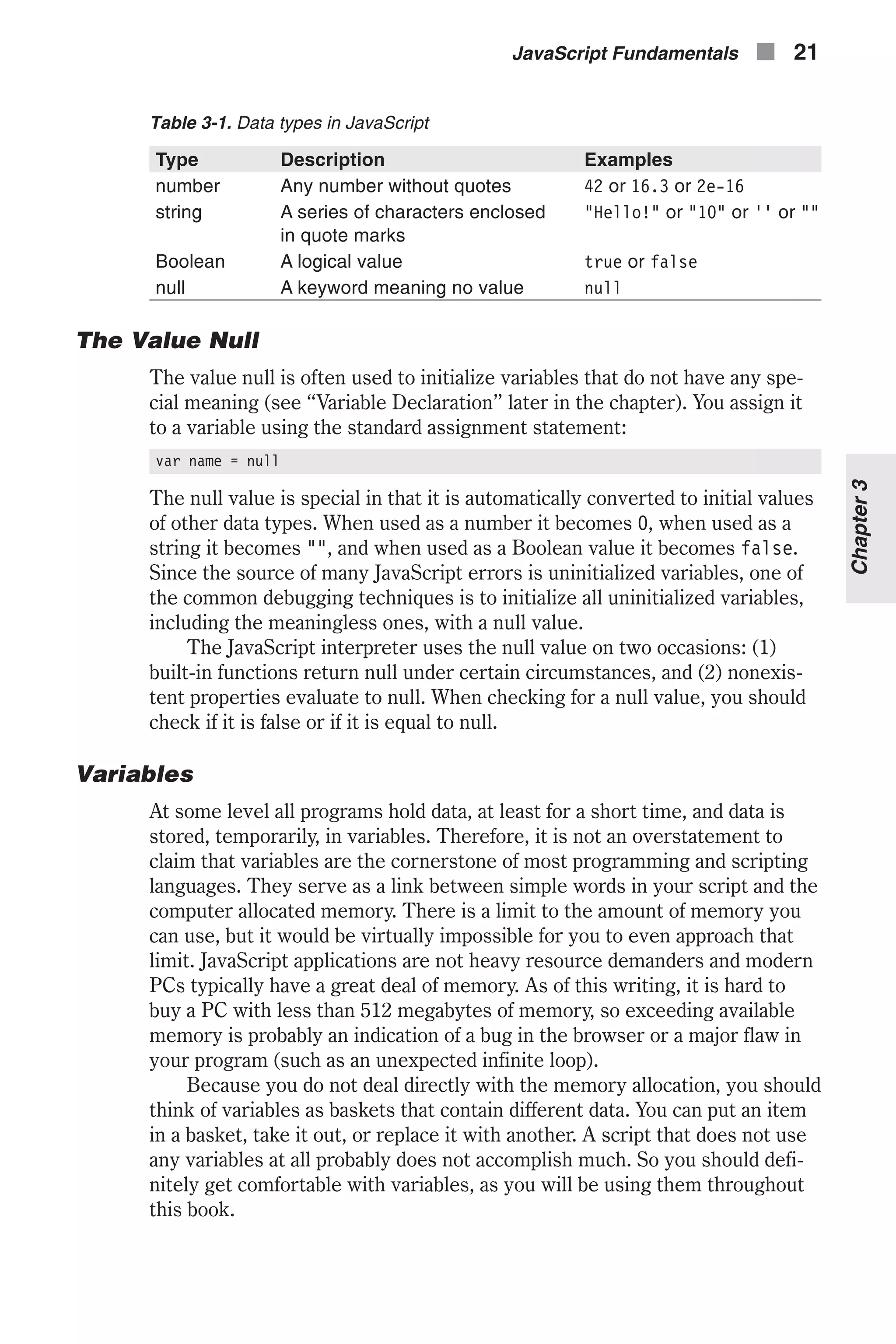 Table 3-1. Data types in JavaScript Type Description Examples number Any number without quotes 42 or 16.3 or 2e-16 string A series of characters enclosed in quote marks "Hello!" or "10" or '' or "" Boolean A logical value true or false null A keyword meaning no value null The Value Null The value null is often used to initialize variables that do not have any spe- cial meaning (see “Variable Declaration” later in the chapter). You assign it to a variable using the standard assignment statement: var name = null The null value is special in that it is automatically converted to initial values of other data types. When used as a number it becomes 0, when used as a string it becomes "", and when used as a Boolean value it becomes false. Since the source of many JavaScript errors is uninitialized variables, one of the common debugging techniques is to initialize all uninitialized variables, including the meaningless ones, with a null value. The JavaScript interpreter uses the null value on two occasions: (1) built-in functions return null under certain circumstances, and (2) nonexis- tent properties evaluate to null. When checking for a null value, you should check if it is false or if it is equal to null. Variables At some level all programs hold data, at least for a short time, and data is stored, temporarily, in variables. Therefore, it is not an overstatement to claim that variables are the cornerstone of most programming and scripting languages. They serve as a link between simple words in your script and the computer allocated memory. There is a limit to the amount of memory you can use, but it would be virtually impossible for you to even approach that limit. JavaScript applications are not heavy resource demanders and modern PCs typically have a great deal of memory. As of this writing, it is hard to buy a PC with less than 512 megabytes of memory, so exceeding available memory is probably an indication of a bug in the browser or a major flaw in your program (such as an unexpected infinite loop). Because you do not deal directly with the memory allocation, you should think of variables as baskets that contain different data. You can put an item in a basket, take it out, or replace it with another. A script that does not use any variables at all probably does not accomplish much. So you should defi- nitely get comfortable with variables, as you will be using them throughout this book. JavaScript Fundamentals n 21 Chapter3 