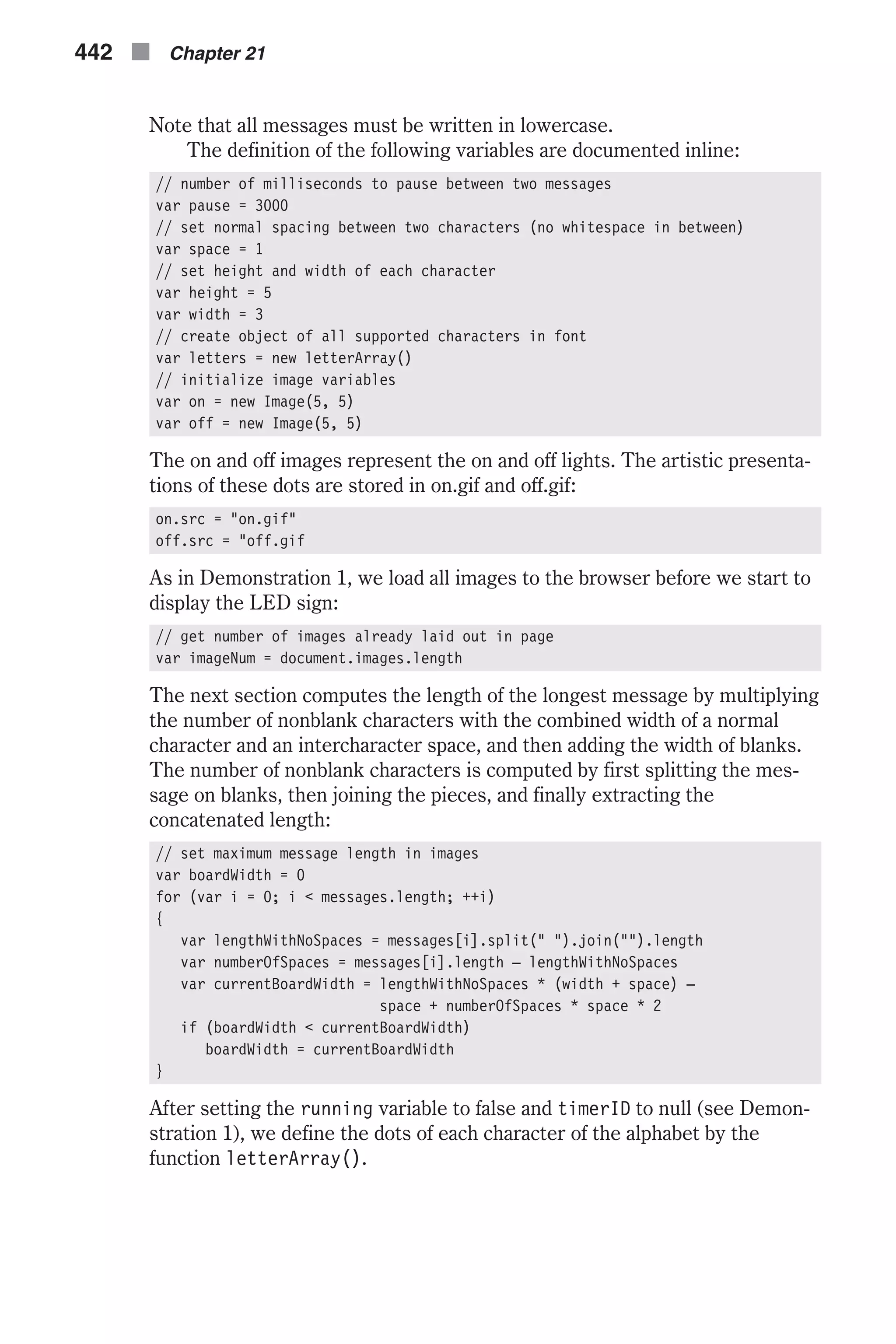Note that all messages must be written in lowercase. The definition of the following variables are documented inline: // number of milliseconds to pause between two messages var pause = 3000 // set normal spacing between two characters (no whitespace in between) var space = 1 // set height and width of each character var height = 5 var width = 3 // create object of all supported characters in font var letters = new letterArray() // initialize image variables var on = new Image(5, 5) var off = new Image(5, 5) The on and off images represent the on and off lights. The artistic presenta- tions of these dots are stored in on.gif and off.gif: on.src = "on.gif" off.src = "off.gif As in Demonstration 1, we load all images to the browser before we start to display the LED sign: // get number of images already laid out in page var imageNum = document.images.length The next section computes the length of the longest message by multiplying the number of nonblank characters with the combined width of a normal character and an intercharacter space, and then adding the width of blanks. The number of nonblank characters is computed by first splitting the mes- sage on blanks, then joining the pieces, and finally extracting the concatenated length: // set maximum message length in images var boardWidth = 0 for (var i = 0; i < messages.length; ++i) { var lengthWithNoSpaces = messages[i].split(" ").join("").length var numberOfSpaces = messages[i].length – lengthWithNoSpaces var currentBoardWidth = lengthWithNoSpaces * (width + space) – space + numberOfSpaces * space * 2 if (boardWidth < currentBoardWidth) boardWidth = currentBoardWidth } After setting the running variable to false and timerID to null (see Demon- stration 1), we define the dots of each character of the alphabet by the function letterArray(). 442 n Chapter 21 