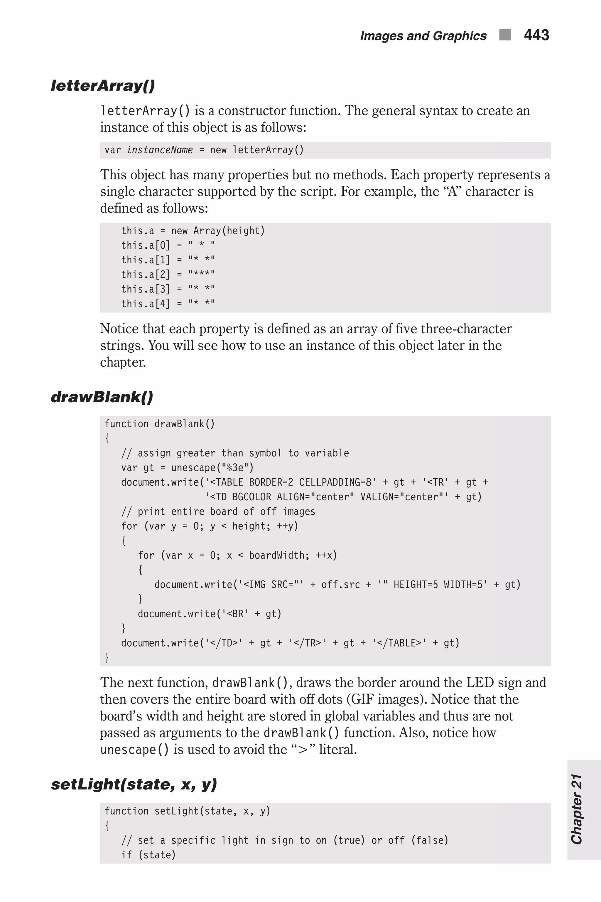 letterArray() letterArray() is a constructor function. The general syntax to create an instance of this object is as follows: var instanceName = new letterArray() This object has many properties but no methods. Each property represents a single character supported by the script. For example, the “A” character is defined as follows: this.a = new Array(height) this.a[0] = " * " this.a[1] = "* *" this.a[2] = "***" this.a[3] = "* *" this.a[4] = "* *" Notice that each property is defined as an array of five three-character strings. You will see how to use an instance of this object later in the chapter. drawBlank() function drawBlank() { // assign greater than symbol to variable var gt = unescape("%3e") document.write('<TABLE BORDER=2 CELLPADDING=8' + gt + '<TR' + gt + '<TD BGCOLOR ALIGN="center" VALIGN="center"' + gt) // print entire board of off images for (var y = 0; y < height; ++y) { for (var x = 0; x < boardWidth; ++x) { document.write('<IMG SRC="' + off.src + '" HEIGHT=5 WIDTH=5' + gt) } document.write('<BR' + gt) } document.write('</TD>' + gt + '</TR>' + gt + '</TABLE>' + gt) } The next function, drawBlank(), draws the border around the LED sign and then covers the entire board with off dots (GIF images). Notice that the board’s width and height are stored in global variables and thus are not passed as arguments to the drawBlank() function. Also, notice how unescape() is used to avoid the “>” literal. setLight(state, x, y) function setLight(state, x, y) { // set a specific light in sign to on (true) or off (false) if (state) Images and Graphics n 443 Chapter21 