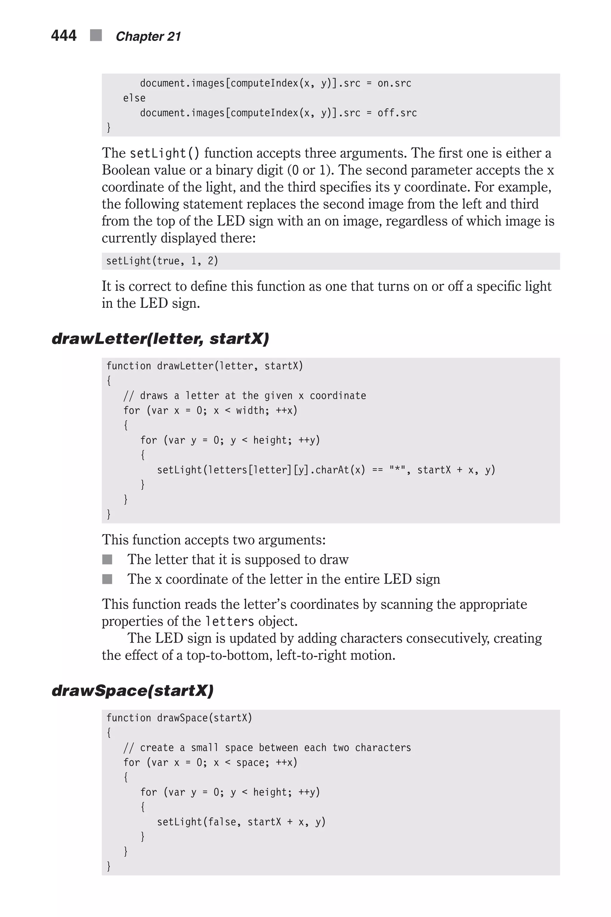 document.images[computeIndex(x, y)].src = on.src else document.images[computeIndex(x, y)].src = off.src } The setLight() function accepts three arguments. The first one is either a Boolean value or a binary digit (0 or 1). The second parameter accepts the x coordinate of the light, and the third specifies its y coordinate. For example, the following statement replaces the second image from the left and third from the top of the LED sign with an on image, regardless of which image is currently displayed there: setLight(true, 1, 2) It is correct to define this function as one that turns on or off a specific light in the LED sign. drawLetter(letter, startX) function drawLetter(letter, startX) { // draws a letter at the given x coordinate for (var x = 0; x < width; ++x) { for (var y = 0; y < height; ++y) { setLight(letters[letter][y].charAt(x) == "*", startX + x, y) } } } This function accepts two arguments: n The letter that it is supposed to draw n The x coordinate of the letter in the entire LED sign This function reads the letter’s coordinates by scanning the appropriate properties of the letters object. The LED sign is updated by adding characters consecutively, creating the effect of a top-to-bottom, left-to-right motion. drawSpace(startX) function drawSpace(startX) { // create a small space between each two characters for (var x = 0; x < space; ++x) { for (var y = 0; y < height; ++y) { setLight(false, startX + x, y) } } } 444 n Chapter 21 
