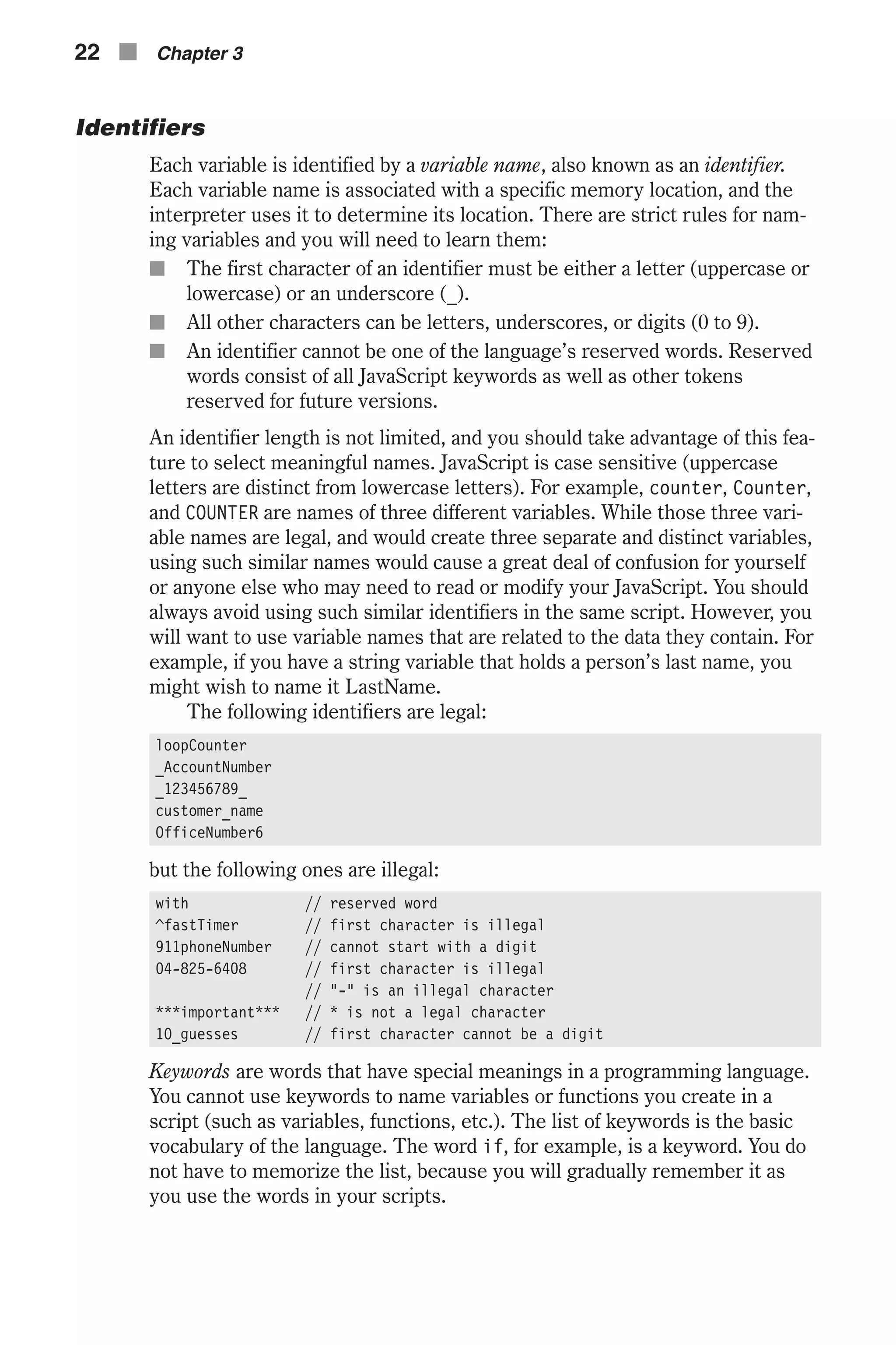 Identifiers Each variable is identified by a variable name, also known as an identifier. Each variable name is associated with a specific memory location, and the interpreter uses it to determine its location. There are strict rules for nam- ing variables and you will need to learn them: n The first character of an identifier must be either a letter (uppercase or lowercase) or an underscore (_). n All other characters can be letters, underscores, or digits (0 to 9). n An identifier cannot be one of the language’s reserved words. Reserved words consist of all JavaScript keywords as well as other tokens reserved for future versions. An identifier length is not limited, and you should take advantage of this fea- ture to select meaningful names. JavaScript is case sensitive (uppercase letters are distinct from lowercase letters). For example, counter, Counter, and COUNTER are names of three different variables. While those three vari- able names are legal, and would create three separate and distinct variables, using such similar names would cause a great deal of confusion for yourself or anyone else who may need to read or modify your JavaScript. You should always avoid using such similar identifiers in the same script. However, you will want to use variable names that are related to the data they contain. For example, if you have a string variable that holds a person’s last name, you might wish to name it LastName. The following identifiers are legal: loopCounter _AccountNumber _123456789_ customer_name OfficeNumber6 but the following ones are illegal: with // reserved word ^fastTimer // first character is illegal 911phoneNumber // cannot start with a digit 04-825-6408 // first character is illegal // "-" is an illegal character ***important*** // * is not a legal character 10_guesses // first character cannot be a digit Keywords are words that have special meanings in a programming language. You cannot use keywords to name variables or functions you create in a script (such as variables, functions, etc.). The list of keywords is the basic vocabulary of the language. The word if, for example, is a keyword. You do not have to memorize the list, because you will gradually remember it as you use the words in your scripts. 22 n Chapter 3 