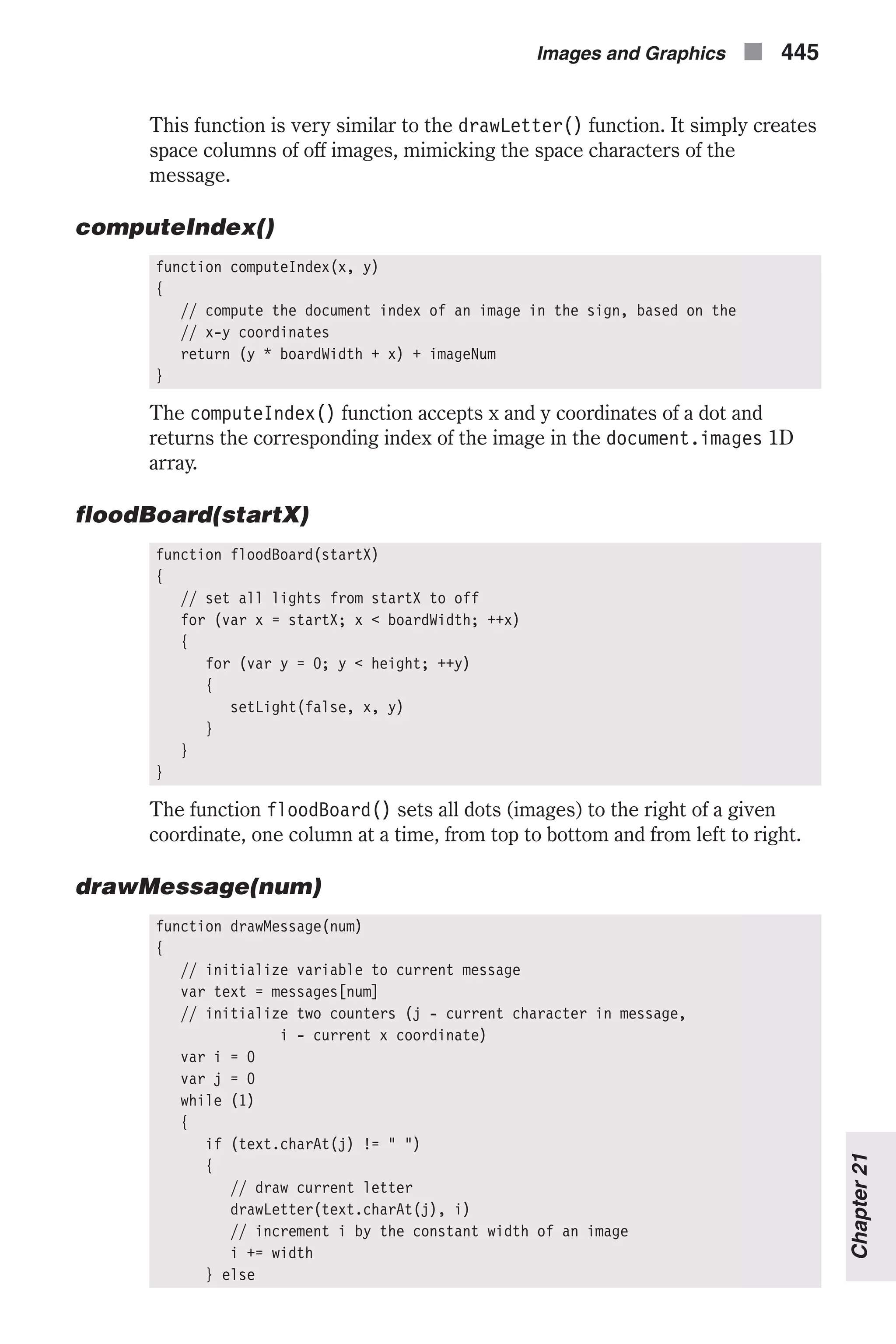 This function is very similar to the drawLetter() function. It simply creates space columns of off images, mimicking the space characters of the message. computeIndex() function computeIndex(x, y) { // compute the document index of an image in the sign, based on the // x-y coordinates return (y * boardWidth + x) + imageNum } The computeIndex() function accepts x and y coordinates of a dot and returns the corresponding index of the image in the document.images 1D array. floodBoard(startX) function floodBoard(startX) { // set all lights from startX to off for (var x = startX; x < boardWidth; ++x) { for (var y = 0; y < height; ++y) { setLight(false, x, y) } } } The function floodBoard() sets all dots (images) to the right of a given coordinate, one column at a time, from top to bottom and from left to right. drawMessage(num) function drawMessage(num) { // initialize variable to current message var text = messages[num] // initialize two counters (j - current character in message, i - current x coordinate) var i = 0 var j = 0 while (1) { if (text.charAt(j) != " ") { // draw current letter drawLetter(text.charAt(j), i) // increment i by the constant width of an image i += width } else Images and Graphics n 445 Chapter21 