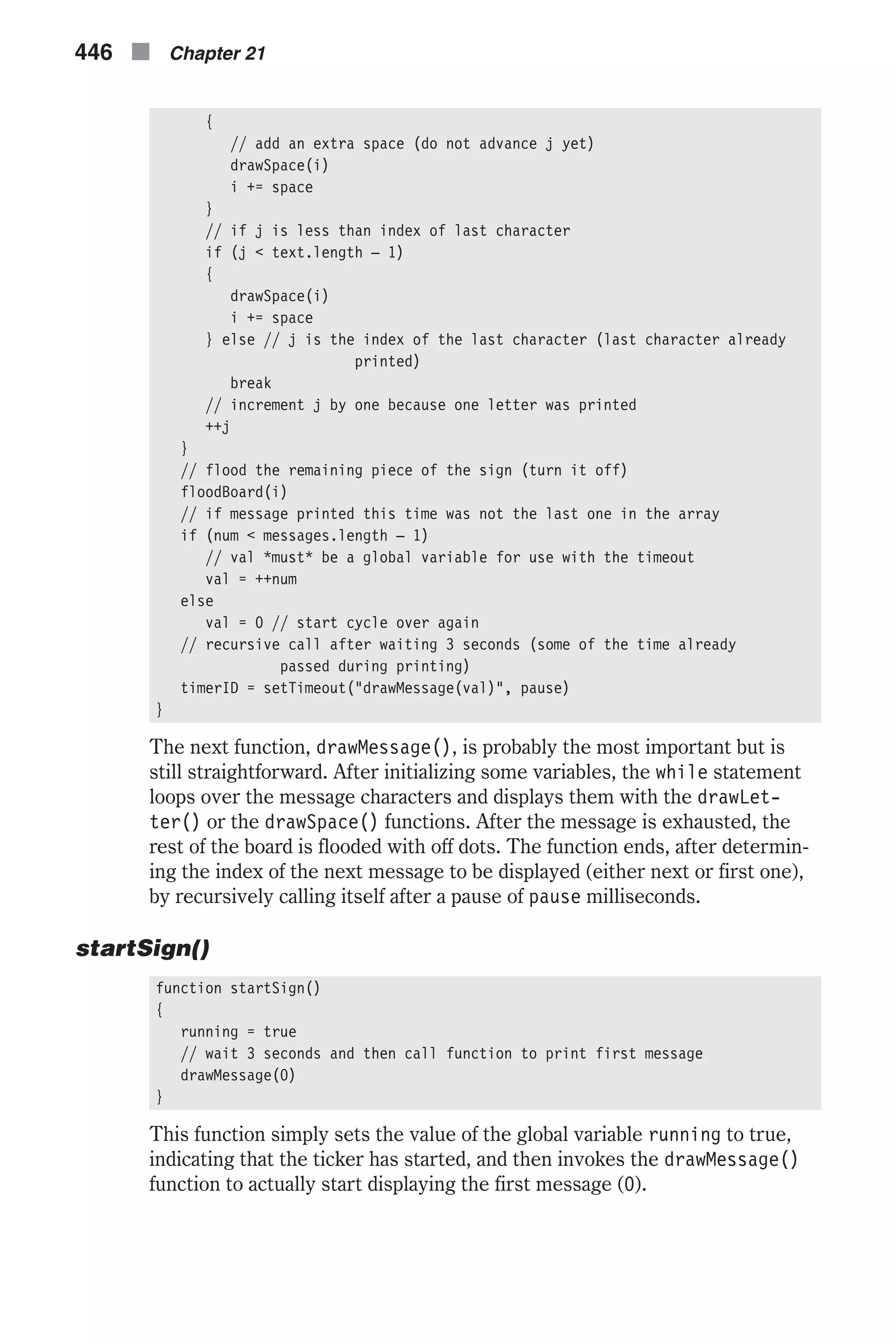 { // add an extra space (do not advance j yet) drawSpace(i) i += space } // if j is less than index of last character if (j < text.length – 1) { drawSpace(i) i += space } else // j is the index of the last character (last character already printed) break // increment j by one because one letter was printed ++j } // flood the remaining piece of the sign (turn it off) floodBoard(i) // if message printed this time was not the last one in the array if (num < messages.length – 1) // val *must* be a global variable for use with the timeout val = ++num else val = 0 // start cycle over again // recursive call after waiting 3 seconds (some of the time already passed during printing) timerID = setTimeout("drawMessage(val)", pause) } The next function, drawMessage(), is probably the most important but is still straightforward. After initializing some variables, the while statement loops over the message characters and displays them with the drawLet- ter() or the drawSpace() functions. After the message is exhausted, the rest of the board is flooded with off dots. The function ends, after determin- ing the index of the next message to be displayed (either next or first one), by recursively calling itself after a pause of pause milliseconds. startSign() function startSign() { running = true // wait 3 seconds and then call function to print first message drawMessage(0) } This function simply sets the value of the global variable running to true, indicating that the ticker has started, and then invokes the drawMessage() function to actually start displaying the first message (0). 446 n Chapter 21 