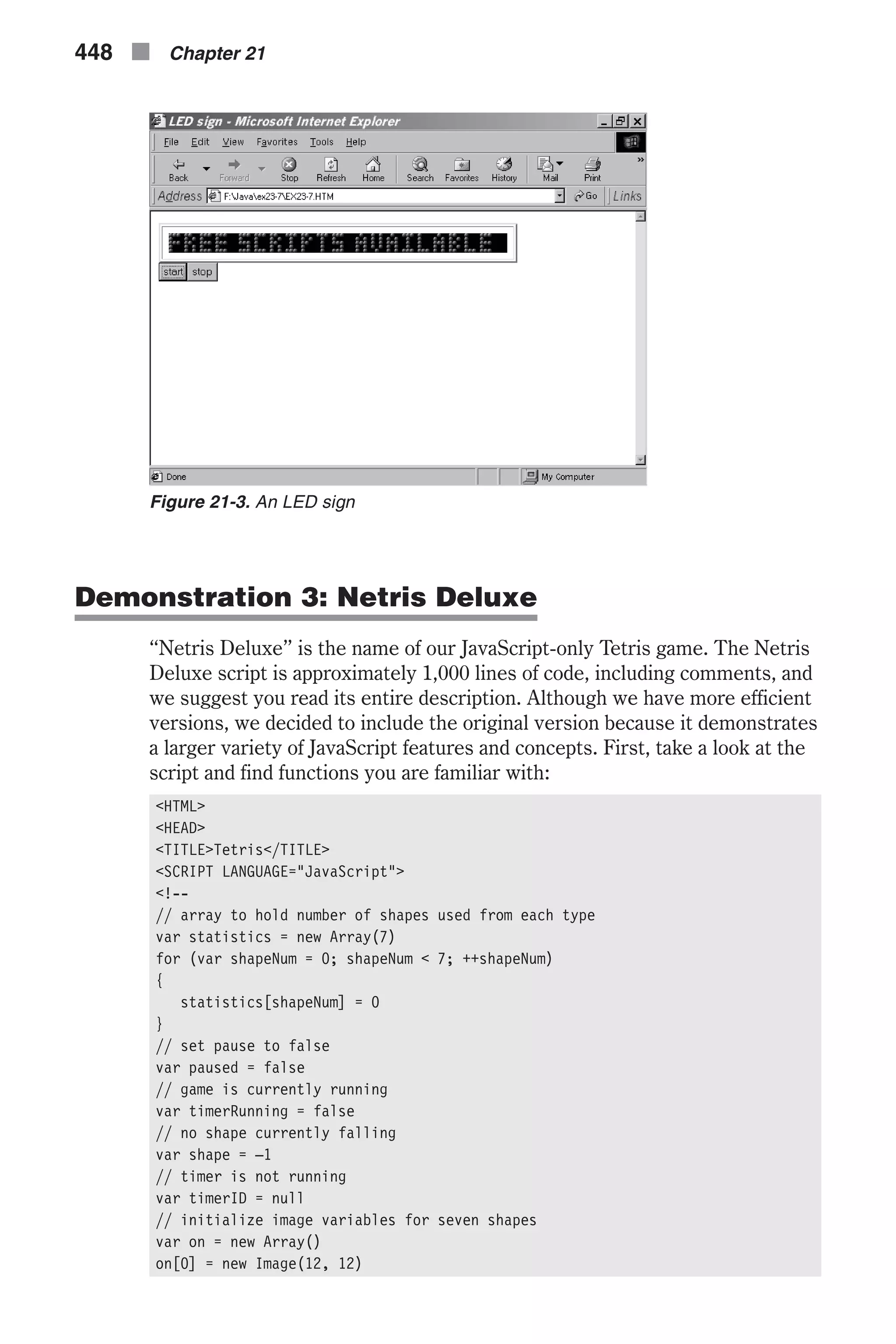Demonstration 3: Netris Deluxe “Netris Deluxe” is the name of our JavaScript-only Tetris game. The Netris Deluxe script is approximately 1,000 lines of code, including comments, and we suggest you read its entire description. Although we have more efficient versions, we decided to include the original version because it demonstrates a larger variety of JavaScript features and concepts. First, take a look at the script and find functions you are familiar with: <HTML> <HEAD> <TITLE>Tetris</TITLE> <SCRIPT LANGUAGE="JavaScript"> <!-- // array to hold number of shapes used from each type var statistics = new Array(7) for (var shapeNum = 0; shapeNum < 7; ++shapeNum) { statistics[shapeNum] = 0 } // set pause to false var paused = false // game is currently running var timerRunning = false // no shape currently falling var shape = –1 // timer is not running var timerID = null // initialize image variables for seven shapes var on = new Array() on[0] = new Image(12, 12) 448 n Chapter 21 Figure 21-3. An LED sign 