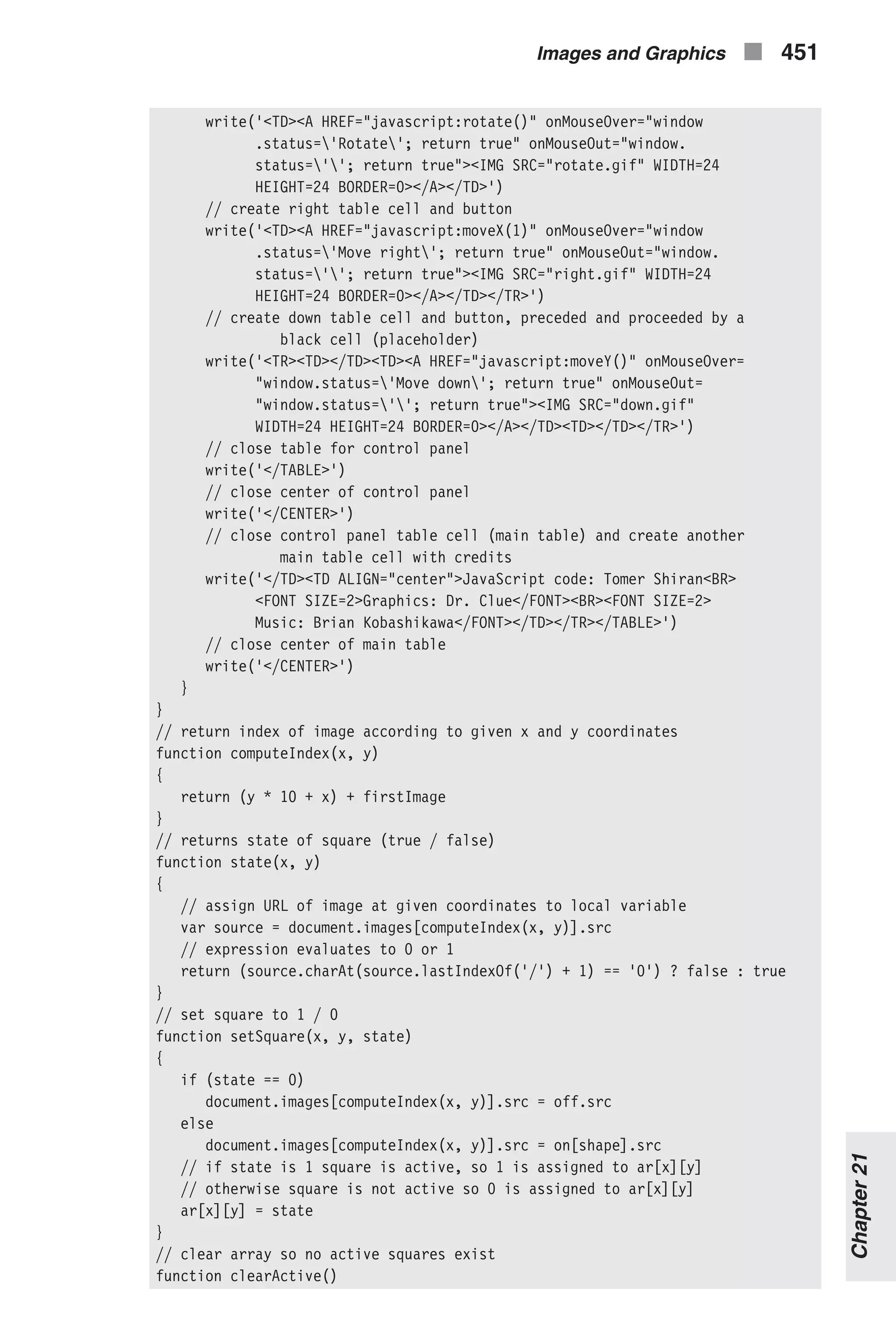 write('<TD><A HREF="javascript:rotate()" onMouseOver="window .status='Rotate'; return true" onMouseOut="window. status=''; return true"><IMG SRC="rotate.gif" WIDTH=24 HEIGHT=24 BORDER=0></A></TD>') // create right table cell and button write('<TD><A HREF="javascript:moveX(1)" onMouseOver="window .status='Move right'; return true" onMouseOut="window. status=''; return true"><IMG SRC="right.gif" WIDTH=24 HEIGHT=24 BORDER=0></A></TD></TR>') // create down table cell and button, preceded and proceeded by a black cell (placeholder) write('<TR><TD></TD><TD><A HREF="javascript:moveY()" onMouseOver= "window.status='Move down'; return true" onMouseOut= "window.status=''; return true"><IMG SRC="down.gif" WIDTH=24 HEIGHT=24 BORDER=0></A></TD><TD></TD></TR>') // close table for control panel write('</TABLE>') // close center of control panel write('</CENTER>') // close control panel table cell (main table) and create another main table cell with credits write('</TD><TD ALIGN="center">JavaScript code: Tomer Shiran<BR> <FONT SIZE=2>Graphics: Dr. Clue</FONT><BR><FONT SIZE=2> Music: Brian Kobashikawa</FONT></TD></TR></TABLE>') // close center of main table write('</CENTER>') } } // return index of image according to given x and y coordinates function computeIndex(x, y) { return (y * 10 + x) + firstImage } // returns state of square (true / false) function state(x, y) { // assign URL of image at given coordinates to local variable var source = document.images[computeIndex(x, y)].src // expression evaluates to 0 or 1 return (source.charAt(source.lastIndexOf('/') + 1) == '0') ? false : true } // set square to 1 / 0 function setSquare(x, y, state) { if (state == 0) document.images[computeIndex(x, y)].src = off.src else document.images[computeIndex(x, y)].src = on[shape].src // if state is 1 square is active, so 1 is assigned to ar[x][y] // otherwise square is not active so 0 is assigned to ar[x][y] ar[x][y] = state } // clear array so no active squares exist function clearActive() Images and Graphics n 451 Chapter21 