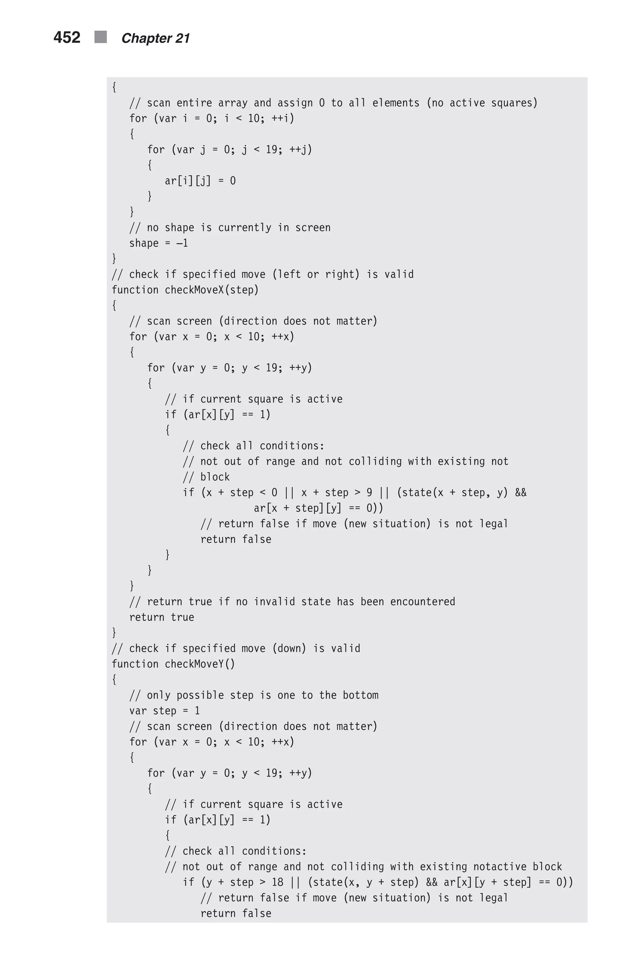 { // scan entire array and assign 0 to all elements (no active squares) for (var i = 0; i < 10; ++i) { for (var j = 0; j < 19; ++j) { ar[i][j] = 0 } } // no shape is currently in screen shape = –1 } // check if specified move (left or right) is valid function checkMoveX(step) { // scan screen (direction does not matter) for (var x = 0; x < 10; ++x) { for (var y = 0; y < 19; ++y) { // if current square is active if (ar[x][y] == 1) { // check all conditions: // not out of range and not colliding with existing not // block if (x + step < 0 || x + step > 9 || (state(x + step, y) && ar[x + step][y] == 0)) // return false if move (new situation) is not legal return false } } } // return true if no invalid state has been encountered return true } // check if specified move (down) is valid function checkMoveY() { // only possible step is one to the bottom var step = 1 // scan screen (direction does not matter) for (var x = 0; x < 10; ++x) { for (var y = 0; y < 19; ++y) { // if current square is active if (ar[x][y] == 1) { // check all conditions: // not out of range and not colliding with existing notactive block if (y + step > 18 || (state(x, y + step) && ar[x][y + step] == 0)) // return false if move (new situation) is not legal return false 452 n Chapter 21 