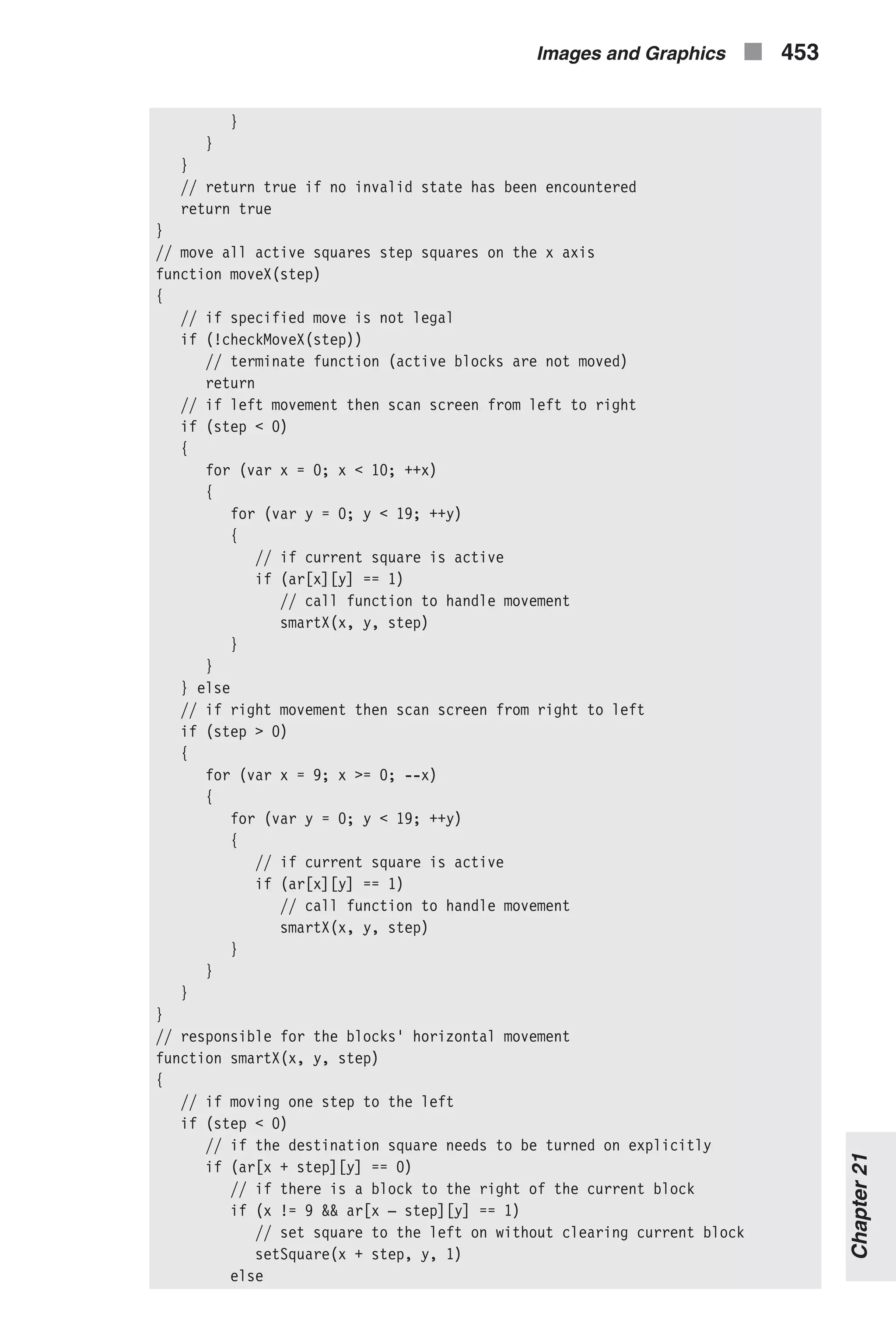 } } } // return true if no invalid state has been encountered return true } // move all active squares step squares on the x axis function moveX(step) { // if specified move is not legal if (!checkMoveX(step)) // terminate function (active blocks are not moved) return // if left movement then scan screen from left to right if (step < 0) { for (var x = 0; x < 10; ++x) { for (var y = 0; y < 19; ++y) { // if current square is active if (ar[x][y] == 1) // call function to handle movement smartX(x, y, step) } } } else // if right movement then scan screen from right to left if (step > 0) { for (var x = 9; x >= 0; --x) { for (var y = 0; y < 19; ++y) { // if current square is active if (ar[x][y] == 1) // call function to handle movement smartX(x, y, step) } } } } // responsible for the blocks' horizontal movement function smartX(x, y, step) { // if moving one step to the left if (step < 0) // if the destination square needs to be turned on explicitly if (ar[x + step][y] == 0) // if there is a block to the right of the current block if (x != 9 && ar[x – step][y] == 1) // set square to the left on without clearing current block setSquare(x + step, y, 1) else Images and Graphics n 453 Chapter21 