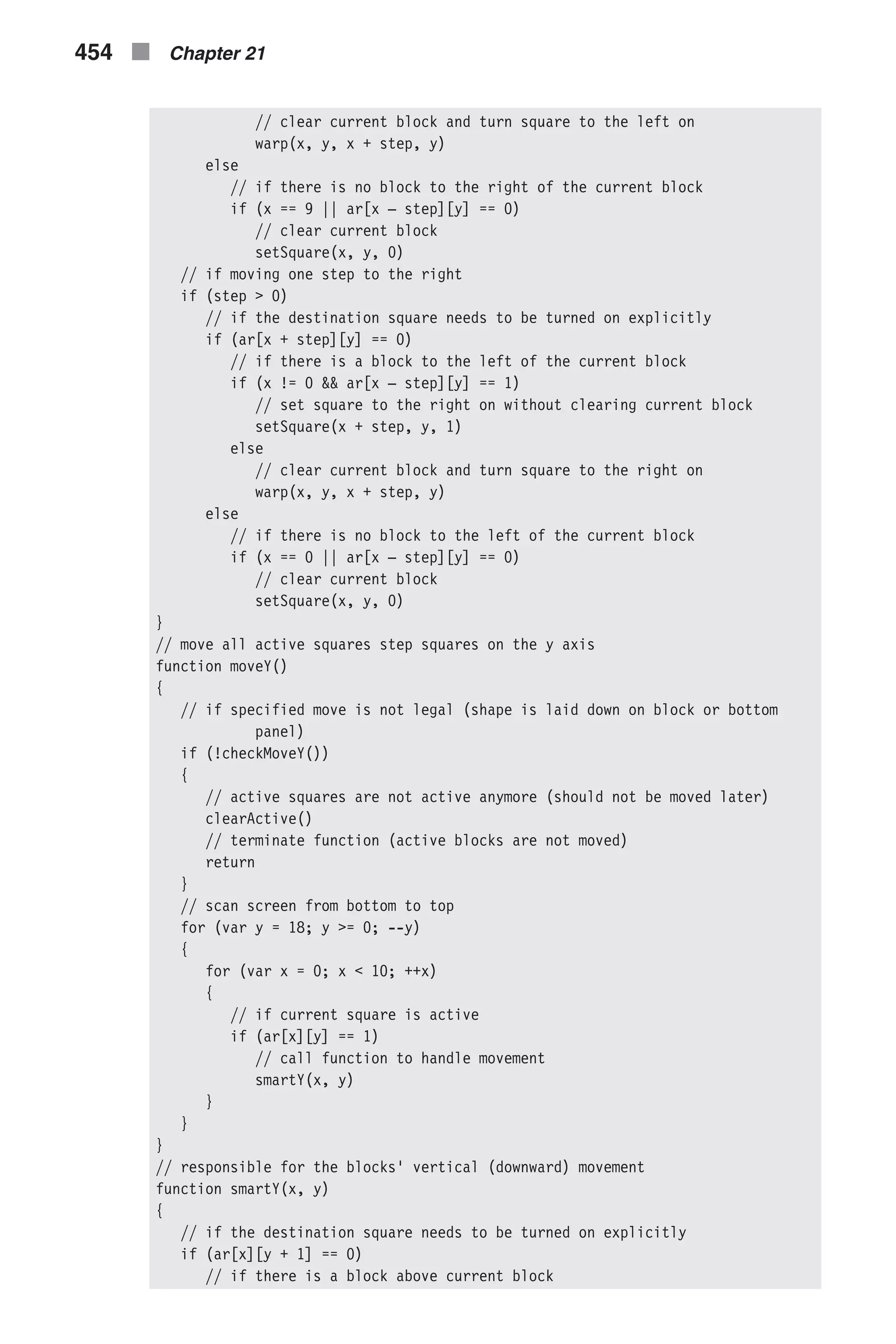 // clear current block and turn square to the left on warp(x, y, x + step, y) else // if there is no block to the right of the current block if (x == 9 || ar[x – step][y] == 0) // clear current block setSquare(x, y, 0) // if moving one step to the right if (step > 0) // if the destination square needs to be turned on explicitly if (ar[x + step][y] == 0) // if there is a block to the left of the current block if (x != 0 && ar[x – step][y] == 1) // set square to the right on without clearing current block setSquare(x + step, y, 1) else // clear current block and turn square to the right on warp(x, y, x + step, y) else // if there is no block to the left of the current block if (x == 0 || ar[x – step][y] == 0) // clear current block setSquare(x, y, 0) } // move all active squares step squares on the y axis function moveY() { // if specified move is not legal (shape is laid down on block or bottom panel) if (!checkMoveY()) { // active squares are not active anymore (should not be moved later) clearActive() // terminate function (active blocks are not moved) return } // scan screen from bottom to top for (var y = 18; y >= 0; --y) { for (var x = 0; x < 10; ++x) { // if current square is active if (ar[x][y] == 1) // call function to handle movement smartY(x, y) } } } // responsible for the blocks' vertical (downward) movement function smartY(x, y) { // if the destination square needs to be turned on explicitly if (ar[x][y + 1] == 0) // if there is a block above current block 454 n Chapter 21 