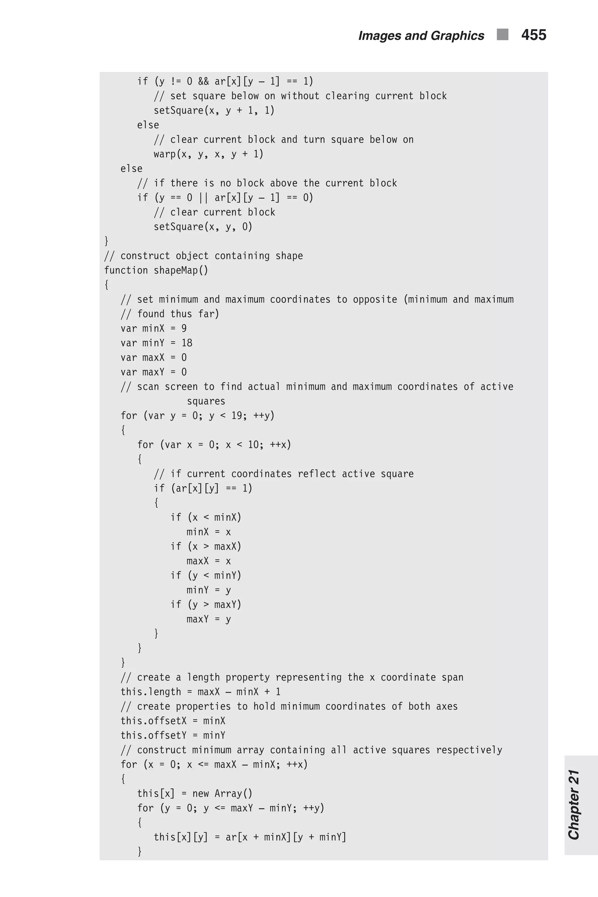 if (y != 0 && ar[x][y – 1] == 1) // set square below on without clearing current block setSquare(x, y + 1, 1) else // clear current block and turn square below on warp(x, y, x, y + 1) else // if there is no block above the current block if (y == 0 || ar[x][y – 1] == 0) // clear current block setSquare(x, y, 0) } // construct object containing shape function shapeMap() { // set minimum and maximum coordinates to opposite (minimum and maximum // found thus far) var minX = 9 var minY = 18 var maxX = 0 var maxY = 0 // scan screen to find actual minimum and maximum coordinates of active squares for (var y = 0; y < 19; ++y) { for (var x = 0; x < 10; ++x) { // if current coordinates reflect active square if (ar[x][y] == 1) { if (x < minX) minX = x if (x > maxX) maxX = x if (y < minY) minY = y if (y > maxY) maxY = y } } } // create a length property representing the x coordinate span this.length = maxX – minX + 1 // create properties to hold minimum coordinates of both axes this.offsetX = minX this.offsetY = minY // construct minimum array containing all active squares respectively for (x = 0; x <= maxX – minX; ++x) { this[x] = new Array() for (y = 0; y <= maxY – minY; ++y) { this[x][y] = ar[x + minX][y + minY] } Images and Graphics n 455 Chapter21 