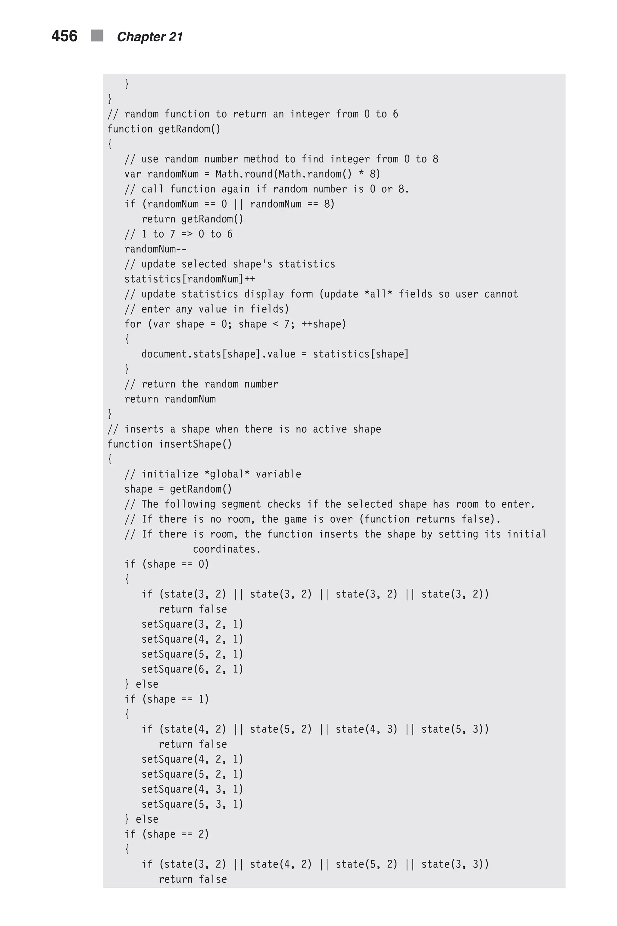 } } // random function to return an integer from 0 to 6 function getRandom() { // use random number method to find integer from 0 to 8 var randomNum = Math.round(Math.random() * 8) // call function again if random number is 0 or 8. if (randomNum == 0 || randomNum == 8) return getRandom() // 1 to 7 => 0 to 6 randomNum-- // update selected shape's statistics statistics[randomNum]++ // update statistics display form (update *all* fields so user cannot // enter any value in fields) for (var shape = 0; shape < 7; ++shape) { document.stats[shape].value = statistics[shape] } // return the random number return randomNum } // inserts a shape when there is no active shape function insertShape() { // initialize *global* variable shape = getRandom() // The following segment checks if the selected shape has room to enter. // If there is no room, the game is over (function returns false). // If there is room, the function inserts the shape by setting its initial coordinates. if (shape == 0) { if (state(3, 2) || state(3, 2) || state(3, 2) || state(3, 2)) return false setSquare(3, 2, 1) setSquare(4, 2, 1) setSquare(5, 2, 1) setSquare(6, 2, 1) } else if (shape == 1) { if (state(4, 2) || state(5, 2) || state(4, 3) || state(5, 3)) return false setSquare(4, 2, 1) setSquare(5, 2, 1) setSquare(4, 3, 1) setSquare(5, 3, 1) } else if (shape == 2) { if (state(3, 2) || state(4, 2) || state(5, 2) || state(3, 3)) return false 456 n Chapter 21 