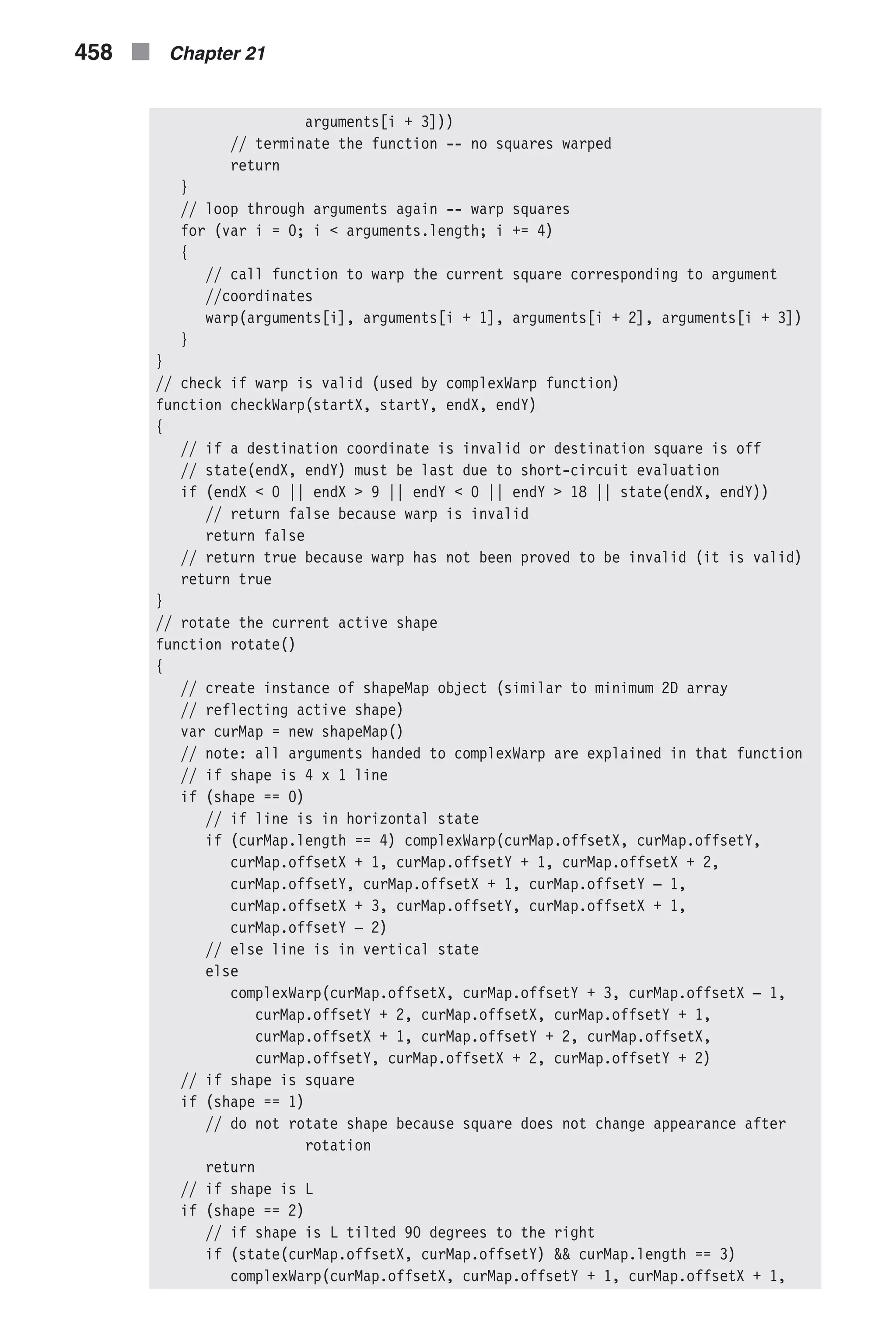 arguments[i + 3])) // terminate the function -- no squares warped return } // loop through arguments again -- warp squares for (var i = 0; i < arguments.length; i += 4) { // call function to warp the current square corresponding to argument //coordinates warp(arguments[i], arguments[i + 1], arguments[i + 2], arguments[i + 3]) } } // check if warp is valid (used by complexWarp function) function checkWarp(startX, startY, endX, endY) { // if a destination coordinate is invalid or destination square is off // state(endX, endY) must be last due to short-circuit evaluation if (endX < 0 || endX > 9 || endY < 0 || endY > 18 || state(endX, endY)) // return false because warp is invalid return false // return true because warp has not been proved to be invalid (it is valid) return true } // rotate the current active shape function rotate() { // create instance of shapeMap object (similar to minimum 2D array // reflecting active shape) var curMap = new shapeMap() // note: all arguments handed to complexWarp are explained in that function // if shape is 4 x 1 line if (shape == 0) // if line is in horizontal state if (curMap.length == 4) complexWarp(curMap.offsetX, curMap.offsetY, curMap.offsetX + 1, curMap.offsetY + 1, curMap.offsetX + 2, curMap.offsetY, curMap.offsetX + 1, curMap.offsetY – 1, curMap.offsetX + 3, curMap.offsetY, curMap.offsetX + 1, curMap.offsetY – 2) // else line is in vertical state else complexWarp(curMap.offsetX, curMap.offsetY + 3, curMap.offsetX – 1, curMap.offsetY + 2, curMap.offsetX, curMap.offsetY + 1, curMap.offsetX + 1, curMap.offsetY + 2, curMap.offsetX, curMap.offsetY, curMap.offsetX + 2, curMap.offsetY + 2) // if shape is square if (shape == 1) // do not rotate shape because square does not change appearance after rotation return // if shape is L if (shape == 2) // if shape is L tilted 90 degrees to the right if (state(curMap.offsetX, curMap.offsetY) && curMap.length == 3) complexWarp(curMap.offsetX, curMap.offsetY + 1, curMap.offsetX + 1, 458 n Chapter 21 