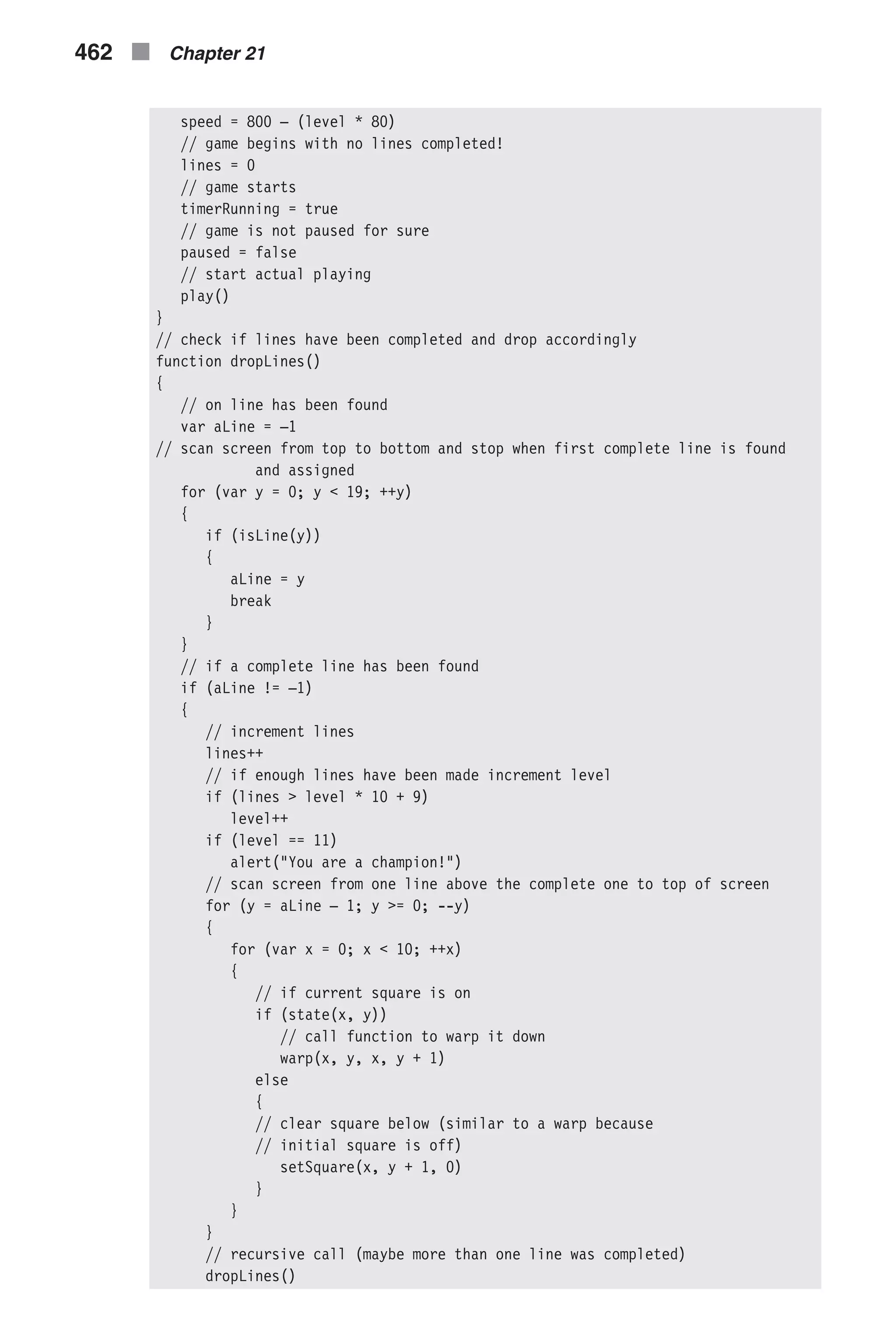 speed = 800 – (level * 80) // game begins with no lines completed! lines = 0 // game starts timerRunning = true // game is not paused for sure paused = false // start actual playing play() } // check if lines have been completed and drop accordingly function dropLines() { // on line has been found var aLine = –1 // scan screen from top to bottom and stop when first complete line is found and assigned for (var y = 0; y < 19; ++y) { if (isLine(y)) { aLine = y break } } // if a complete line has been found if (aLine != –1) { // increment lines lines++ // if enough lines have been made increment level if (lines > level * 10 + 9) level++ if (level == 11) alert("You are a champion!") // scan screen from one line above the complete one to top of screen for (y = aLine – 1; y >= 0; --y) { for (var x = 0; x < 10; ++x) { // if current square is on if (state(x, y)) // call function to warp it down warp(x, y, x, y + 1) else { // clear square below (similar to a warp because // initial square is off) setSquare(x, y + 1, 0) } } } // recursive call (maybe more than one line was completed) dropLines() 462 n Chapter 21 