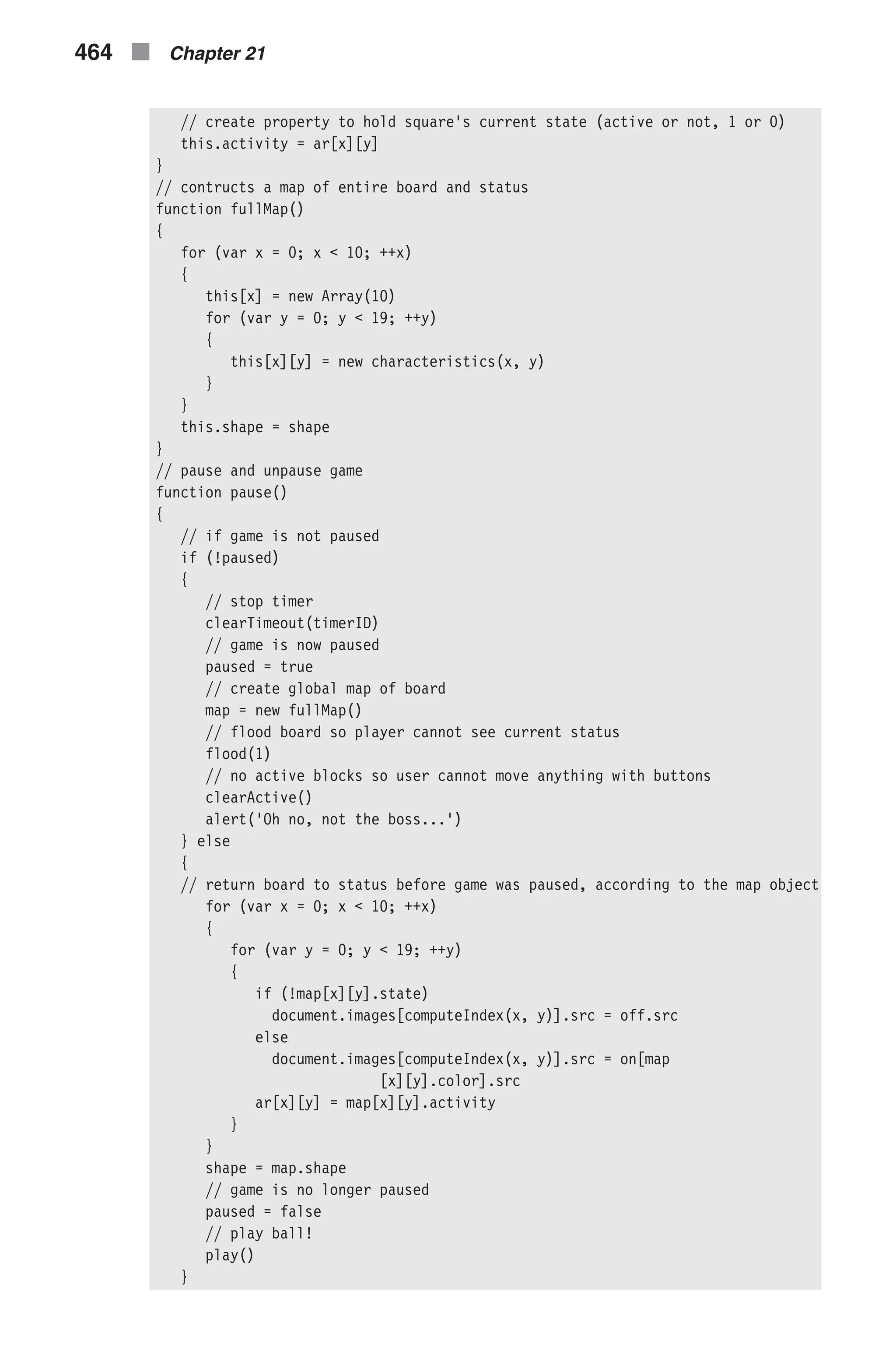 // create property to hold square's current state (active or not, 1 or 0) this.activity = ar[x][y] } // contructs a map of entire board and status function fullMap() { for (var x = 0; x < 10; ++x) { this[x] = new Array(10) for (var y = 0; y < 19; ++y) { this[x][y] = new characteristics(x, y) } } this.shape = shape } // pause and unpause game function pause() { // if game is not paused if (!paused) { // stop timer clearTimeout(timerID) // game is now paused paused = true // create global map of board map = new fullMap() // flood board so player cannot see current status flood(1) // no active blocks so user cannot move anything with buttons clearActive() alert('Oh no, not the boss...') } else { // return board to status before game was paused, according to the map object for (var x = 0; x < 10; ++x) { for (var y = 0; y < 19; ++y) { if (!map[x][y].state) document.images[computeIndex(x, y)].src = off.src else document.images[computeIndex(x, y)].src = on[map [x][y].color].src ar[x][y] = map[x][y].activity } } shape = map.shape // game is no longer paused paused = false // play ball! play() } 464 n Chapter 21 
