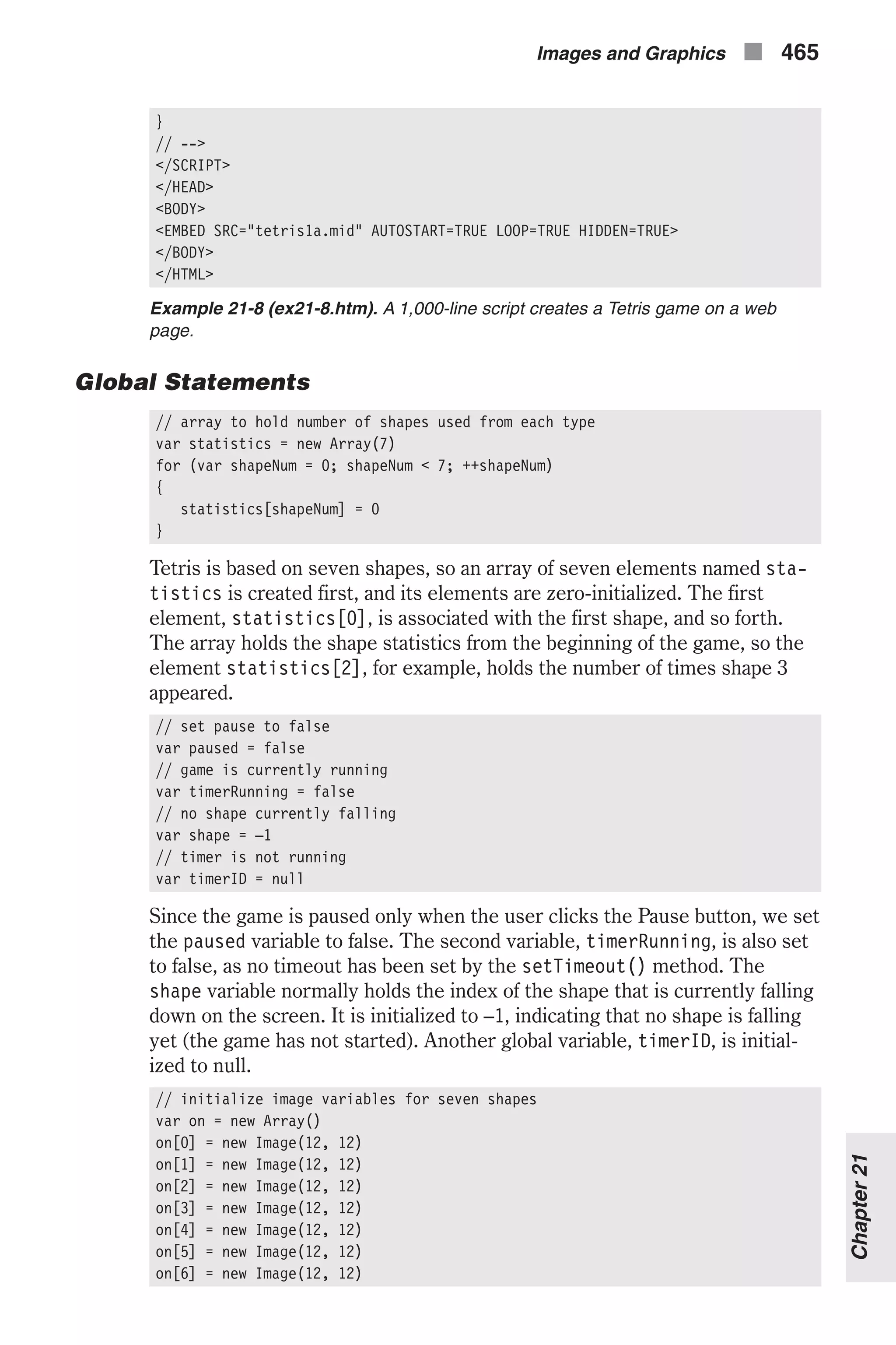 } // --> </SCRIPT> </HEAD> <BODY> <EMBED SRC="tetris1a.mid" AUTOSTART=TRUE LOOP=TRUE HIDDEN=TRUE> </BODY> </HTML> Example 21-8 (ex21-8.htm). A 1,000-line script creates a Tetris game on a web page. Global Statements // array to hold number of shapes used from each type var statistics = new Array(7) for (var shapeNum = 0; shapeNum < 7; ++shapeNum) { statistics[shapeNum] = 0 } Tetris is based on seven shapes, so an array of seven elements named sta- tistics is created first, and its elements are zero-initialized. The first element, statistics[0], is associated with the first shape, and so forth. The array holds the shape statistics from the beginning of the game, so the element statistics[2], for example, holds the number of times shape 3 appeared. // set pause to false var paused = false // game is currently running var timerRunning = false // no shape currently falling var shape = –1 // timer is not running var timerID = null Since the game is paused only when the user clicks the Pause button, we set the paused variable to false. The second variable, timerRunning, is also set to false, as no timeout has been set by the setTimeout() method. The shape variable normally holds the index of the shape that is currently falling down on the screen. It is initialized to –1, indicating that no shape is falling yet (the game has not started). Another global variable, timerID, is initial- ized to null. // initialize image variables for seven shapes var on = new Array() on[0] = new Image(12, 12) on[1] = new Image(12, 12) on[2] = new Image(12, 12) on[3] = new Image(12, 12) on[4] = new Image(12, 12) on[5] = new Image(12, 12) on[6] = new Image(12, 12) Images and Graphics n 465 Chapter21 