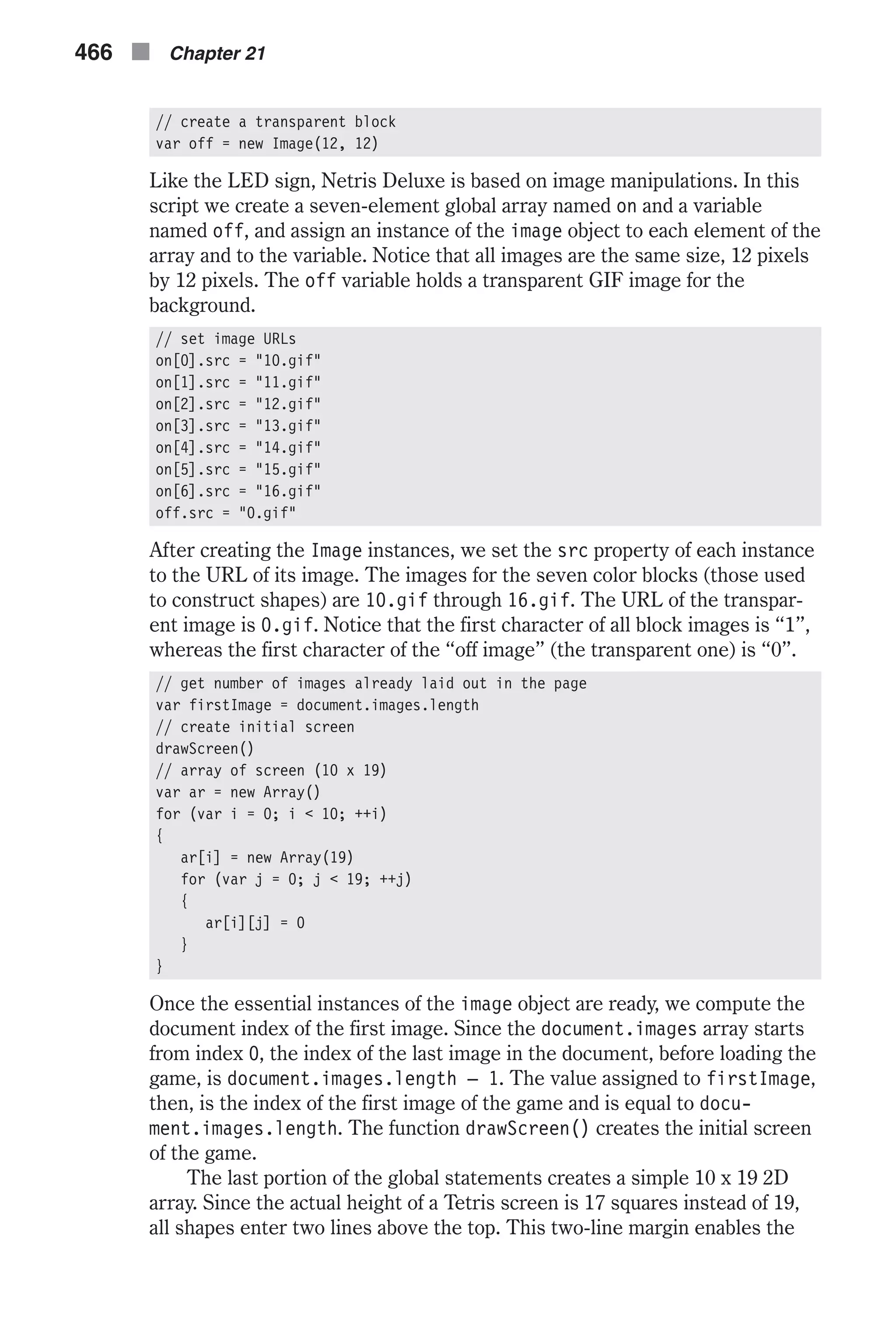 // create a transparent block var off = new Image(12, 12) Like the LED sign, Netris Deluxe is based on image manipulations. In this script we create a seven-element global array named on and a variable named off, and assign an instance of the image object to each element of the array and to the variable. Notice that all images are the same size, 12 pixels by 12 pixels. The off variable holds a transparent GIF image for the background. // set image URLs on[0].src = "10.gif" on[1].src = "11.gif" on[2].src = "12.gif" on[3].src = "13.gif" on[4].src = "14.gif" on[5].src = "15.gif" on[6].src = "16.gif" off.src = "0.gif" After creating the Image instances, we set the src property of each instance to the URL of its image. The images for the seven color blocks (those used to construct shapes) are 10.gif through 16.gif. The URL of the transpar- ent image is 0.gif. Notice that the first character of all block images is “1”, whereas the first character of the “off image” (the transparent one) is “0”. // get number of images already laid out in the page var firstImage = document.images.length // create initial screen drawScreen() // array of screen (10 x 19) var ar = new Array() for (var i = 0; i < 10; ++i) { ar[i] = new Array(19) for (var j = 0; j < 19; ++j) { ar[i][j] = 0 } } Once the essential instances of the image object are ready, we compute the document index of the first image. Since the document.images array starts from index 0, the index of the last image in the document, before loading the game, is document.images.length – 1. The value assigned to firstImage, then, is the index of the first image of the game and is equal to docu- ment.images.length. The function drawScreen() creates the initial screen of the game. The last portion of the global statements creates a simple 10 x 19 2D array. Since the actual height of a Tetris screen is 17 squares instead of 19, all shapes enter two lines above the top. This two-line margin enables the 466 n Chapter 21 