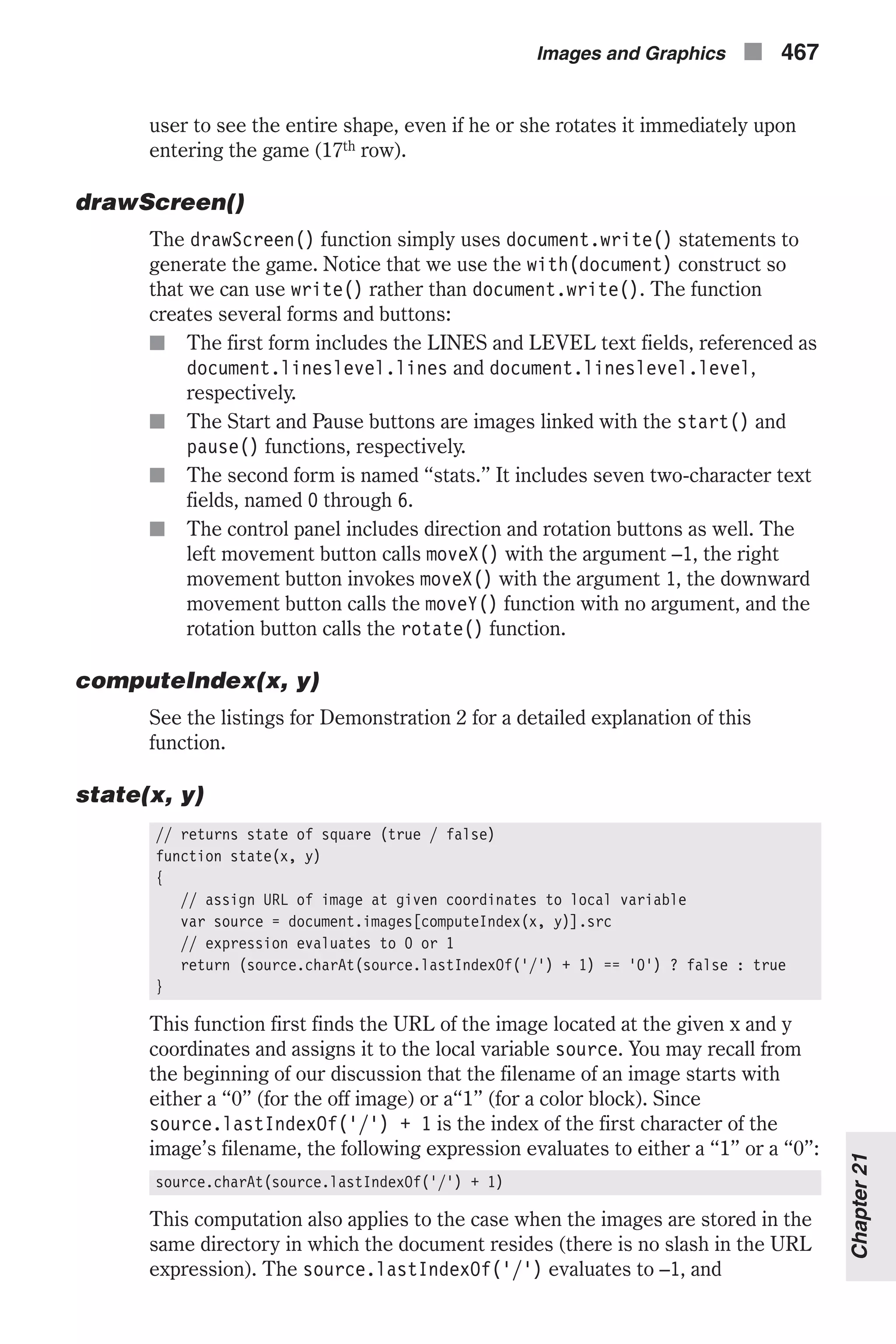 user to see the entire shape, even if he or she rotates it immediately upon entering the game (17th row). drawScreen() The drawScreen() function simply uses document.write() statements to generate the game. Notice that we use the with(document) construct so that we can use write() rather than document.write(). The function creates several forms and buttons: n The first form includes the LINES and LEVEL text fields, referenced as document.lineslevel.lines and document.lineslevel.level, respectively. n The Start and Pause buttons are images linked with the start() and pause() functions, respectively. n The second form is named “stats.” It includes seven two-character text fields, named 0 through 6. n The control panel includes direction and rotation buttons as well. The left movement button calls moveX() with the argument –1, the right movement button invokes moveX() with the argument 1, the downward movement button calls the moveY() function with no argument, and the rotation button calls the rotate() function. computeIndex(x, y) See the listings for Demonstration 2 for a detailed explanation of this function. state(x, y) // returns state of square (true / false) function state(x, y) { // assign URL of image at given coordinates to local variable var source = document.images[computeIndex(x, y)].src // expression evaluates to 0 or 1 return (source.charAt(source.lastIndexOf('/') + 1) == '0') ? false : true } This function first finds the URL of the image located at the given x and y coordinates and assigns it to the local variable source. You may recall from the beginning of our discussion that the filename of an image starts with either a “0” (for the off image) or a“1” (for a color block). Since source.lastIndexOf('/') + 1 is the index of the first character of the image’s filename, the following expression evaluates to either a “1” or a “0”: source.charAt(source.lastIndexOf('/') + 1) This computation also applies to the case when the images are stored in the same directory in which the document resides (there is no slash in the URL expression). The source.lastIndexOf('/') evaluates to –1, and Images and Graphics n 467 Chapter21 