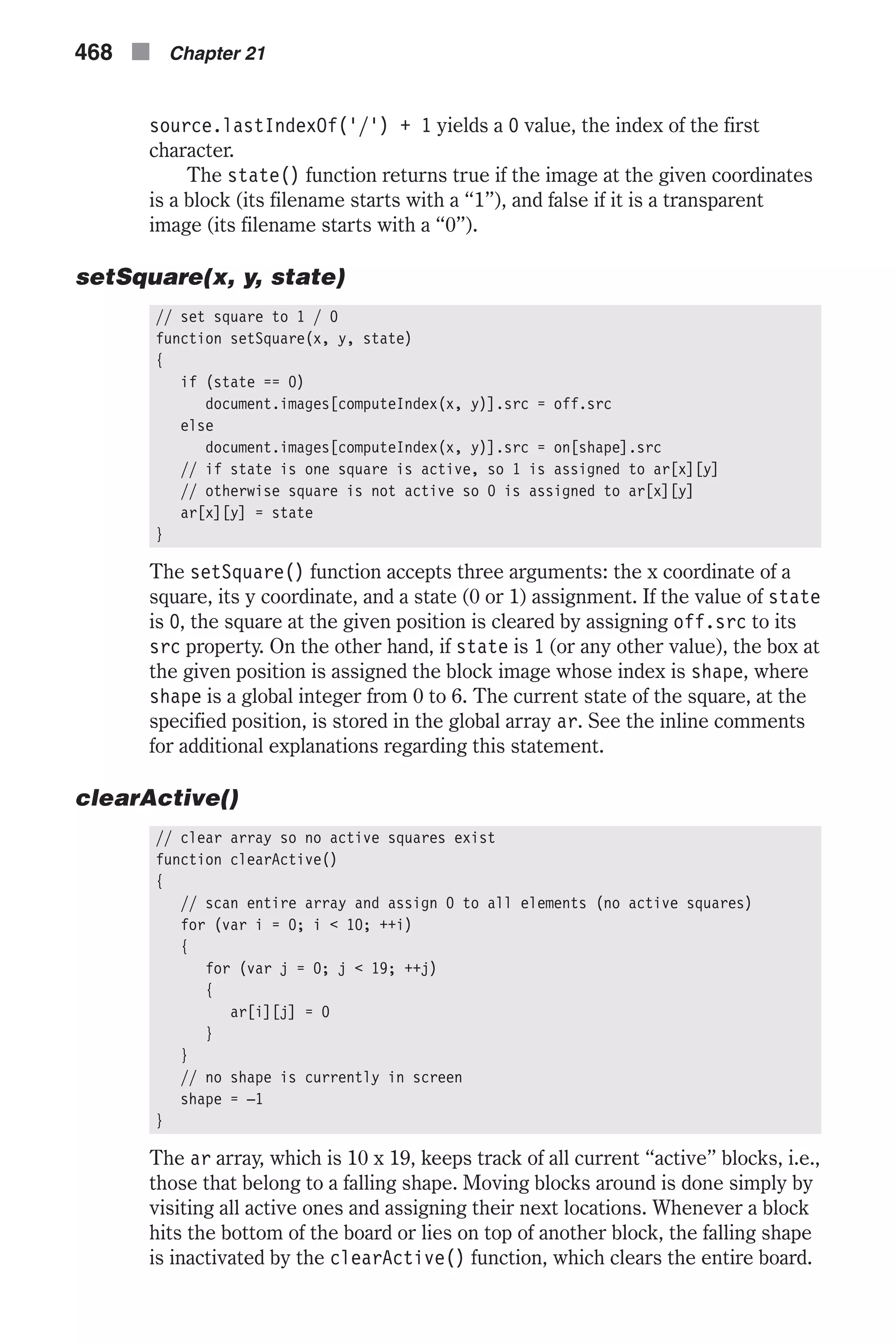 source.lastIndexOf('/') + 1 yields a 0 value, the index of the first character. The state() function returns true if the image at the given coordinates is a block (its filename starts with a “1”), and false if it is a transparent image (its filename starts with a “0”). setSquare(x, y, state) // set square to 1 / 0 function setSquare(x, y, state) { if (state == 0) document.images[computeIndex(x, y)].src = off.src else document.images[computeIndex(x, y)].src = on[shape].src // if state is one square is active, so 1 is assigned to ar[x][y] // otherwise square is not active so 0 is assigned to ar[x][y] ar[x][y] = state } The setSquare() function accepts three arguments: the x coordinate of a square, its y coordinate, and a state (0 or 1) assignment. If the value of state is 0, the square at the given position is cleared by assigning off.src to its src property. On the other hand, if state is 1 (or any other value), the box at the given position is assigned the block image whose index is shape, where shape is a global integer from 0 to 6. The current state of the square, at the specified position, is stored in the global array ar. See the inline comments for additional explanations regarding this statement. clearActive() // clear array so no active squares exist function clearActive() { // scan entire array and assign 0 to all elements (no active squares) for (var i = 0; i < 10; ++i) { for (var j = 0; j < 19; ++j) { ar[i][j] = 0 } } // no shape is currently in screen shape = –1 } The ar array, which is 10 x 19, keeps track of all current “active” blocks, i.e., those that belong to a falling shape. Moving blocks around is done simply by visiting all active ones and assigning their next locations. Whenever a block hits the bottom of the board or lies on top of another block, the falling shape is inactivated by the clearActive() function, which clears the entire board. 468 n Chapter 21 