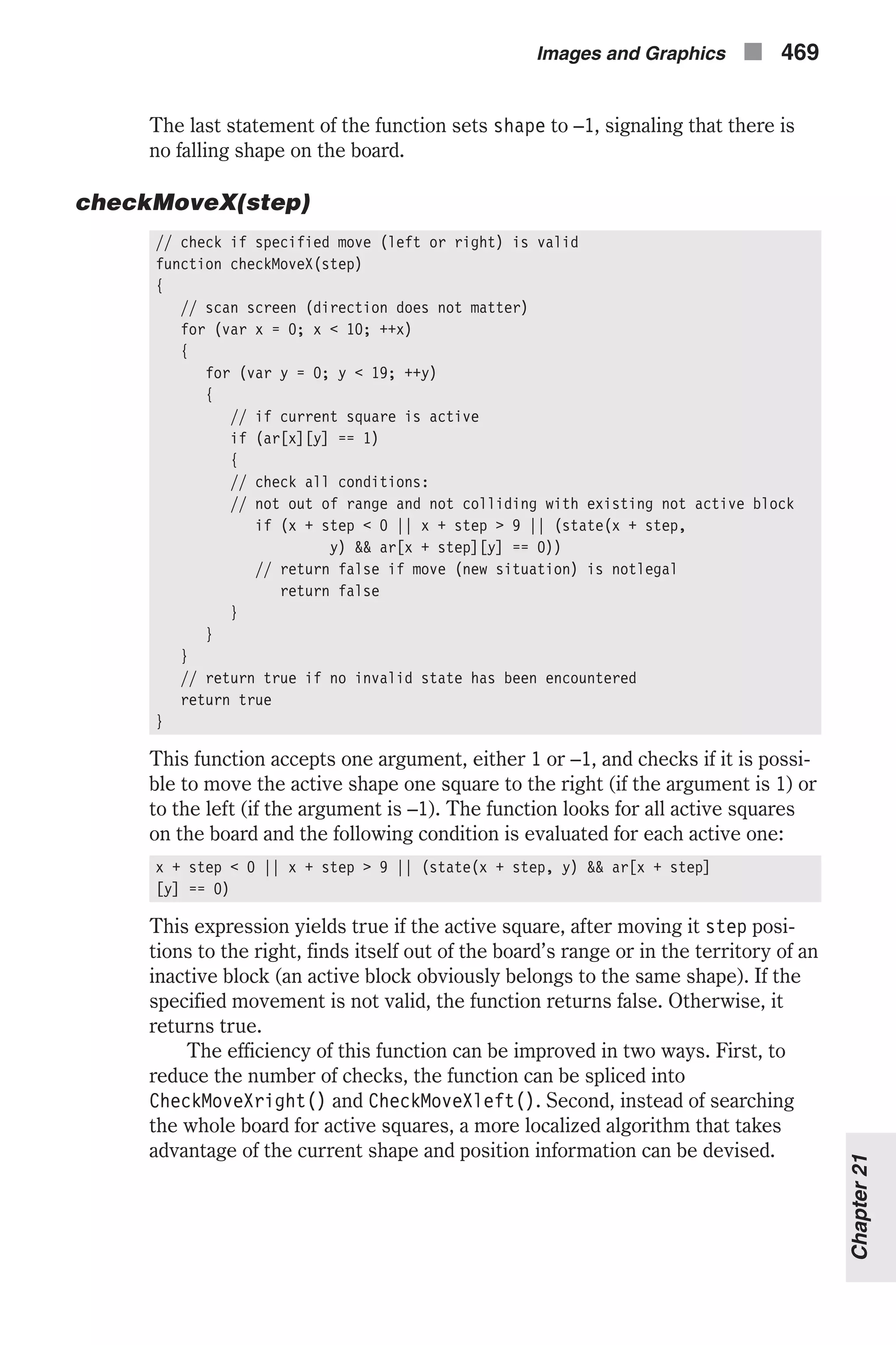 The last statement of the function sets shape to –1, signaling that there is no falling shape on the board. checkMoveX(step) // check if specified move (left or right) is valid function checkMoveX(step) { // scan screen (direction does not matter) for (var x = 0; x < 10; ++x) { for (var y = 0; y < 19; ++y) { // if current square is active if (ar[x][y] == 1) { // check all conditions: // not out of range and not colliding with existing not active block if (x + step < 0 || x + step > 9 || (state(x + step, y) && ar[x + step][y] == 0)) // return false if move (new situation) is notlegal return false } } } // return true if no invalid state has been encountered return true } This function accepts one argument, either 1 or –1, and checks if it is possi- ble to move the active shape one square to the right (if the argument is 1) or to the left (if the argument is –1). The function looks for all active squares on the board and the following condition is evaluated for each active one: x + step < 0 || x + step > 9 || (state(x + step, y) && ar[x + step] [y] == 0) This expression yields true if the active square, after moving it step posi- tions to the right, finds itself out of the board’s range or in the territory of an inactive block (an active block obviously belongs to the same shape). If the specified movement is not valid, the function returns false. Otherwise, it returns true. The efficiency of this function can be improved in two ways. First, to reduce the number of checks, the function can be spliced into CheckMoveXright() and CheckMoveXleft(). Second, instead of searching the whole board for active squares, a more localized algorithm that takes advantage of the current shape and position information can be devised. Images and Graphics n 469 Chapter21 