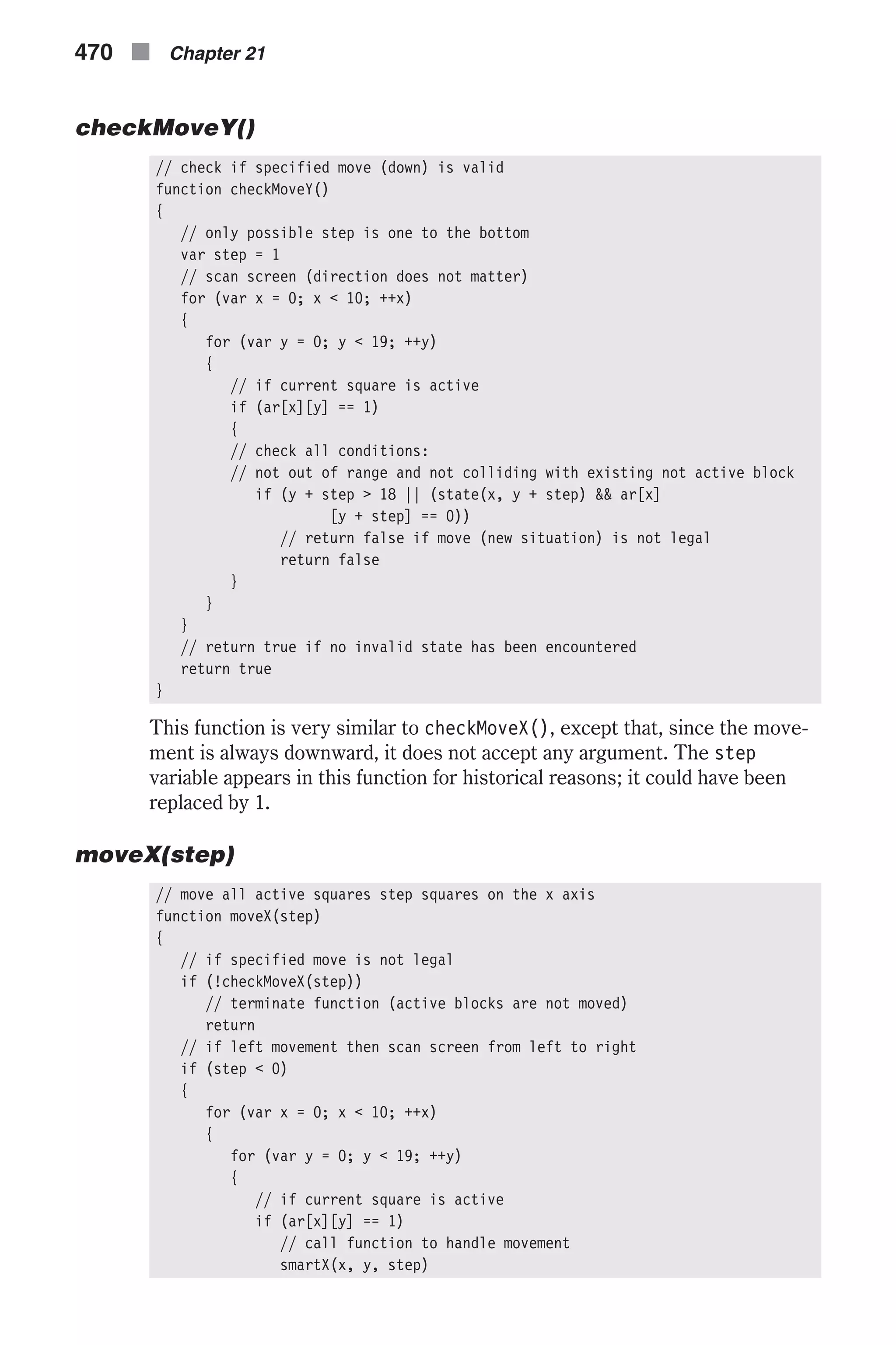 checkMoveY() // check if specified move (down) is valid function checkMoveY() { // only possible step is one to the bottom var step = 1 // scan screen (direction does not matter) for (var x = 0; x < 10; ++x) { for (var y = 0; y < 19; ++y) { // if current square is active if (ar[x][y] == 1) { // check all conditions: // not out of range and not colliding with existing not active block if (y + step > 18 || (state(x, y + step) && ar[x] [y + step] == 0)) // return false if move (new situation) is not legal return false } } } // return true if no invalid state has been encountered return true } This function is very similar to checkMoveX(), except that, since the move- ment is always downward, it does not accept any argument. The step variable appears in this function for historical reasons; it could have been replaced by 1. moveX(step) // move all active squares step squares on the x axis function moveX(step) { // if specified move is not legal if (!checkMoveX(step)) // terminate function (active blocks are not moved) return // if left movement then scan screen from left to right if (step < 0) { for (var x = 0; x < 10; ++x) { for (var y = 0; y < 19; ++y) { // if current square is active if (ar[x][y] == 1) // call function to handle movement smartX(x, y, step) 470 n Chapter 21 