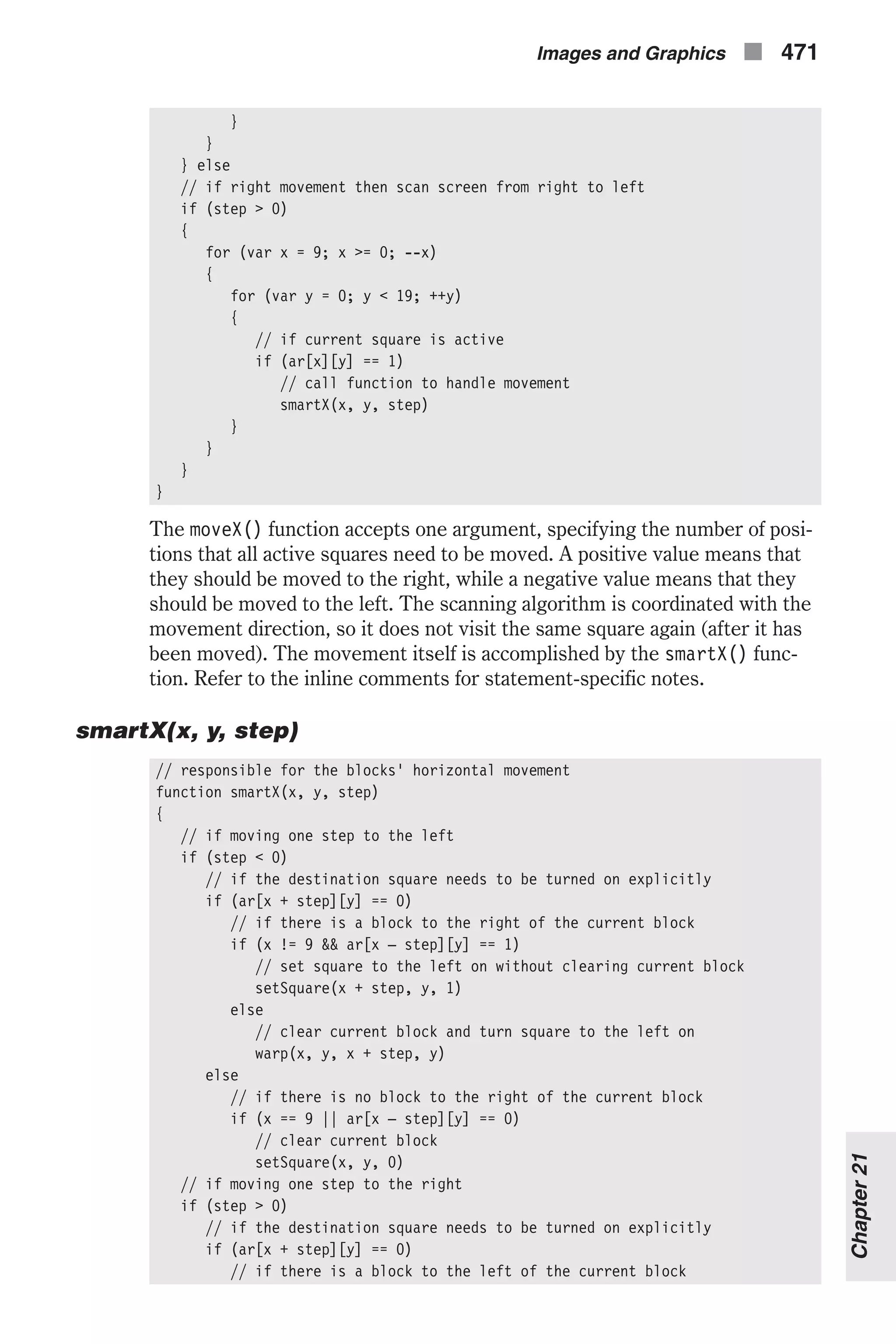 } } } else // if right movement then scan screen from right to left if (step > 0) { for (var x = 9; x >= 0; --x) { for (var y = 0; y < 19; ++y) { // if current square is active if (ar[x][y] == 1) // call function to handle movement smartX(x, y, step) } } } } The moveX() function accepts one argument, specifying the number of posi- tions that all active squares need to be moved. A positive value means that they should be moved to the right, while a negative value means that they should be moved to the left. The scanning algorithm is coordinated with the movement direction, so it does not visit the same square again (after it has been moved). The movement itself is accomplished by the smartX() func- tion. Refer to the inline comments for statement-specific notes. smartX(x, y, step) // responsible for the blocks' horizontal movement function smartX(x, y, step) { // if moving one step to the left if (step < 0) // if the destination square needs to be turned on explicitly if (ar[x + step][y] == 0) // if there is a block to the right of the current block if (x != 9 && ar[x – step][y] == 1) // set square to the left on without clearing current block setSquare(x + step, y, 1) else // clear current block and turn square to the left on warp(x, y, x + step, y) else // if there is no block to the right of the current block if (x == 9 || ar[x – step][y] == 0) // clear current block setSquare(x, y, 0) // if moving one step to the right if (step > 0) // if the destination square needs to be turned on explicitly if (ar[x + step][y] == 0) // if there is a block to the left of the current block Images and Graphics n 471 Chapter21 