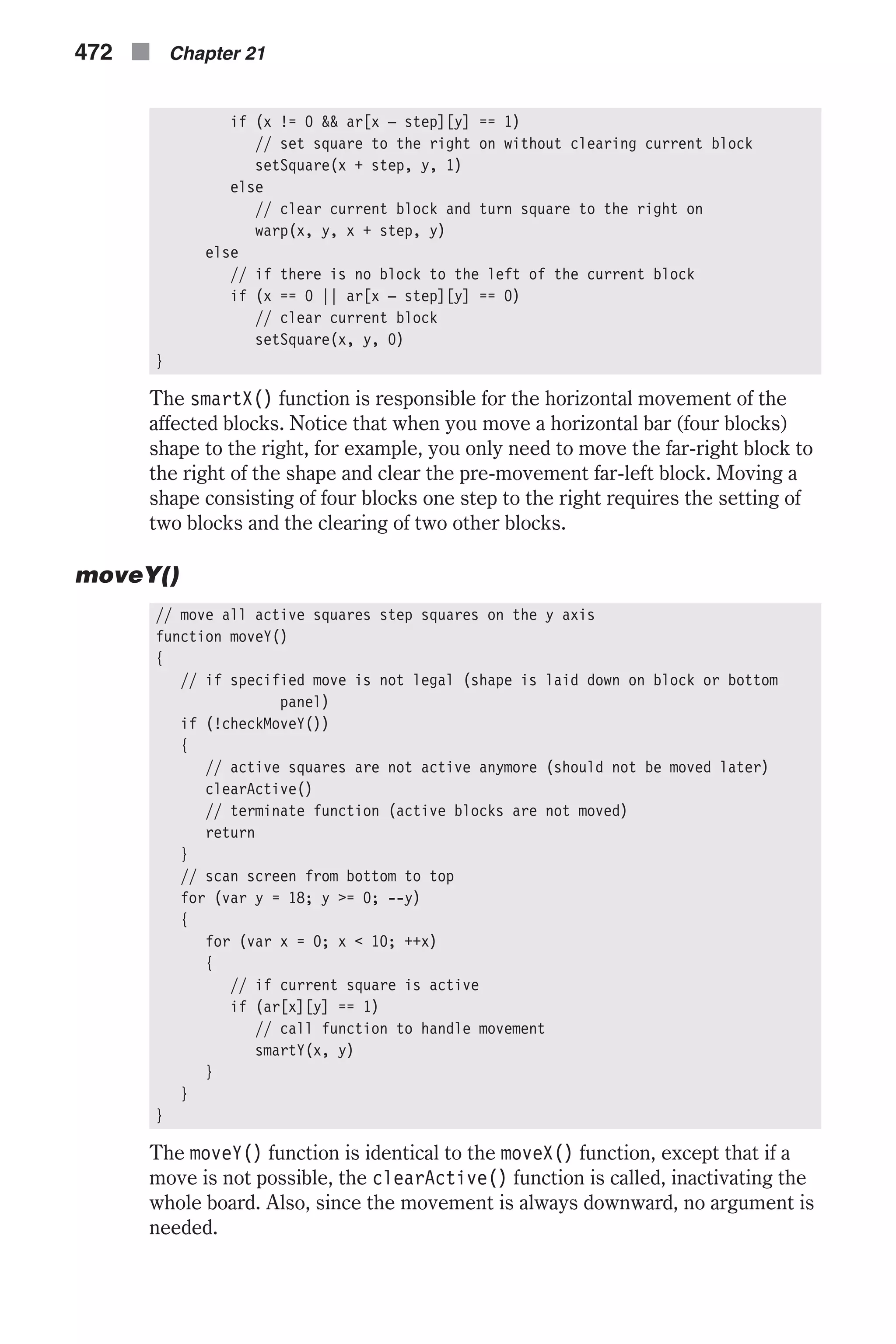 if (x != 0 && ar[x – step][y] == 1) // set square to the right on without clearing current block setSquare(x + step, y, 1) else // clear current block and turn square to the right on warp(x, y, x + step, y) else // if there is no block to the left of the current block if (x == 0 || ar[x – step][y] == 0) // clear current block setSquare(x, y, 0) } The smartX() function is responsible for the horizontal movement of the affected blocks. Notice that when you move a horizontal bar (four blocks) shape to the right, for example, you only need to move the far-right block to the right of the shape and clear the pre-movement far-left block. Moving a shape consisting of four blocks one step to the right requires the setting of two blocks and the clearing of two other blocks. moveY() // move all active squares step squares on the y axis function moveY() { // if specified move is not legal (shape is laid down on block or bottom panel) if (!checkMoveY()) { // active squares are not active anymore (should not be moved later) clearActive() // terminate function (active blocks are not moved) return } // scan screen from bottom to top for (var y = 18; y >= 0; --y) { for (var x = 0; x < 10; ++x) { // if current square is active if (ar[x][y] == 1) // call function to handle movement smartY(x, y) } } } The moveY() function is identical to the moveX() function, except that if a move is not possible, the clearActive() function is called, inactivating the whole board. Also, since the movement is always downward, no argument is needed. 472 n Chapter 21 