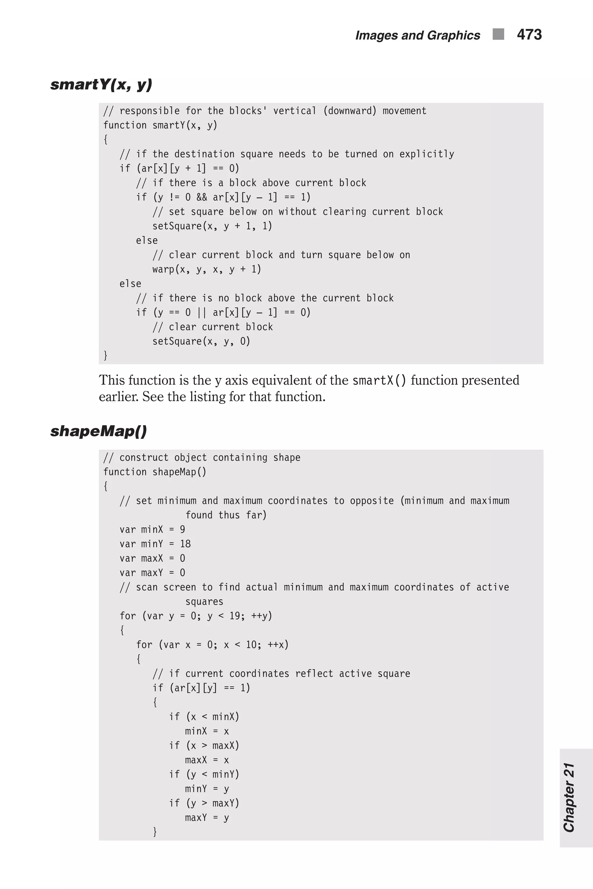 smartY(x, y) // responsible for the blocks' vertical (downward) movement function smartY(x, y) { // if the destination square needs to be turned on explicitly if (ar[x][y + 1] == 0) // if there is a block above current block if (y != 0 && ar[x][y – 1] == 1) // set square below on without clearing current block setSquare(x, y + 1, 1) else // clear current block and turn square below on warp(x, y, x, y + 1) else // if there is no block above the current block if (y == 0 || ar[x][y – 1] == 0) // clear current block setSquare(x, y, 0) } This function is the y axis equivalent of the smartX() function presented earlier. See the listing for that function. shapeMap() // construct object containing shape function shapeMap() { // set minimum and maximum coordinates to opposite (minimum and maximum found thus far) var minX = 9 var minY = 18 var maxX = 0 var maxY = 0 // scan screen to find actual minimum and maximum coordinates of active squares for (var y = 0; y < 19; ++y) { for (var x = 0; x < 10; ++x) { // if current coordinates reflect active square if (ar[x][y] == 1) { if (x < minX) minX = x if (x > maxX) maxX = x if (y < minY) minY = y if (y > maxY) maxY = y } Images and Graphics n 473 Chapter21 