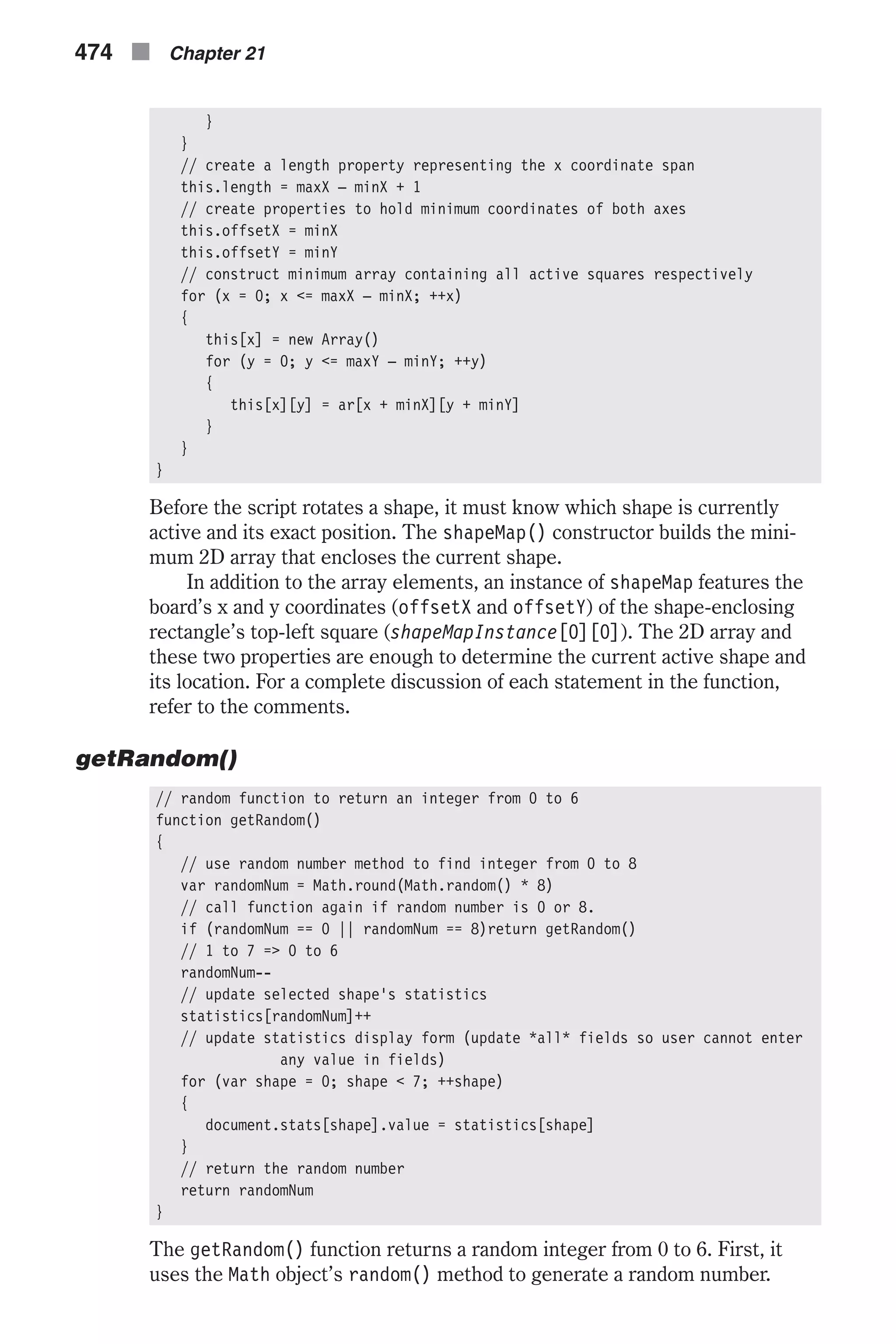 } } // create a length property representing the x coordinate span this.length = maxX – minX + 1 // create properties to hold minimum coordinates of both axes this.offsetX = minX this.offsetY = minY // construct minimum array containing all active squares respectively for (x = 0; x <= maxX – minX; ++x) { this[x] = new Array() for (y = 0; y <= maxY – minY; ++y) { this[x][y] = ar[x + minX][y + minY] } } } Before the script rotates a shape, it must know which shape is currently active and its exact position. The shapeMap() constructor builds the mini- mum 2D array that encloses the current shape. In addition to the array elements, an instance of shapeMap features the board’s x and y coordinates (offsetX and offsetY) of the shape-enclosing rectangle’s top-left square (shapeMapInstance[0][0]). The 2D array and these two properties are enough to determine the current active shape and its location. For a complete discussion of each statement in the function, refer to the comments. getRandom() // random function to return an integer from 0 to 6 function getRandom() { // use random number method to find integer from 0 to 8 var randomNum = Math.round(Math.random() * 8) // call function again if random number is 0 or 8. if (randomNum == 0 || randomNum == 8)return getRandom() // 1 to 7 => 0 to 6 randomNum-- // update selected shape's statistics statistics[randomNum]++ // update statistics display form (update *all* fields so user cannot enter any value in fields) for (var shape = 0; shape < 7; ++shape) { document.stats[shape].value = statistics[shape] } // return the random number return randomNum } The getRandom() function returns a random integer from 0 to 6. First, it uses the Math object’s random() method to generate a random number. 474 n Chapter 21 