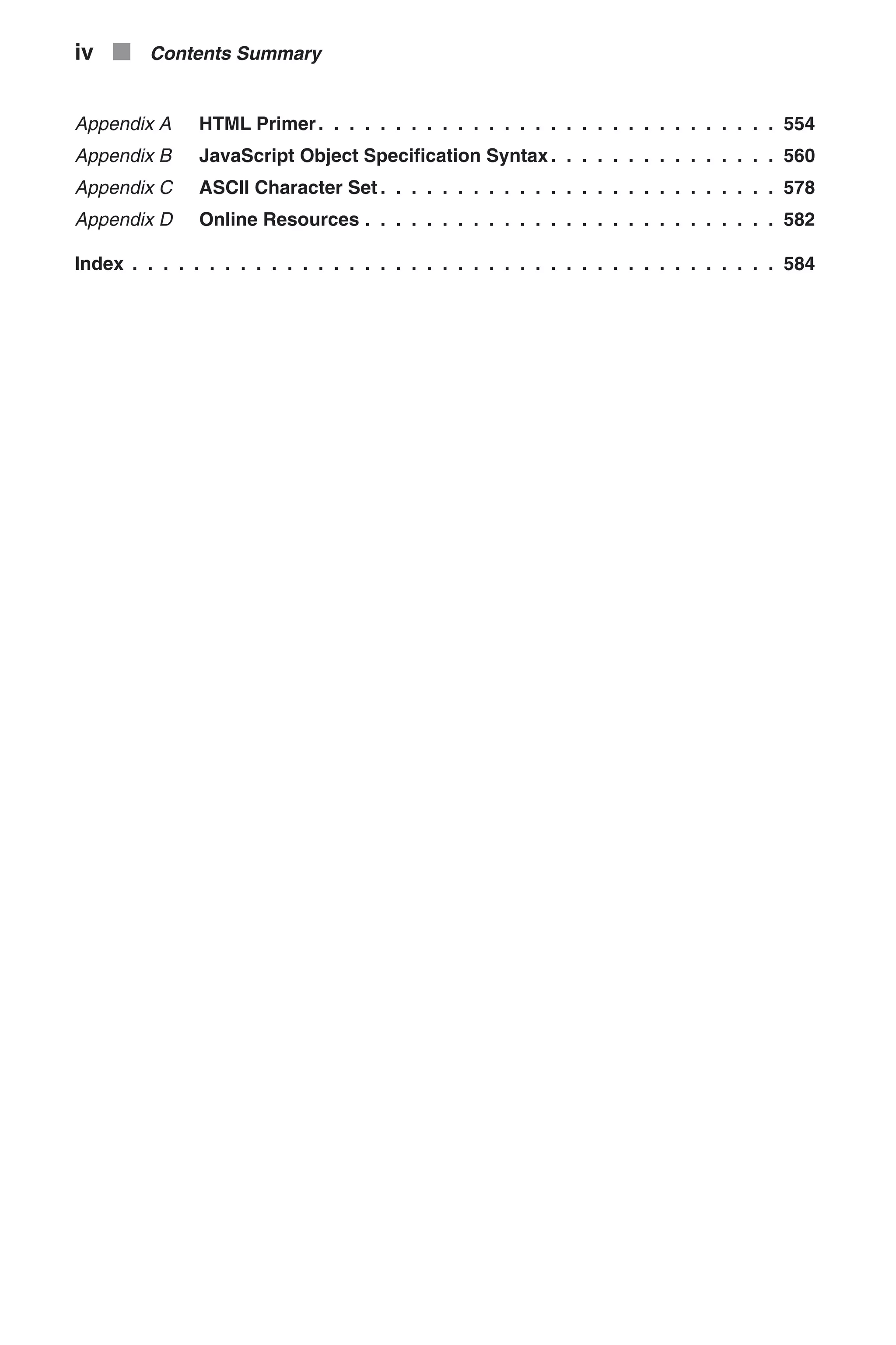 Appendix A HTML Primer. . . . . . . . . . . . . . . . . . . . . . . . . . . . . . 554 Appendix B JavaScript Object Specification Syntax . . . . . . . . . . . . . . . 560 Appendix C ASCII Character Set . . . . . . . . . . . . . . . . . . . . . . . . . . 578 Appendix D Online Resources . . . . . . . . . . . . . . . . . . . . . . . . . . . 582 Index . . . . . . . . . . . . . . . . . . . . . . . . . . . . . . . . . . . . . . . . . . 584 iv n Contents Summary 