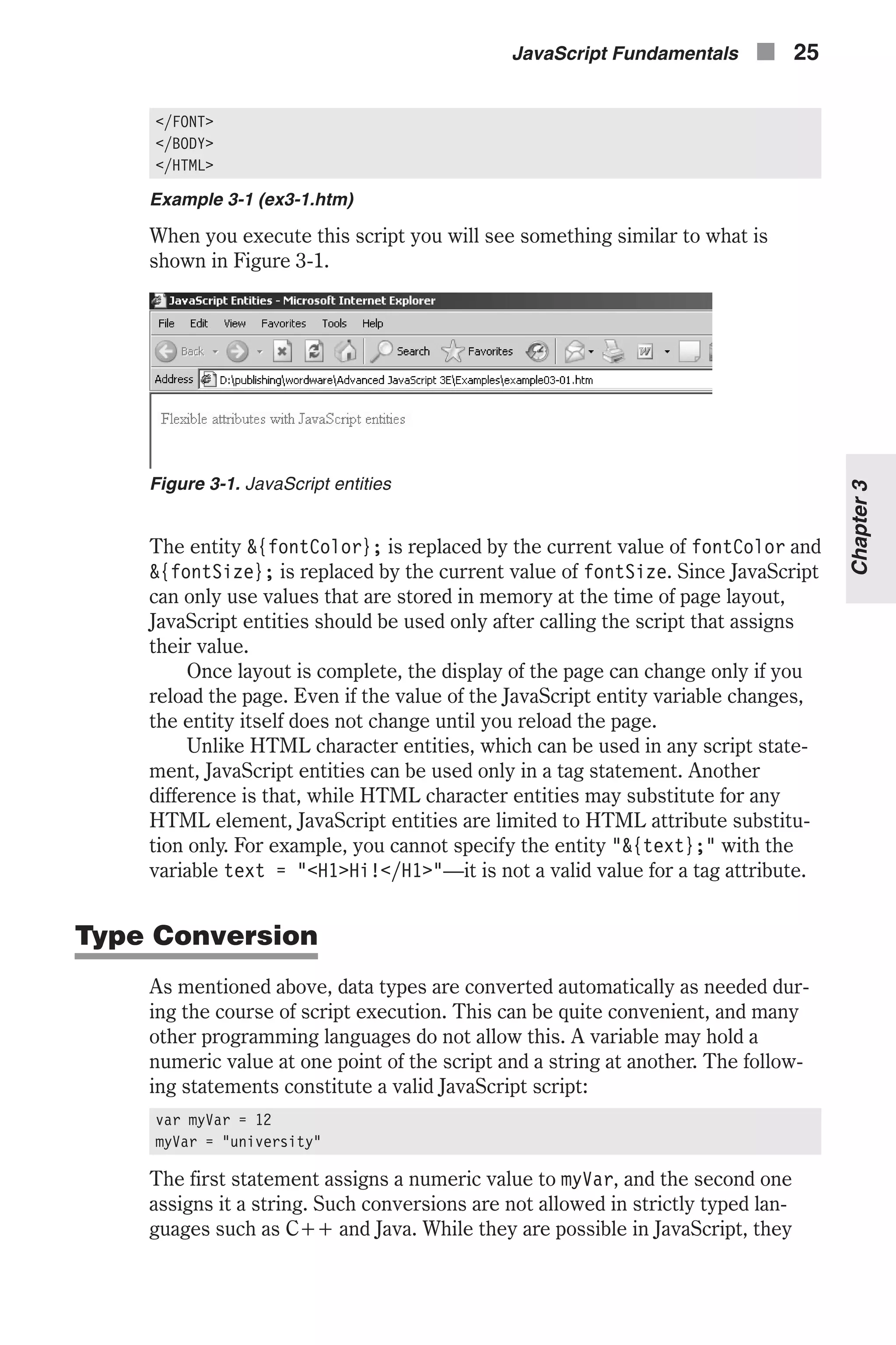 </FONT> </BODY> </HTML> Example 3-1 (ex3-1.htm) When you execute this script you will see something similar to what is shown in Figure 3-1. The entity &{fontColor}; is replaced by the current value of fontColor and &{fontSize}; is replaced by the current value of fontSize. Since JavaScript can only use values that are stored in memory at the time of page layout, JavaScript entities should be used only after calling the script that assigns their value. Once layout is complete, the display of the page can change only if you reload the page. Even if the value of the JavaScript entity variable changes, the entity itself does not change until you reload the page. Unlike HTML character entities, which can be used in any script state- ment, JavaScript entities can be used only in a tag statement. Another difference is that, while HTML character entities may substitute for any HTML element, JavaScript entities are limited to HTML attribute substitu- tion only. For example, you cannot specify the entity "&{text};" with the variable text = "<H1>Hi!</H1>"—it is not a valid value for a tag attribute. Type Conversion As mentioned above, data types are converted automatically as needed dur- ing the course of script execution. This can be quite convenient, and many other programming languages do not allow this. A variable may hold a numeric value at one point of the script and a string at another. The follow- ing statements constitute a valid JavaScript script: var myVar = 12 myVar = "university" The first statement assigns a numeric value to myVar, and the second one assigns it a string. Such conversions are not allowed in strictly typed lan- guages such as C++ and Java. While they are possible in JavaScript, they JavaScript Fundamentals n 25 Chapter3 Figure 3-1. JavaScript entities 