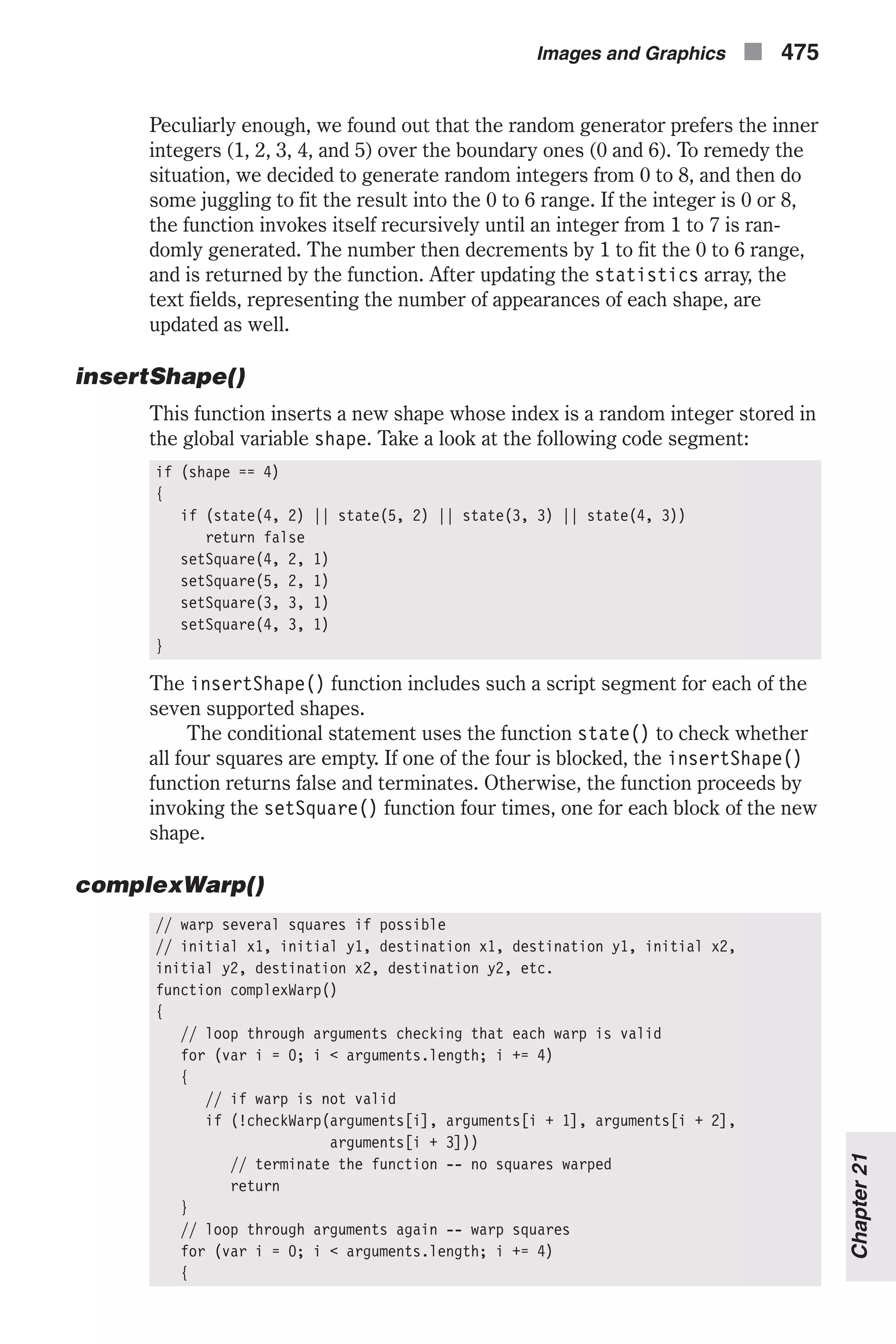 Peculiarly enough, we found out that the random generator prefers the inner integers (1, 2, 3, 4, and 5) over the boundary ones (0 and 6). To remedy the situation, we decided to generate random integers from 0 to 8, and then do some juggling to fit the result into the 0 to 6 range. If the integer is 0 or 8, the function invokes itself recursively until an integer from 1 to 7 is ran- domly generated. The number then decrements by 1 to fit the 0 to 6 range, and is returned by the function. After updating the statistics array, the text fields, representing the number of appearances of each shape, are updated as well. insertShape() This function inserts a new shape whose index is a random integer stored in the global variable shape. Take a look at the following code segment: if (shape == 4) { if (state(4, 2) || state(5, 2) || state(3, 3) || state(4, 3)) return false setSquare(4, 2, 1) setSquare(5, 2, 1) setSquare(3, 3, 1) setSquare(4, 3, 1) } The insertShape() function includes such a script segment for each of the seven supported shapes. The conditional statement uses the function state() to check whether all four squares are empty. If one of the four is blocked, the insertShape() function returns false and terminates. Otherwise, the function proceeds by invoking the setSquare() function four times, one for each block of the new shape. complexWarp() // warp several squares if possible // initial x1, initial y1, destination x1, destination y1, initial x2, initial y2, destination x2, destination y2, etc. function complexWarp() { // loop through arguments checking that each warp is valid for (var i = 0; i < arguments.length; i += 4) { // if warp is not valid if (!checkWarp(arguments[i], arguments[i + 1], arguments[i + 2], arguments[i + 3])) // terminate the function -- no squares warped return } // loop through arguments again -- warp squares for (var i = 0; i < arguments.length; i += 4) { Images and Graphics n 475 Chapter21 