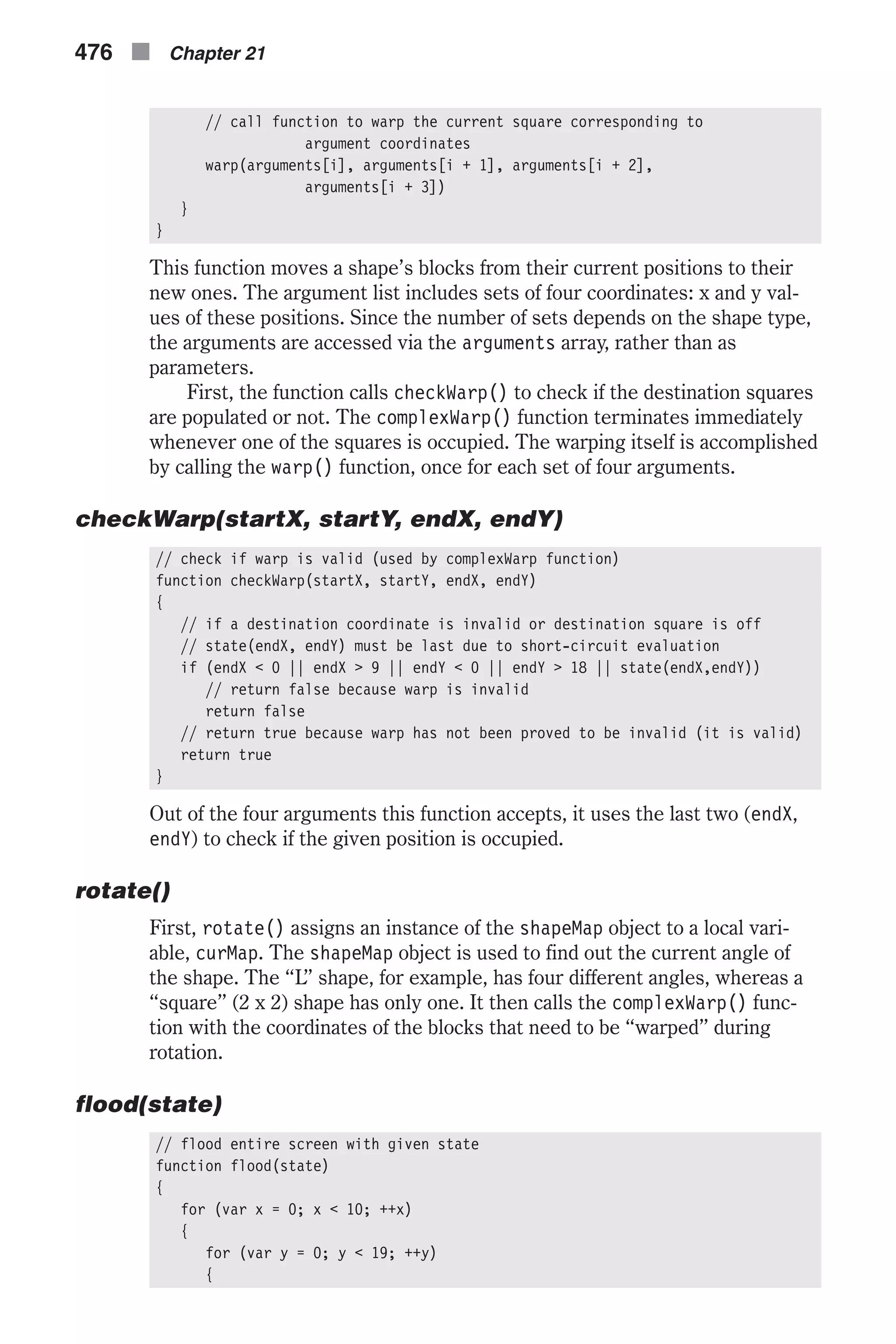 // call function to warp the current square corresponding to argument coordinates warp(arguments[i], arguments[i + 1], arguments[i + 2], arguments[i + 3]) } } This function moves a shape’s blocks from their current positions to their new ones. The argument list includes sets of four coordinates: x and y val- ues of these positions. Since the number of sets depends on the shape type, the arguments are accessed via the arguments array, rather than as parameters. First, the function calls checkWarp() to check if the destination squares are populated or not. The complexWarp() function terminates immediately whenever one of the squares is occupied. The warping itself is accomplished by calling the warp() function, once for each set of four arguments. checkWarp(startX, startY, endX, endY) // check if warp is valid (used by complexWarp function) function checkWarp(startX, startY, endX, endY) { // if a destination coordinate is invalid or destination square is off // state(endX, endY) must be last due to short-circuit evaluation if (endX < 0 || endX > 9 || endY < 0 || endY > 18 || state(endX,endY)) // return false because warp is invalid return false // return true because warp has not been proved to be invalid (it is valid) return true } Out of the four arguments this function accepts, it uses the last two (endX, endY) to check if the given position is occupied. rotate() First, rotate() assigns an instance of the shapeMap object to a local vari- able, curMap. The shapeMap object is used to find out the current angle of the shape. The “L” shape, for example, has four different angles, whereas a “square” (2 x 2) shape has only one. It then calls the complexWarp() func- tion with the coordinates of the blocks that need to be “warped” during rotation. flood(state) // flood entire screen with given state function flood(state) { for (var x = 0; x < 10; ++x) { for (var y = 0; y < 19; ++y) { 476 n Chapter 21 