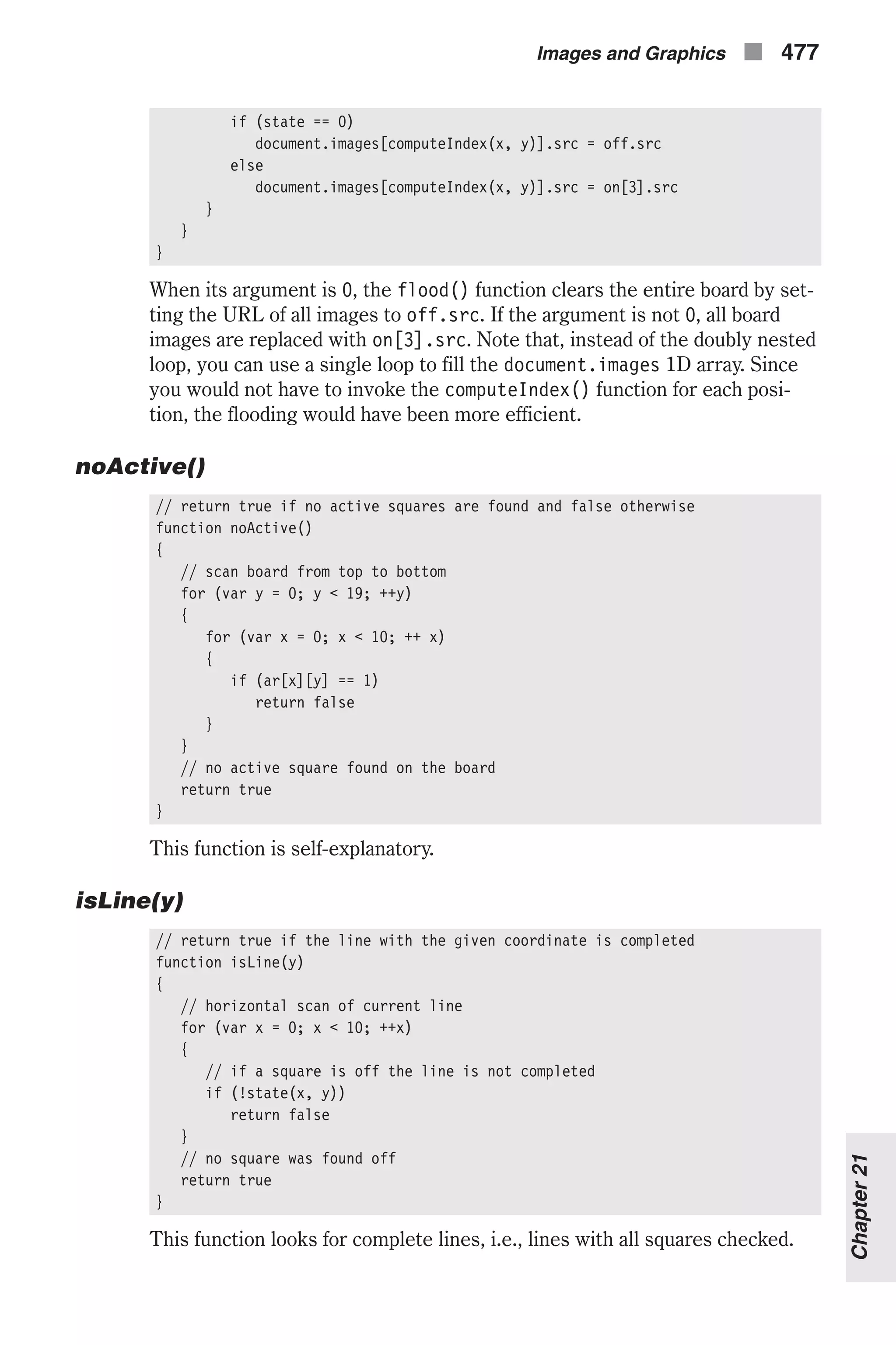 if (state == 0) document.images[computeIndex(x, y)].src = off.src else document.images[computeIndex(x, y)].src = on[3].src } } } When its argument is 0, the flood() function clears the entire board by set- ting the URL of all images to off.src. If the argument is not 0, all board images are replaced with on[3].src. Note that, instead of the doubly nested loop, you can use a single loop to fill the document.images 1D array. Since you would not have to invoke the computeIndex() function for each posi- tion, the flooding would have been more efficient. noActive() // return true if no active squares are found and false otherwise function noActive() { // scan board from top to bottom for (var y = 0; y < 19; ++y) { for (var x = 0; x < 10; ++ x) { if (ar[x][y] == 1) return false } } // no active square found on the board return true } This function is self-explanatory. isLine(y) // return true if the line with the given coordinate is completed function isLine(y) { // horizontal scan of current line for (var x = 0; x < 10; ++x) { // if a square is off the line is not completed if (!state(x, y)) return false } // no square was found off return true } This function looks for complete lines, i.e., lines with all squares checked. Images and Graphics n 477 Chapter21 