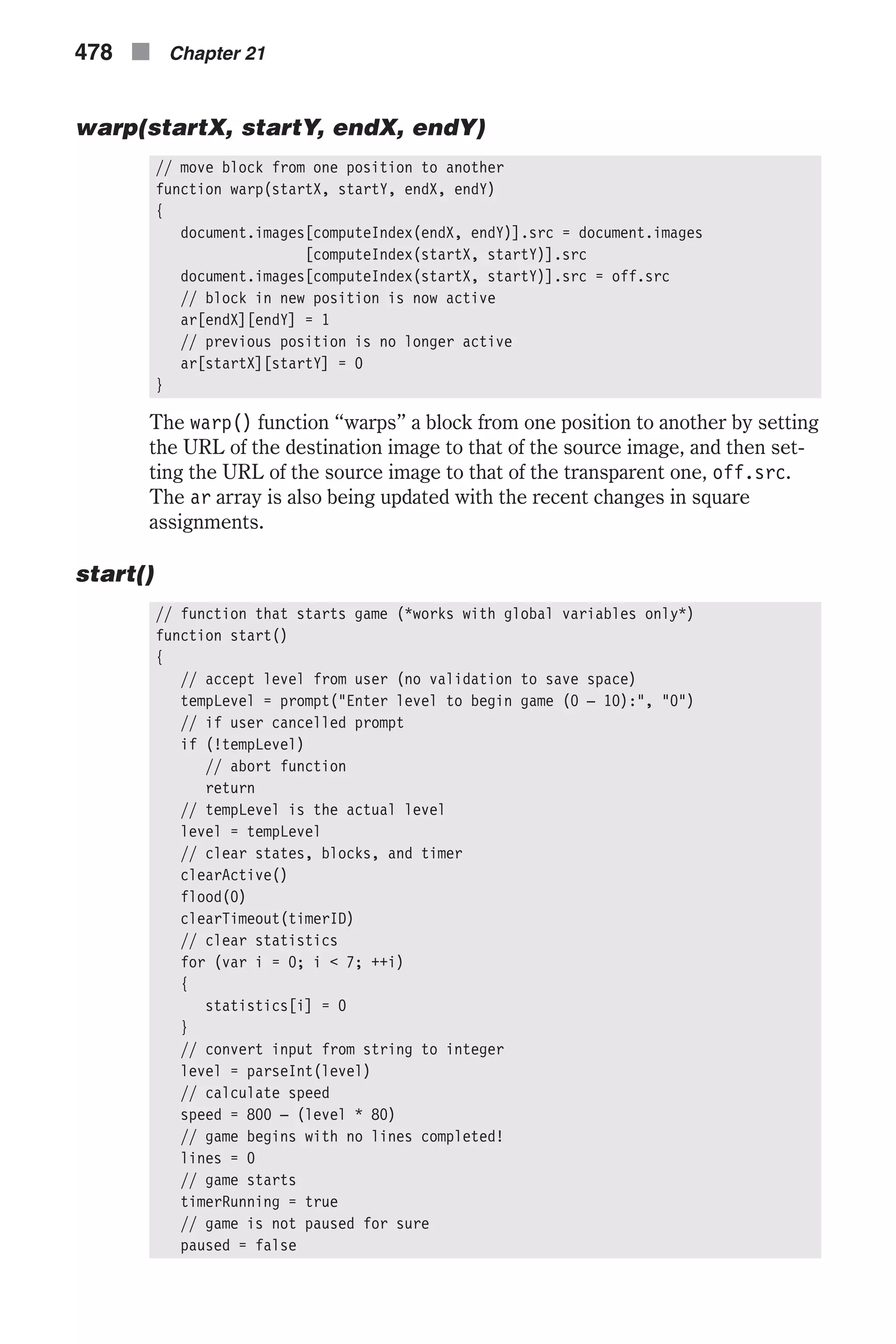 warp(startX, startY, endX, endY) // move block from one position to another function warp(startX, startY, endX, endY) { document.images[computeIndex(endX, endY)].src = document.images [computeIndex(startX, startY)].src document.images[computeIndex(startX, startY)].src = off.src // block in new position is now active ar[endX][endY] = 1 // previous position is no longer active ar[startX][startY] = 0 } The warp() function “warps” a block from one position to another by setting the URL of the destination image to that of the source image, and then set- ting the URL of the source image to that of the transparent one, off.src. The ar array is also being updated with the recent changes in square assignments. start() // function that starts game (*works with global variables only*) function start() { // accept level from user (no validation to save space) tempLevel = prompt("Enter level to begin game (0 – 10):", "0") // if user cancelled prompt if (!tempLevel) // abort function return // tempLevel is the actual level level = tempLevel // clear states, blocks, and timer clearActive() flood(0) clearTimeout(timerID) // clear statistics for (var i = 0; i < 7; ++i) { statistics[i] = 0 } // convert input from string to integer level = parseInt(level) // calculate speed speed = 800 – (level * 80) // game begins with no lines completed! lines = 0 // game starts timerRunning = true // game is not paused for sure paused = false 478 n Chapter 21 