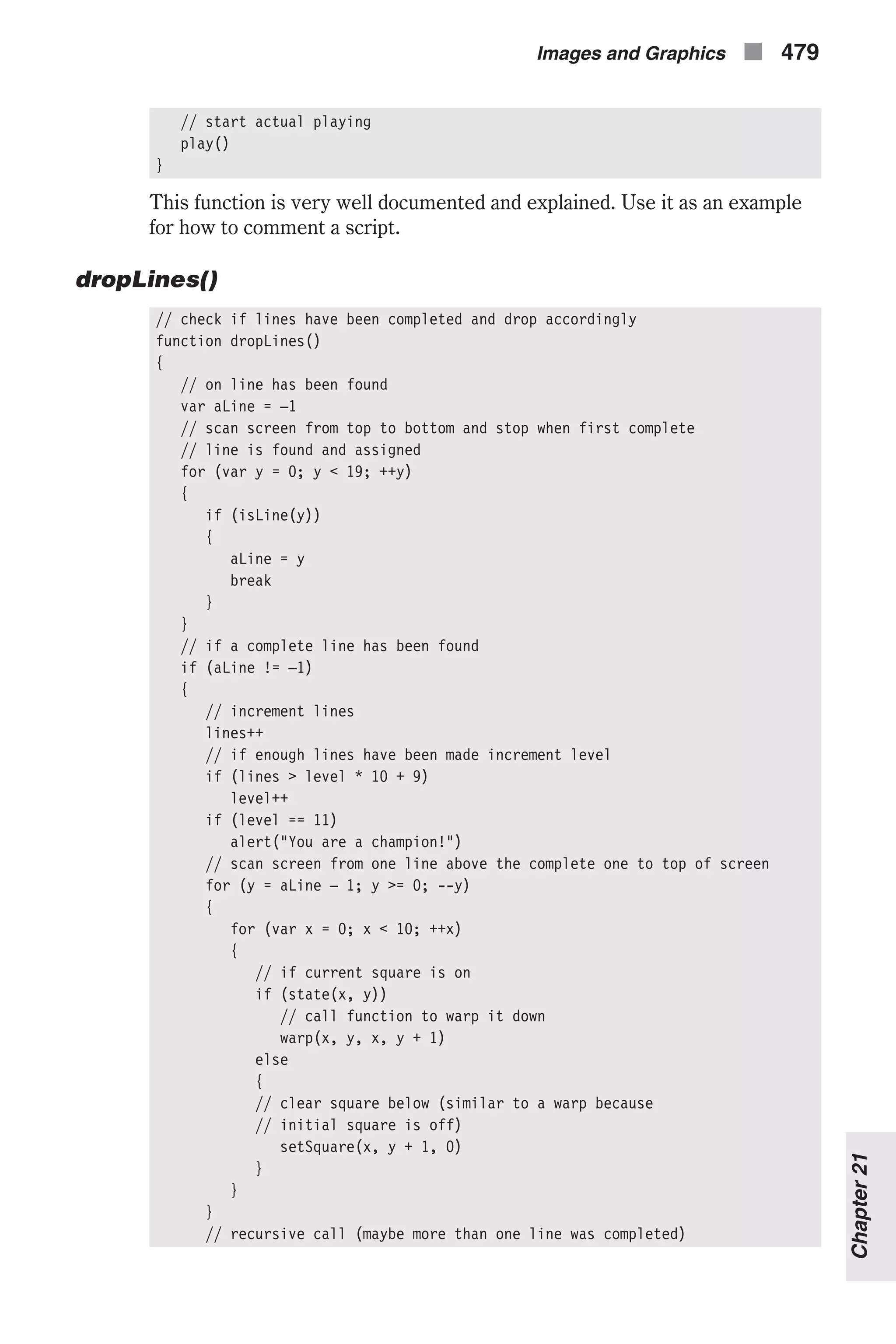 // start actual playing play() } This function is very well documented and explained. Use it as an example for how to comment a script. dropLines() // check if lines have been completed and drop accordingly function dropLines() { // on line has been found var aLine = –1 // scan screen from top to bottom and stop when first complete // line is found and assigned for (var y = 0; y < 19; ++y) { if (isLine(y)) { aLine = y break } } // if a complete line has been found if (aLine != –1) { // increment lines lines++ // if enough lines have been made increment level if (lines > level * 10 + 9) level++ if (level == 11) alert("You are a champion!") // scan screen from one line above the complete one to top of screen for (y = aLine – 1; y >= 0; --y) { for (var x = 0; x < 10; ++x) { // if current square is on if (state(x, y)) // call function to warp it down warp(x, y, x, y + 1) else { // clear square below (similar to a warp because // initial square is off) setSquare(x, y + 1, 0) } } } // recursive call (maybe more than one line was completed) Images and Graphics n 479 Chapter21 