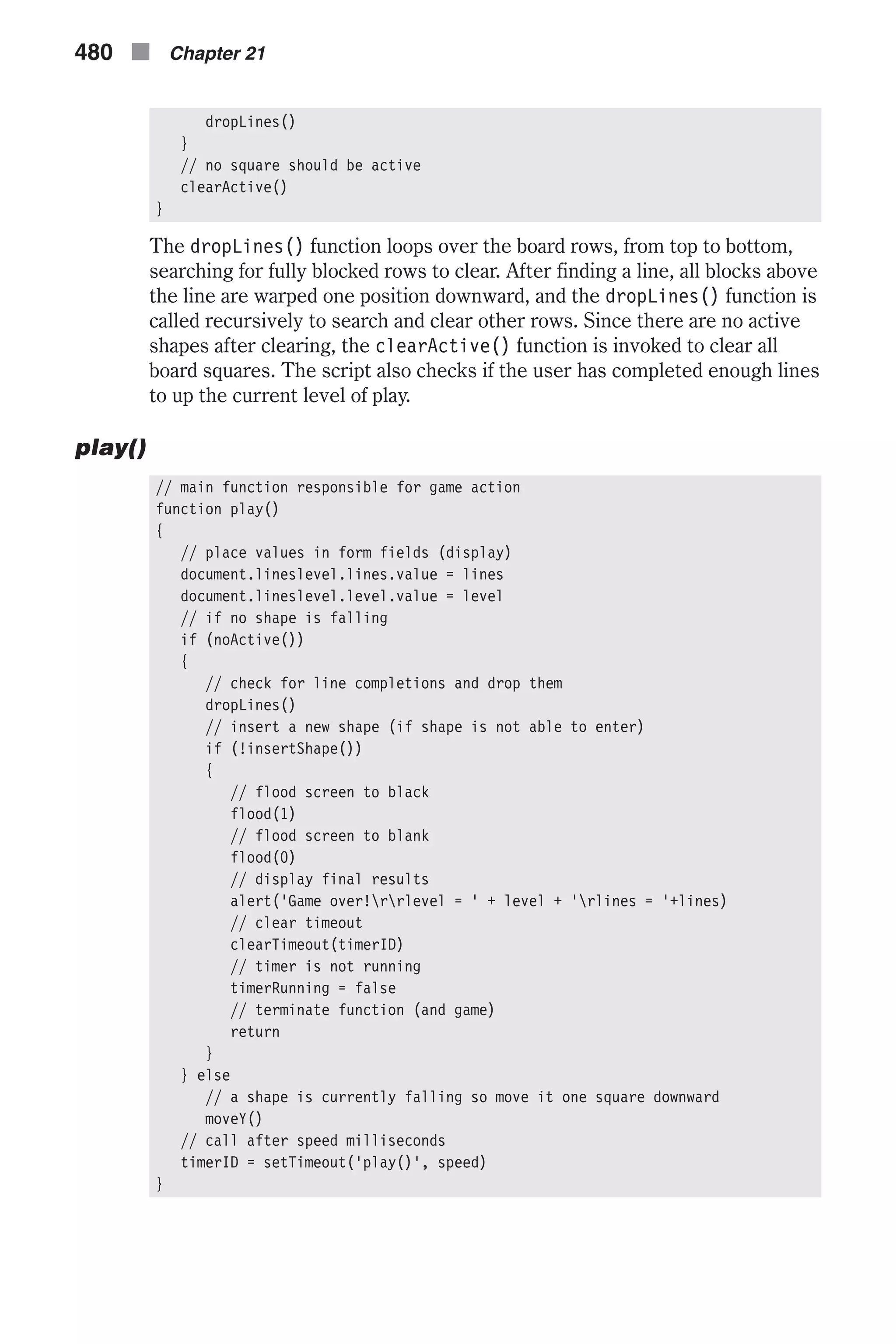dropLines() } // no square should be active clearActive() } The dropLines() function loops over the board rows, from top to bottom, searching for fully blocked rows to clear. After finding a line, all blocks above the line are warped one position downward, and the dropLines() function is called recursively to search and clear other rows. Since there are no active shapes after clearing, the clearActive() function is invoked to clear all board squares. The script also checks if the user has completed enough lines to up the current level of play. play() // main function responsible for game action function play() { // place values in form fields (display) document.lineslevel.lines.value = lines document.lineslevel.level.value = level // if no shape is falling if (noActive()) { // check for line completions and drop them dropLines() // insert a new shape (if shape is not able to enter) if (!insertShape()) { // flood screen to black flood(1) // flood screen to blank flood(0) // display final results alert('Game over!rrlevel = ' + level + 'rlines = '+lines) // clear timeout clearTimeout(timerID) // timer is not running timerRunning = false // terminate function (and game) return } } else // a shape is currently falling so move it one square downward moveY() // call after speed milliseconds timerID = setTimeout('play()', speed) } 480 n Chapter 21 