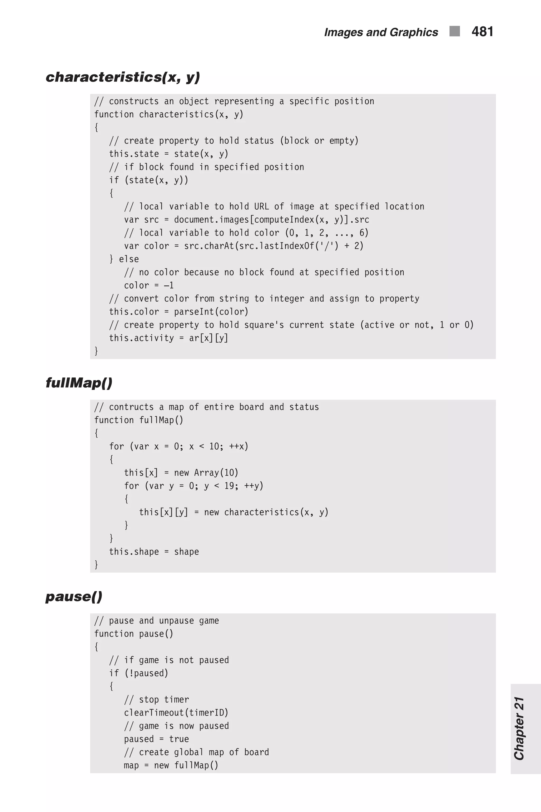characteristics(x, y) // constructs an object representing a specific position function characteristics(x, y) { // create property to hold status (block or empty) this.state = state(x, y) // if block found in specified position if (state(x, y)) { // local variable to hold URL of image at specified location var src = document.images[computeIndex(x, y)].src // local variable to hold color (0, 1, 2, ..., 6) var color = src.charAt(src.lastIndexOf('/') + 2) } else // no color because no block found at specified position color = –1 // convert color from string to integer and assign to property this.color = parseInt(color) // create property to hold square's current state (active or not, 1 or 0) this.activity = ar[x][y] } fullMap() // contructs a map of entire board and status function fullMap() { for (var x = 0; x < 10; ++x) { this[x] = new Array(10) for (var y = 0; y < 19; ++y) { this[x][y] = new characteristics(x, y) } } this.shape = shape } pause() // pause and unpause game function pause() { // if game is not paused if (!paused) { // stop timer clearTimeout(timerID) // game is now paused paused = true // create global map of board map = new fullMap() Images and Graphics n 481 Chapter21 