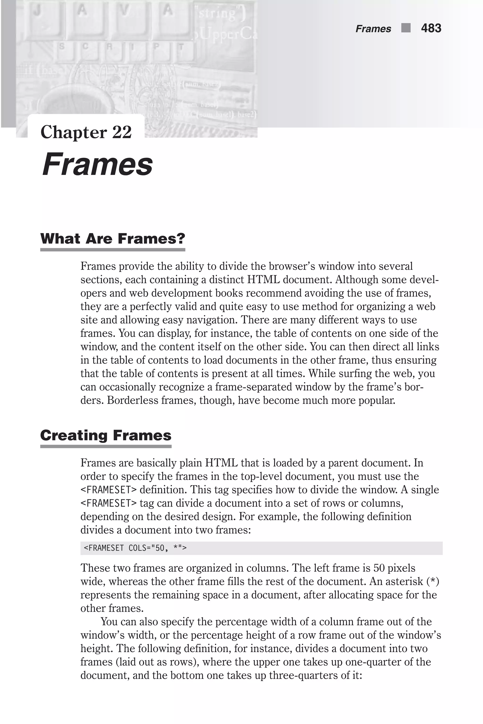 Chapter 22 Frames What Are Frames? Frames provide the ability to divide the browser’s window into several sections, each containing a distinct HTML document. Although some devel- opers and web development books recommend avoiding the use of frames, they are a perfectly valid and quite easy to use method for organizing a web site and allowing easy navigation. There are many different ways to use frames. You can display, for instance, the table of contents on one side of the window, and the content itself on the other side. You can then direct all links in the table of contents to load documents in the other frame, thus ensuring that the table of contents is present at all times. While surfing the web, you can occasionally recognize a frame-separated window by the frame’s bor- ders. Borderless frames, though, have become much more popular. Creating Frames Frames are basically plain HTML that is loaded by a parent document. In order to specify the frames in the top-level document, you must use the <FRAMESET> definition. This tag specifies how to divide the window. A single <FRAMESET> tag can divide a document into a set of rows or columns, depending on the desired design. For example, the following definition divides a document into two frames: <FRAMESET COLS="50, *"> These two frames are organized in columns. The left frame is 50 pixels wide, whereas the other frame fills the rest of the document. An asterisk (*) represents the remaining space in a document, after allocating space for the other frames. You can also specify the percentage width of a column frame out of the window’s width, or the percentage height of a row frame out of the window’s height. The following definition, for instance, divides a document into two frames (laid out as rows), where the upper one takes up one-quarter of the document, and the bottom one takes up three-quarters of it: Frames n 483 