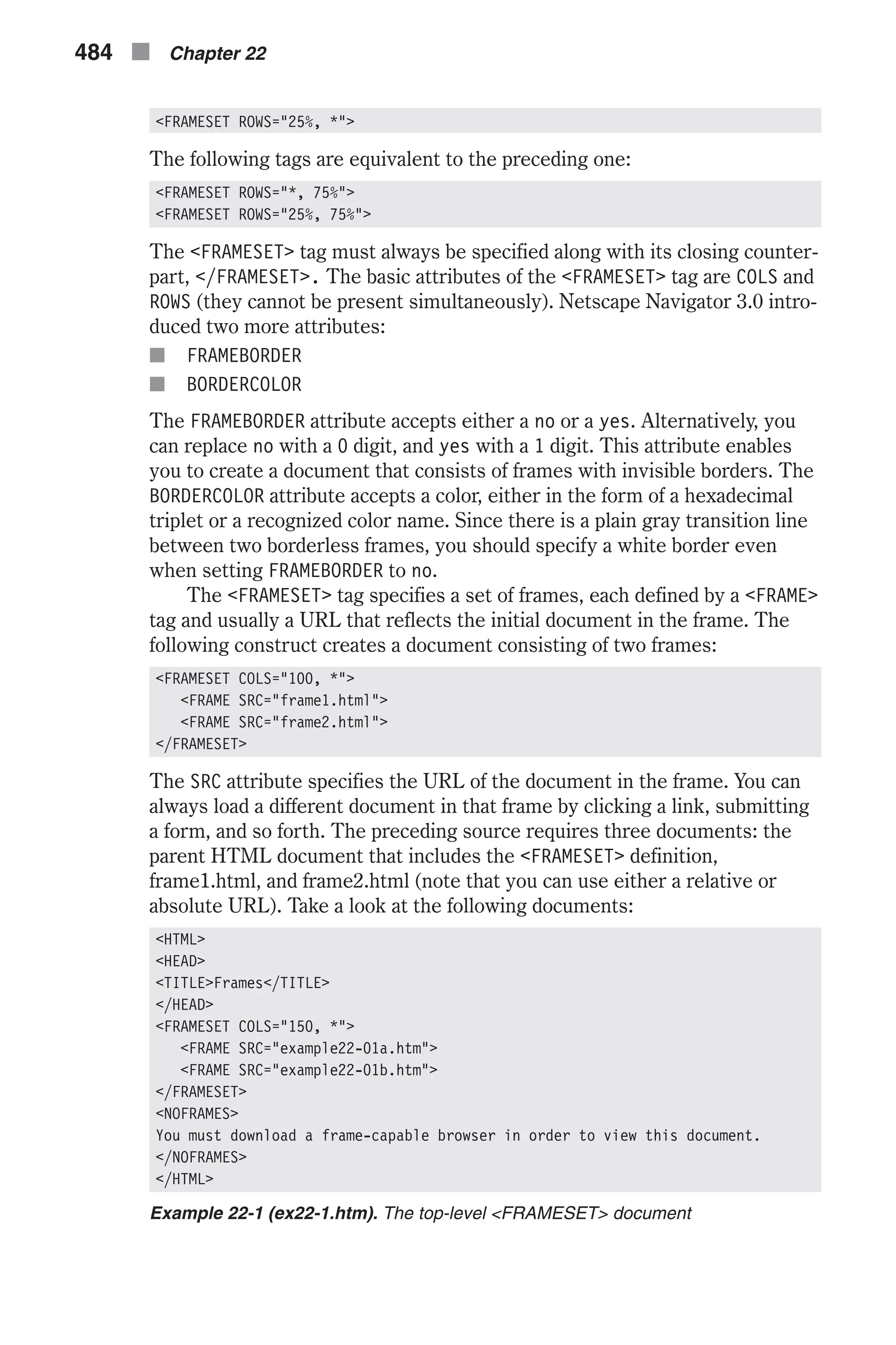 <FRAMESET ROWS="25%, *"> The following tags are equivalent to the preceding one: <FRAMESET ROWS="*, 75%"> <FRAMESET ROWS="25%, 75%"> The <FRAMESET> tag must always be specified along with its closing counter- part, </FRAMESET>. The basic attributes of the <FRAMESET> tag are COLS and ROWS (they cannot be present simultaneously). Netscape Navigator 3.0 intro- duced two more attributes: n FRAMEBORDER n BORDERCOLOR The FRAMEBORDER attribute accepts either a no or a yes. Alternatively, you can replace no with a 0 digit, and yes with a 1 digit. This attribute enables you to create a document that consists of frames with invisible borders. The BORDERCOLOR attribute accepts a color, either in the form of a hexadecimal triplet or a recognized color name. Since there is a plain gray transition line between two borderless frames, you should specify a white border even when setting FRAMEBORDER to no. The <FRAMESET> tag specifies a set of frames, each defined by a <FRAME> tag and usually a URL that reflects the initial document in the frame. The following construct creates a document consisting of two frames: <FRAMESET COLS="100, *"> <FRAME SRC="frame1.html"> <FRAME SRC="frame2.html"> </FRAMESET> The SRC attribute specifies the URL of the document in the frame. You can always load a different document in that frame by clicking a link, submitting a form, and so forth. The preceding source requires three documents: the parent HTML document that includes the <FRAMESET> definition, frame1.html, and frame2.html (note that you can use either a relative or absolute URL). Take a look at the following documents: <HTML> <HEAD> <TITLE>Frames</TITLE> </HEAD> <FRAMESET COLS="150, *"> <FRAME SRC="example22-01a.htm"> <FRAME SRC="example22-01b.htm"> </FRAMESET> <NOFRAMES> You must download a frame-capable browser in order to view this document. </NOFRAMES> </HTML> Example 22-1 (ex22-1.htm). The top-level <FRAMESET> document 484 n Chapter 22 