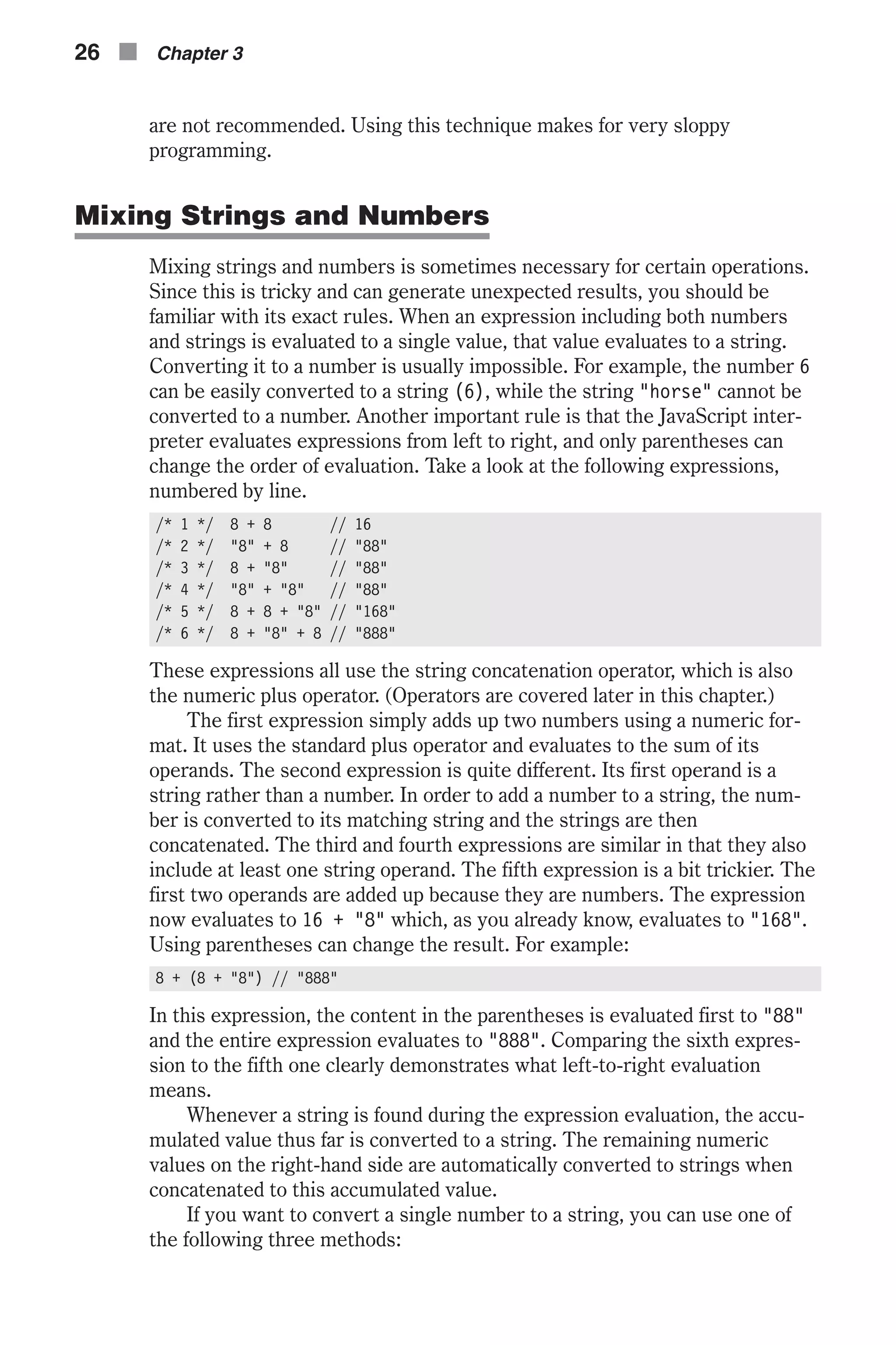 are not recommended. Using this technique makes for very sloppy programming. Mixing Strings and Numbers Mixing strings and numbers is sometimes necessary for certain operations. Since this is tricky and can generate unexpected results, you should be familiar with its exact rules. When an expression including both numbers and strings is evaluated to a single value, that value evaluates to a string. Converting it to a number is usually impossible. For example, the number 6 can be easily converted to a string (6), while the string "horse" cannot be converted to a number. Another important rule is that the JavaScript inter- preter evaluates expressions from left to right, and only parentheses can change the order of evaluation. Take a look at the following expressions, numbered by line. /* 1 */ 8 + 8 // 16 /* 2 */ "8" + 8 // "88" /* 3 */ 8 + "8" // "88" /* 4 */ "8" + "8" // "88" /* 5 */ 8 + 8 + "8" // "168" /* 6 */ 8 + "8" + 8 // "888" These expressions all use the string concatenation operator, which is also the numeric plus operator. (Operators are covered later in this chapter.) The first expression simply adds up two numbers using a numeric for- mat. It uses the standard plus operator and evaluates to the sum of its operands. The second expression is quite different. Its first operand is a string rather than a number. In order to add a number to a string, the num- ber is converted to its matching string and the strings are then concatenated. The third and fourth expressions are similar in that they also include at least one string operand. The fifth expression is a bit trickier. The first two operands are added up because they are numbers. The expression now evaluates to 16 + "8" which, as you already know, evaluates to "168". Using parentheses can change the result. For example: 8 + (8 + "8") // "888" In this expression, the content in the parentheses is evaluated first to "88" and the entire expression evaluates to "888". Comparing the sixth expres- sion to the fifth one clearly demonstrates what left-to-right evaluation means. Whenever a string is found during the expression evaluation, the accu- mulated value thus far is converted to a string. The remaining numeric values on the right-hand side are automatically converted to strings when concatenated to this accumulated value. If you want to convert a single number to a string, you can use one of the following three methods: 26 n Chapter 3 