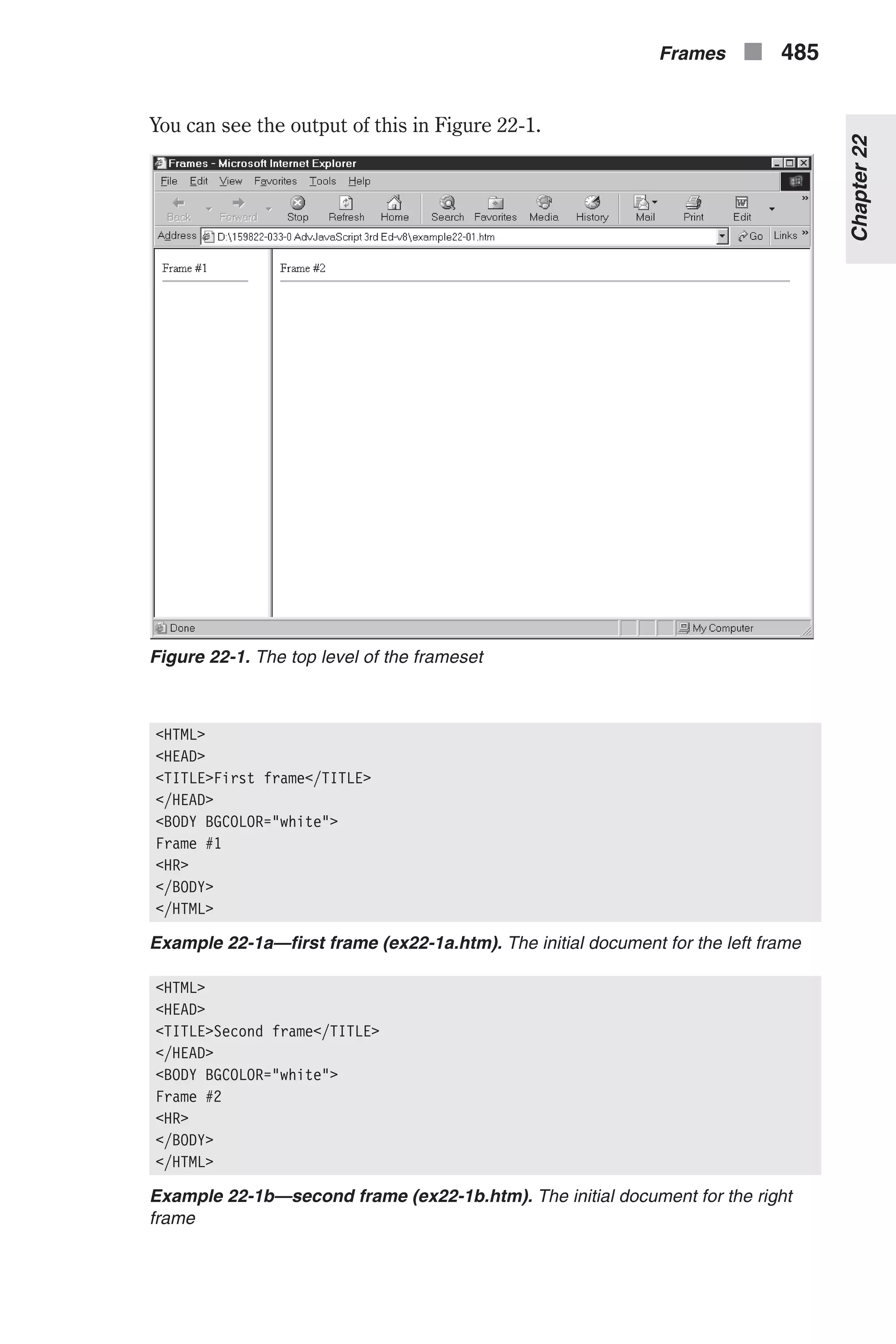 You can see the output of this in Figure 22-1. <HTML> <HEAD> <TITLE>First frame</TITLE> </HEAD> <BODY BGCOLOR="white"> Frame #1 <HR> </BODY> </HTML> Example 22-1a—first frame (ex22-1a.htm). The initial document for the left frame <HTML> <HEAD> <TITLE>Second frame</TITLE> </HEAD> <BODY BGCOLOR="white"> Frame #2 <HR> </BODY> </HTML> Example 22-1b—second frame (ex22-1b.htm). The initial document for the right frame Frames n 485 Chapter22 Figure 22-1. The top level of the frameset 