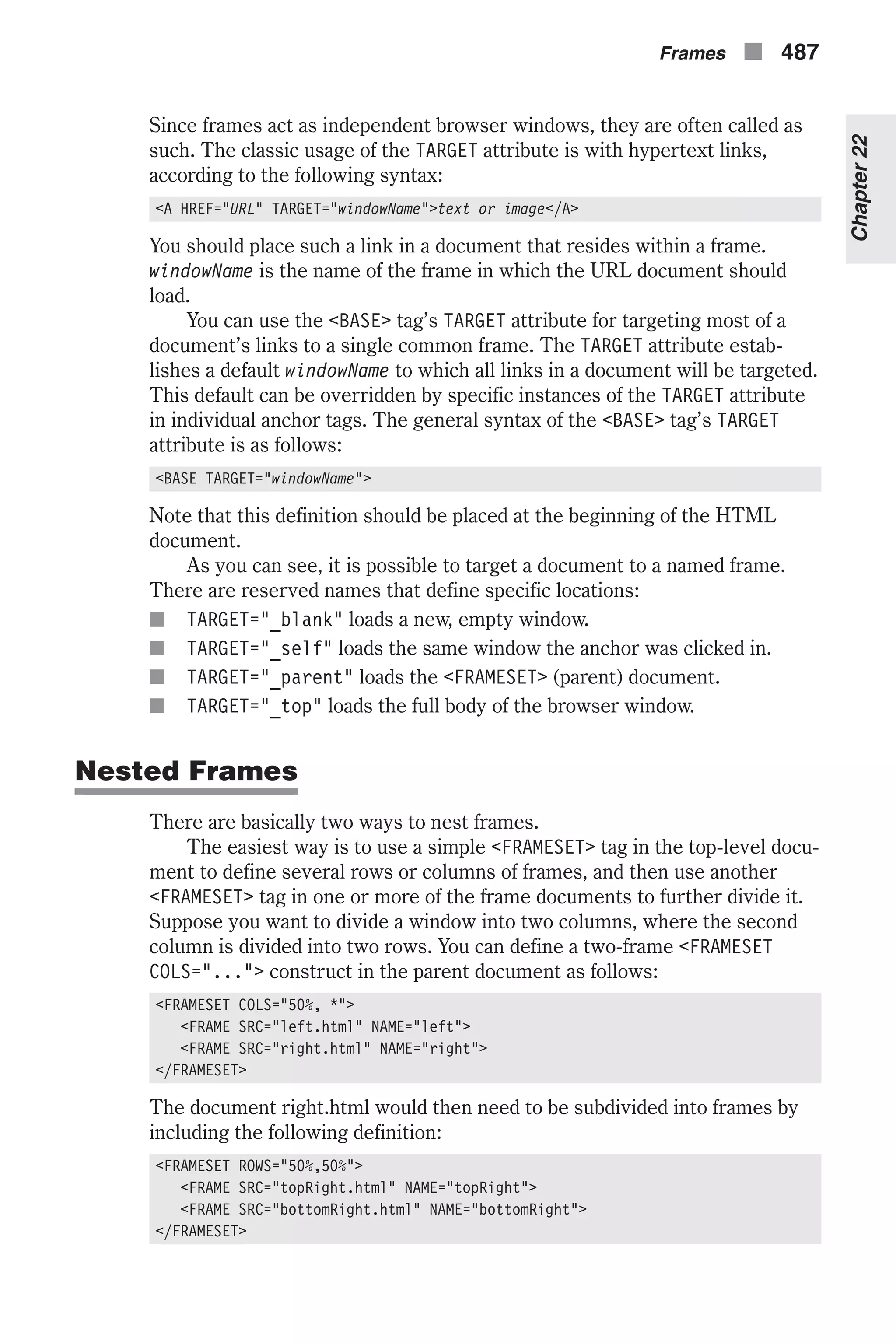 Since frames act as independent browser windows, they are often called as such. The classic usage of the TARGET attribute is with hypertext links, according to the following syntax: <A HREF="URL" TARGET="windowName">text or image</A> You should place such a link in a document that resides within a frame. windowName is the name of the frame in which the URL document should load. You can use the <BASE> tag’s TARGET attribute for targeting most of a document’s links to a single common frame. The TARGET attribute estab- lishes a default windowName to which all links in a document will be targeted. This default can be overridden by specific instances of the TARGET attribute in individual anchor tags. The general syntax of the <BASE> tag’s TARGET attribute is as follows: <BASE TARGET="windowName"> Note that this definition should be placed at the beginning of the HTML document. As you can see, it is possible to target a document to a named frame. There are reserved names that define specific locations: n TARGET="_blank" loads a new, empty window. n TARGET="_self" loads the same window the anchor was clicked in. n TARGET="_parent" loads the <FRAMESET> (parent) document. n TARGET="_top" loads the full body of the browser window. Nested Frames There are basically two ways to nest frames. The easiest way is to use a simple <FRAMESET> tag in the top-level docu- ment to define several rows or columns of frames, and then use another <FRAMESET> tag in one or more of the frame documents to further divide it. Suppose you want to divide a window into two columns, where the second column is divided into two rows. You can define a two-frame <FRAMESET COLS="..."> construct in the parent document as follows: <FRAMESET COLS="50%, *"> <FRAME SRC="left.html" NAME="left"> <FRAME SRC="right.html" NAME="right"> </FRAMESET> The document right.html would then need to be subdivided into frames by including the following definition: <FRAMESET ROWS="50%,50%"> <FRAME SRC="topRight.html" NAME="topRight"> <FRAME SRC="bottomRight.html" NAME="bottomRight"> </FRAMESET> Frames n 487 Chapter22 